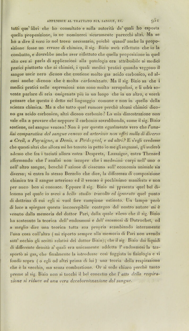 Al'PEKDICE AE TRAttATO SEE SANGTJF., EC. C)5 £ tutli que’ libri che ho consultato e sulla autoritä de’ quali ho esposta quella proposizione, io ne nominerei sicuramente parecchi altri. Ma se ho a dire il vero io nol trovo necessario, poiche quand’ anche la propo- sizione fosse uo errore di chimica, il sig. Bizio avra rifleltulo che io la combatto, e dovrebbe anche aver riflettuto che quella proposizione in quel sito ove si parla di applicazioni alla patologia era attribuibile ai medici pratici piuttosto che ai chimici, i quali medici pratici quando veggouo il sangue uscir nero dicono che contiene molto gas acido carbonico, ed al- cuni anche dicono che e molto carbonizzato. Ma il sig. Bizio sa che i medici pratici nelle espressioni non sono molto scrupolosi, e li udrä so- vente parlare di aria ossigenata piü in un luogo che in un altro, e vorrä pensare che questo e detto nel liuguaggio comune e non in quello della scienza chimica. Ma a che tulto quel rumore perche alcuni chimici dico- no gas acido carbonico, altri dicono carbonio? La mia dimostrazione non vale ella a provare che ueppure il carbonio sovrabbonda, come il sig. Bizio sostiene, nel sangue venoso? Non e per questo egualmente vero che Vana- lisi comparativa del sangue venoso ed arterioso non offrl nulla di diverso a Crell, a Payaigne, a Denis, a Pie du gn e7, e ad altri? E s’egli credesse che questi altri che allora mi ho tenuto in petto io me gli sognassi, gli svelerö adesso che fra i taciuti allora entra Despretz, Lassaigne, entra Thenard affermando che 1’ analisi non iscopre che i medesimi corpi nell’ uno o nell’ altro sangue, benche 1’ azione di ciascuno sull’ economia animale sia diversa^ vi entra lo slesso Berzelio che dice, la differenza di composizione chimica tra il sangue arterioso ed il venoso e pochissimo manifesta e non per anco hen si conosce. Eppure il sig. Bizio ini ppesenta quel bei di- lemma pel quäle io avrei a bello Studio travollo ed ignorato quel punlo di dottrina di cui cgli si vuol fare campione ostinato. Un lampo perö di luce a spiegare (juesto inconcepibile contegno del nostro autore mi e venuto dalla memoria del doltor Pari, dalla quäle rilevo che il sig. Bizio ha sostenuto la teorica delI’ endosmosi e dell’ esosmosi di Dutrochet, od a rneglio dire una teorica tutta sua propria scambiando interamente l’una cosa coll’altra ( mi riporto sempre alla memoria di Pari non avendo sott’ occhio gli sei-i11i relativi del doltor Bizio)*, che il sig Bizio dai liquid! di differente densitä a’ quali era unicamente addetla 1’ endosmosi la tra- sportö ai gas, che finalmente la introdusse cosi fuggiala in fisiologia e vi fondö sopra ( o egli od altri prima di lui ) una teoria della respiroziono che e la vecchia, ma senza combustione. Or si vede chiaro perche tanto preme al sig. Bizio non si tocchi il bei coricello che 1’ alto della respira- zione si riduce ad una vera decabornizzazione del sangue.