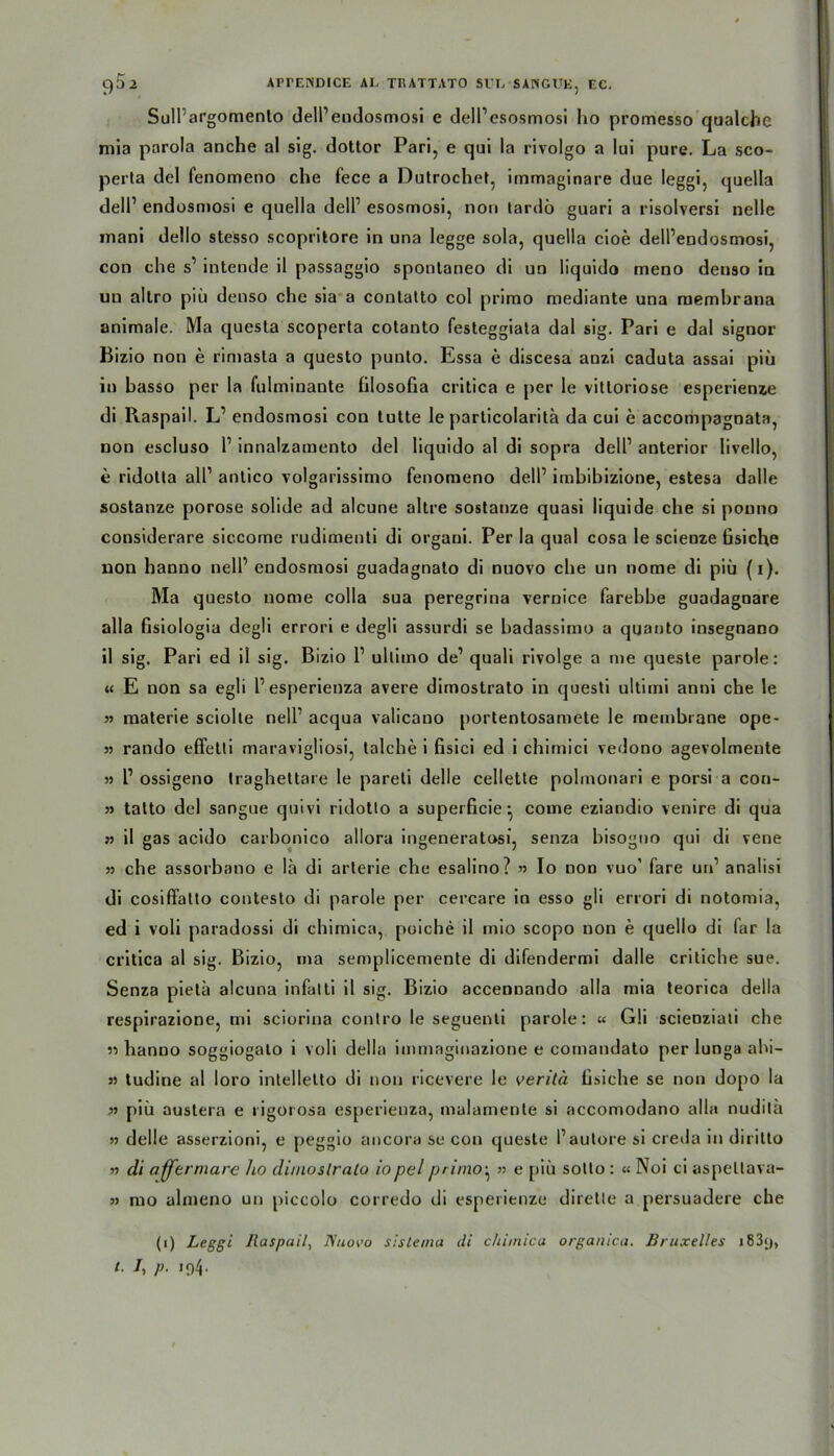 SulPargomenlo delPendosmosi e delPesosmosi ho promesso qualche mia parola anche al sig. dottor Pari, e qui la rivolgo a lui pure. La sco- perta dcl fenomeno che fece a Dutrochet, immaginare due leggi, quella delP endosmosi e quella delP esosmosi, non tardö guari a risolversi nelle mani dello stesso scopritore in una legge sola, quella cioe delPendosmosi, con che s1 intende il passaggio spontaneo di un liquido meno denso in uu allro piü denso che sia a contatto col primo mediante una raemhrana animale. Ma questa scoperta cotanto festeggiata dal sig. Pari e dal signor Bizio non e rimasta a questo punto. Essa e discesa anzi caduta assai piü in basso per la fulminante filosofia critica e per le vitloriose esperienze di Raspail. L1 endosmosi con tutte Ie particolarita da cui e accompagnata, non escluso P innalzamento del liquido al di sopra delP anterior livello, e ridotta all1 antico volgarissimo fenomeno delP imbibizione, estesa dalle sostanze porose solide ad alcune altre sostanze quasi liquide che si pouno considerare sic.come rudimenti di organi. Per la quäl cosa le scienze fisiche non hanno nelP endosmosi guadagnato di nuovo che un nome di piü (i). Ma questo nome colla sua peregrina vernice farebbe guadagnare alla fisiologia degli errori e degli assurdi se badassimo a quanto insegnano il sig. Pari ed il sig. Bizio P ullimo de1 quali rivolge a me queste parole: « E non sa egli Pesperieuza avere dimostrato in questi ultimi anni che le 5) materie sciolte nelP acqua valicano portentosamete le membrane ope- 3) rando effetli maravigliosi, talche i fisici ed i chimici vedono agevolmente >3 P ossigeno traghettare le pareti delle cellette polmonari e porsi a con- 33 tatto del sangue quivi ridotlo a superficie^ come eziandio venire di qua 33 il gas acido carbonico allora ingeneratosi, senza bisogno qui di vene 33 che assorbano e lä di arlerie che esalino? » Io non vuo' fare urP analisi di cosiffatto contesto di parole per cercare io esso gli errori di notomia, ed i voli paradossi di chimica, puiche il mio scopo non e quello di far la critica al sig. Bizio, ma semplicemente di difendermi dalle critiche sue. Senza pietä alcuna infalti il sig. Bizio accennando alla mia teorica della respirazione, mi sciorina contro le seguenti parole: « Gli scieoziati che 33 hanno soggiogalo i voli della immaginazione e coinandato per lunga ahi- 33 tudine al loro intelletto di non ricevere le veritä üsiche se non dopo la 33 piü austera e rigorosa esperienza, malamente si accomodano alla nudilä 33 delle asserzioni, e peggio ancora se con queste Pautore si creda in diritto 33 di affermare ho dimoslrato iopcl primo^ » e piü sotto : « Noi ci aspeltava- 33 mo almeno un piccolo corredo di esperienze diretle a persuadere che (i) Leggi Raspail, Nuovo sistema di chimica organica. Bruxelles i83y, l. /, p. 194.