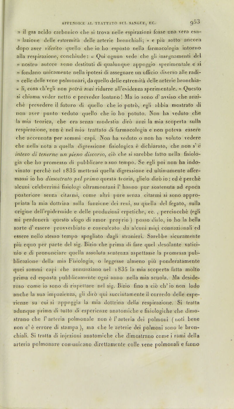 3> il gas acido carbonico ehe si Irova nelle espirazioni fosse una vera esa- n lazione delle eslremilä delle arterie bronchiali} » e piü sotto ancora dopo aver riferito quello die io bo esposto nella farmacologia intorno aila respirazione, conchiude : « Qoi ognun vede cbe gli insegnamenti del 33 nostro autore sono destiluti di qualunque appoggio sperimenlale e si 33 fondano unicamente nella ipotesi di assegnare un ufficio direrso alle radi- 33 celle deile vene polmonari, da quello delle estremitä delle arterie bronebia- « li, cosa cbVgli non poträ mai ridurre all’eridenza sperimenlale. » Questo si chiama veder netto e preveder lontano! Ma io sono d’ aviiso cbe anzi- cbe prevedere il futuro di quello cbe io polrö, egli abbia mostrato di non aver purito vedulo quello cbe io bo potuto. Non ha vedulo cbe la min teorica. che ora senza modestia diro anzi la mia scoperta sulla respirazione, non e nel mio tratlalo di farmacologia e non poteva essere cbe accennata per sommi capi. Non ha vedulo o non ha voluto vedere che nella nola a quella digressione fisiologica e diebiarato, cbe non s’ e inteso di tenerne un pieno discorso, cio cbe si sarebbe fatto nella fisiolo- gia che bo promesso di pubblicare a suo lempo. Se egli poi non ha indo- vinato perebe nel i 835 mettessi quella digressione ed ultimamente affer- massi io bo dimostrato pel primo questa tcoria, glielo dii ö io : ed e perebe alcuni celeberrimi fisiologi oltramontani 1’ hanno pur soslenula ad epoca posteriore senza citarmi, come altri pure senza cilarmi si sono appro- pt iata la mia dottiina sulla lunzione dei reni, su quella del fegato, sulla origine dellVpidermide e delle produzioni erpetiche, ec. . perciocche (egli mi perdonerä questo sfogo di amor proprio ) posso diilo, io bo la bella sorte d’essere provveibialo e conculcato da alcuni mi^i connazionali ed essere nello stesso temjio spoglialo dagli stranieri. Sarebbe sicuramente piü equo per parle del sig. Bizio che prima di fare quel desolante vatici- nio e di prononciare que 11 a assoluta sentenza aspeltasse la promessa pub- blicazione della mia Fisiologia, o leggesse almeno piü ponderatamente quei sommi capi c he annunziano nel 1835 la mia scoperta fatta molto prima ed esposta pubblicamente ogni anno nella mia scuola. Ma deside- roso come io sono di rispettare nel sig. Bizio fino a cio eh’ io non lodo anche la sua impazienza, gli dirö qui succinlamente il corredo delle espe- rienze su cui si appoggia la mia dotlrina della respirazione. Si tralta adunque prima di tutto di esperienze analomicbe e fisiologiche cbe dimo- strano che I’arteria polmonale non e 1’ arleria dei polmoni ( noti bene non c1 e errore di stampa ), ma che le arterie dei polmoni sono le bron- chiali. Si tralta di injezioni anatomiche che dimoslrano come i rami della arteria polmonare comunicano dircltnnunle colle vene polmonali e fanno