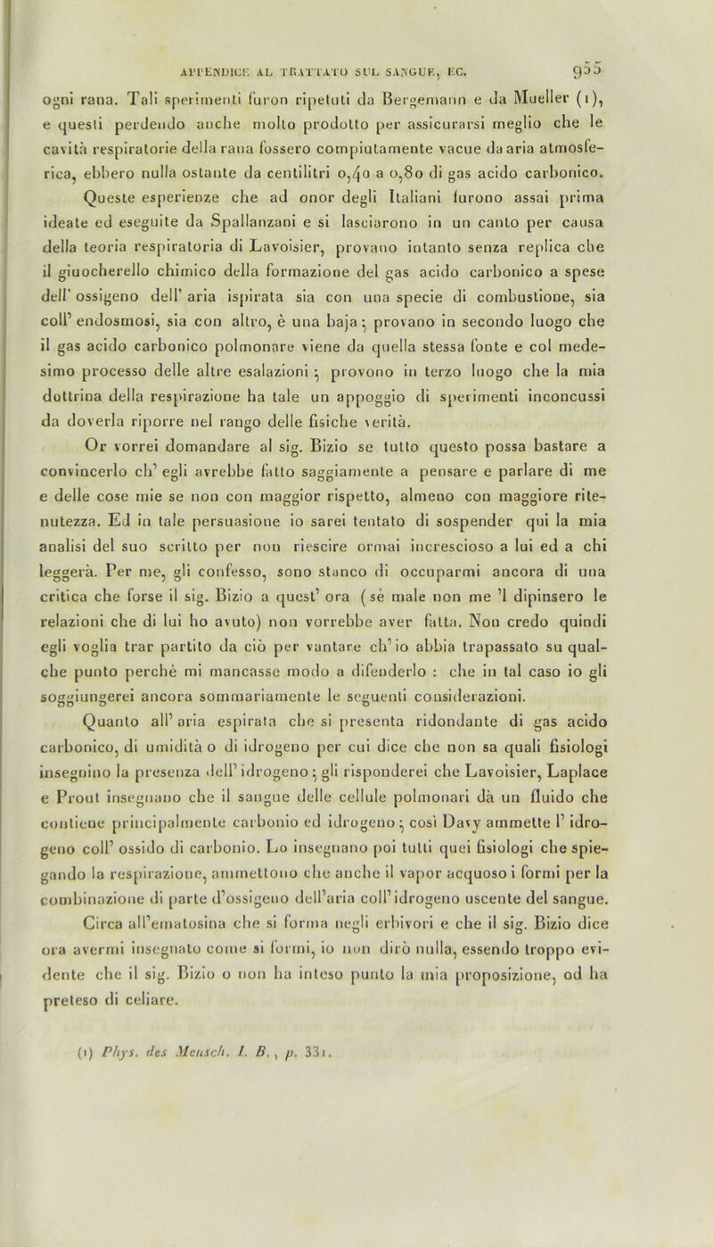 ogni rana. Tali sperimenti furon ripeluti da Bergemann e da Mueller (1), e quesli perdendo anche niollo prodolto per assicurarsi meglio che le cavita respiratorie della rana fossero compiutamente vacue daaria atmosfe- rica, ebbero nulla ostante da cen tili tri o,4o a 0,80 di gas acido carbonico. Queste esperienze ehe ad onor degli Itaüani furono assai prima ideate ed eseguite da Spallanzani e si Iasciarono in an canto per causa della teoria respiratoria di Lavoisier, provano intanto senza replica ehe il giuocherello cbimico della formazione del gas acido carbonico a spese dell’ ossigeno dell’ aria ispirata sia con uua specie di combustioue, sia colP endosmosi, sia con altro, e una baja • provano in secoudo luogo ehe il gas acido carbonico polmonare viene da quella stessa fonte e col mede- simo processo delle altre esalazioni •, provono in terzo luogo ehe la mia düttrina della respirazione ha tale un appoggio di sperimenti inconcussi da doverla riporre nel raugo delle fisiche veritä, Or vorrei domandare al sig. Bizio se tutto questo possa bastare a convincerlo cid egli avrebbe fatto saggiamente a pensare e parlare di me e delle cose mie se non con maggior rispetto, almeuo con maggiore rite- nutezza. Ed in tale persuasione io sarei tentato di sospender qui la mia analisi del suo scrilto per nun riescire ormai increscioso a lui ed a chi leggerä. Per me, gü confesso, sono stanco di occuparmi ancora di uua critica ehe forse il sig. Bizio a quest1 ora (se male non me ’1 dipinsero le relazioni ehe di lui ho avuto) non vorrebbe aver falta. Non credo quindi egli voglia trar partito da ciö per vantare cid io abbia Irapassato su qual- cbe punto perebe mi mancasse modo a difenderlo : ehe in tal caso io gli soggiungerei ancora sommariamente le seguenti cousiderazioni. Quanto all’aria espirata ehe si presenta ridondante di gas acido carbonico, di umiditä o di idrogeno per cui dice ehe non sa quali fisiologi insegnino la presenza ileld idrogeno ^ gli risponderei ehe Lavoisier, Laplace e Prout insegnano ehe il sangue delle cellule pobnonari da un fluido che couliene priucipalmente carbonio ed idrogeno^ cosi Davy ainmette l1 idro- geno cold ossido di carbonio. Lo insegnano poi tulti quei fisiologi che spie- gando la respirazione, ammettono che anebe il vapor acquosoi formi per la combinazione di parte d’ossigeno dell’aria coli1 idrogeno uscente del sangue. Circa all’einatosina che si forma negli erbivori e che il sig. Bizio dice ora avermi insegnato come si formi, io non dito nulla, essendo troppo evi- dente che il sig. Bizio o non ha inleso punto la tnia proposizione, od ha preteso di celiare. (i) Phys. des Mensch. 1. B., p. 33i.