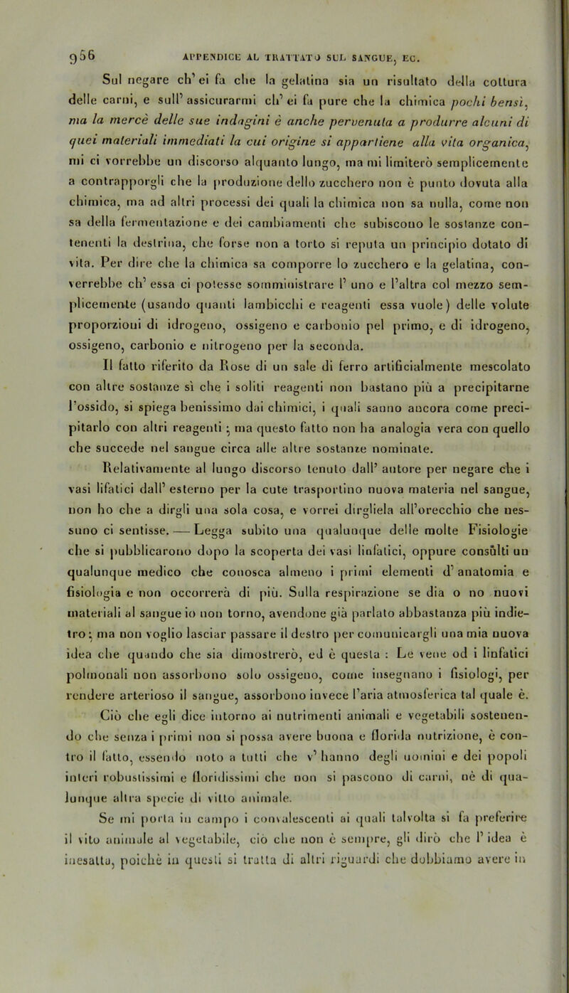 Sul negare ch1 ei fa die la gelatina sia un risultato della coltura delle carni, e sull’ assicurarmi cli1 ei fa pure che la chimica pochi bensi, ma la merce (lelle sue indagini e anche pervenula a produrre alcuni di (juci maleriali immediati la cui origine si apparlicne alla vita organica: nii ci vorrebbe un discorso alquanto lungo, ma mi limiterö semplicernenle a contrapporgli che la produzione dello zucchero non e punto dovuta alla chimica, ma ad altri proeessi dei quali la chimica non sa nulla, corae non sa della fe rmentazione e dei cambiamenti che subiscouo le soslanze con- tenenti la deslrina, che forse non a torlo si reputa un principio dotato di \ita. Per dire che la chimica sa comporre Io zucchero e la gelatina, con- verrebbe ch’ essa ci potesse somministrare 1’ uno e l’altra col mezzo sem- plicemente (usando quanti lambicchi e reagenti essa vuole) delle volute proporzioui di idrogeno, ossigeno e carbonio pel primo, e di idrogeno, ossigeno, carbonio e nitrogeno per la seconda. II fatto riferito da Rose di un sale di ferro arlißcialmente mescolato con allre soslanze si che i soliti reagenti non bastano piü a precipitarne 1 ossido, si spiega benissimo dai chimici, i quali sauno ancora corne preci- pitarlo con altri reagenti • ma questo fatto non ha analogia vera con quello che succede nel sangue circa alle altre sostanze nominate. Relativamente al lungo discorso lenuto dall’ autore per negare ehe i vasi lifalici dall’ esteruo per la cute trasportino nuova materia nel sangue, non ho che a dirgli una sola cosa, e vorrei dirsrliela all’orecchio che ues- suno ci sentisse. — Legga subito una qualunque delle molte Fisiologie cbe si pubblicarono dopo la scoperta dei vasi linfalici, oppure consulti uu qualunque medico che conosca almeno i primi elementi d1 anatomia e fisiolugia e non occorrerä di piü. Sulla respirazione se dia o no nuovi mateiiali al sangue io non torno, avendone giä parlato abbastanza piü indie- tro ^ ma non voglio lasciar passare il destro per coinunicargli una mia nuova idea che quando che sia dimostrerö, cd e quesla : Le veue od i linfatici polmonali non assorbono solo ossigeno, come insegnano i fisiologi, per rendere arterioso il sangue, assorbono invece l’aria atinosferica tal quäle e. Ciü cbe egli dice iutorno ai nutrimenti animali e vegetabili sostenen- do che senza i primi non si possa avere buona e floriila nutrizione, e con- tro il fatto, essendo noto a tutli che v’ hanno degli uomiui e dei popoli inleri robustissimi e floridissimi che non si pascono di carni, ne di qua- lunque altra specie di vilto animale. Se mi porla in campo i convalescenli ai quali talvolta si fa preferii'e il vito animale al \egetabile, cio che non e sempre, gli ilirü che I1 idea e iuesaltu, poiche in quesli si tratta di altri riguardi che dobbiamo avere in