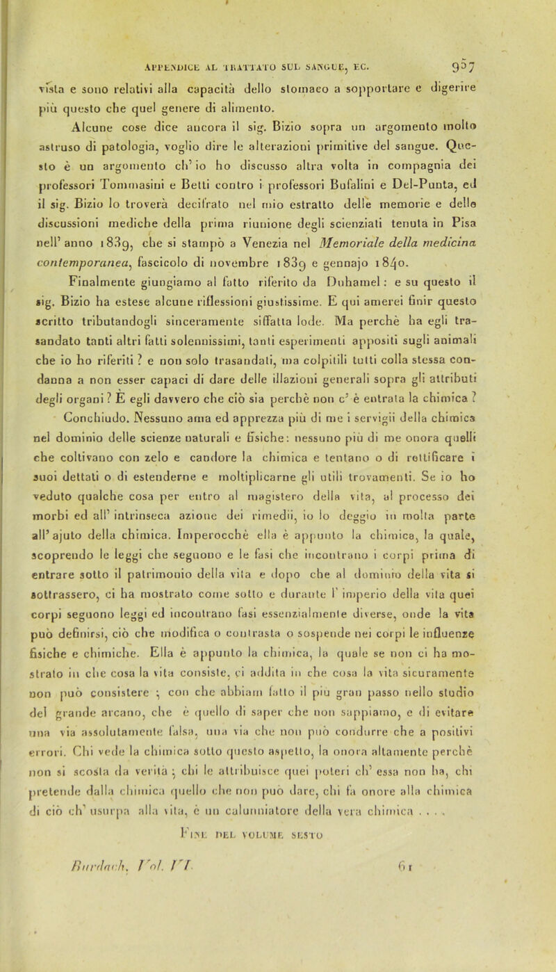 visla e sono relativ! aila capacita dello slomaeo a sopportare e digerire piu questo che quel genere di alimento. Alcune cose dice aucora il sig. Bizio sopra nn argomento moltr» astruso di patologia, voglio dire le alterazioni primitive del sangue. Quc- slo e un argornenlo ch’ io ho discusso altra volta in compagnia dei professori Tommasini e Belli contro i professori Bufalini e Del-Punta, ed ii sig. Bizio lo troverä decitralo nel mio eslralto delie memorie e della discussioni mediche della prima riunione degli scienziali tenula in Pisa nell’ anno i 83g, che si stampö a Venezia ne) Memoriale della medicina contemporanea, fascicolo di novembre 1889 e gennajo 1840. Fioalmente giungiamo al falto riferito da Duhamel : e su queslo il sig. Bizio ha estese alcune riflessioni giustissime. E qui amerei Gnir questo scritto tributandogli sinceramente siffatla lode. Ma perche ha egli tra- sandato tanti al tri fatti solennissimi, lanli esperimenti appositi sugli animaü che io ho riferiti ? e non solo trasandati, ma colpitili lulti colla stessa con- danna a non esser capaci di dare delie illazioni generali sopra gli attributi degli organi ? E egli davvero che ciö sia perche non c5 e entrala la chimica ? Conchiudo. Nessuuo ama ed apprezza piü di me i servigii della chimica nel dominio delie scienze uaturaü e Gsiche: nessuno piu di me onora quellt che coltivano con zelo e candore la chimica e tentano o di rettißcare i suoi dettati o di estenderne e rnoltiplicarne gli utili trovamenti. Se io ho vedulo qualche cosa per entro al magistero della vila, al processo dei morbi ed all1 intrinseca azioue dei rimedii, io lo deggiu in molta parte all5 ajuto della chimica. Imperocche ella e appunto la chimica, la quäle, scoprendo le leggi che seguouo e le fasi che incontrano i corpi prima di entrare sotto il palrimonio della vila e dopo che al dominio della vita si aotlrassero, ci ha mostrato corne sollo e duranle 1 imperio della vila quei corpi seguono leggi ed incontrano fasi essenzialmenle diverse, onde la vita puö deßnirsi, ciö che modiGca o conlrasta o sospende nei corpi le influenze fisiche e chimiche. Ella e appunto la chimica, la quäle se non ci ha mo- strato in che cosa la vita consisle, ci addita in che cosa la \ita sicuramente non puö consislere \ con che abbiam falto il piu grau passo nello sludio del grande arcano, che e qoello di saper che non sappiamo, e di evitare nna via assolutamente falsa, uua via che non puö condurre che a positiv! errori. Chi vede la chimica sotto questo aspelto, la onora altamente perche non si scosla da verila } chi le altribuisce quei poteri ch1 essa non ha, chi pretende dalla chimica quello che non [>uo dare, chi fa onore alla chimica di ciö ch' usurpa alla vita, c un calunniatore della vera chimica .... Fl HE DEL VOLUME SESTO Rm'dtwk. Vni. rr 61