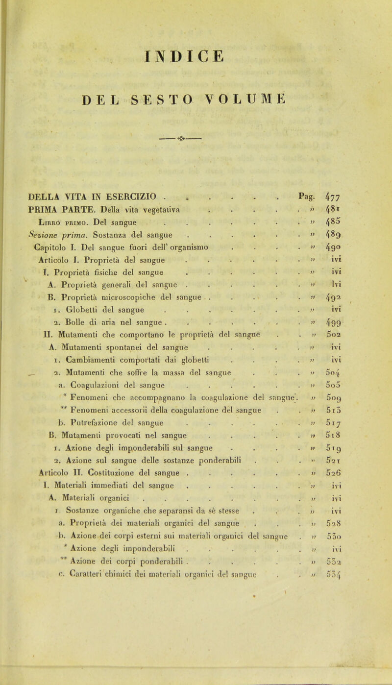 INDICE DEL SESTO VOLUME DELLA YITA IN ESERCIZIO . Pag. 477 PRIMA PARTE. Deila vita vegetativa )t 48i Lirro primo. Del sangue .... )) 485 Se%ione prima. Sostanza del sangue ft 489 Capitolo I. Del sangue fuori dell1 organismo )> 49° Articolo I. Proprietä del sangue )> ivi I. Proprietä fisiclie del sangue ft ivi A. Proprietä generali del sangue . » Ivi B. Proprietä microscopiche del sangue . ft 492 i. Globelti del sangue .... ft ivi 2. Bolle di aria nel sangue .... ff 499 II. Mutamenti che comportano le proprietä del sangue » 5o2 A. Mutamenti spontanei del sangue ft ivi i. Cambiamenti comportati dai globelti ft ivi 2. Mutamenti che sofFre la massa del sangue ft 5o/j a. Coagulazioni del sangue ft 5o5 * Fenomeni che accompagnano la coagulazione del sangue. )> 5ocj ** Fenomeni accessorii della coagulazione del sangue 1f 515 b. Putrefazione del sangue )> 517 B. Mutamenti provocati nel sangue . 1> 518 i. Azione degli imponderabili sul sangue )> 5i9 2. Azione sul sangue delle sostanze ponderabili J! 52 T Articolo II. Gostituzione del sangue . V 52 6 I. Materiali immediati del sangue )) ivi A. Materiali organici ..... )) ivi i Sostanze organiche che separansi da se stesse )) ivi a. Proprietä dei materiali organici del sangue )f 528 b. Azione dei corpi esterni sui materiali organici del sangue >7 55o * Azione degli imponderabili V i\ i Azione dei corpi ponderabili . )> 55 2 c. Caralten chimici dei materiali organici del sangue ft 554 \