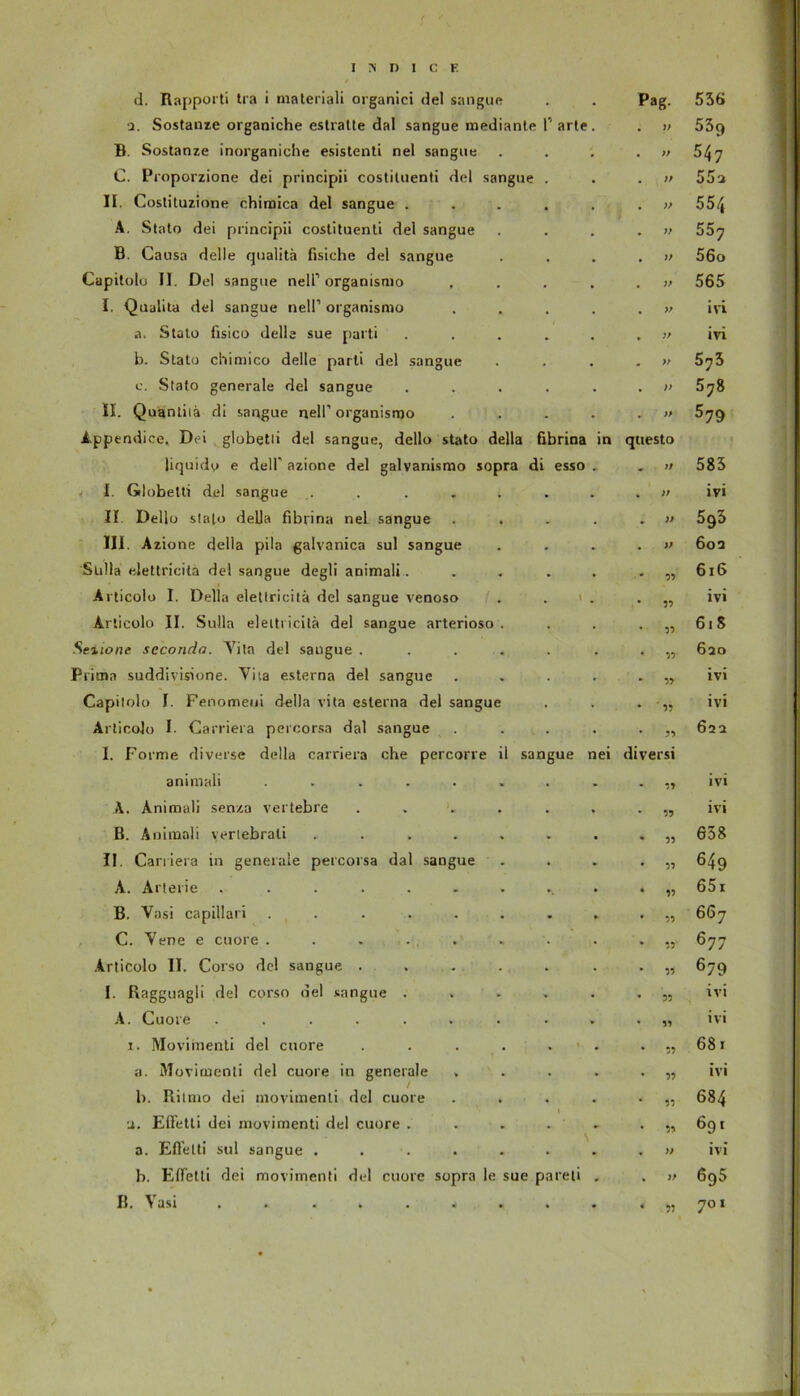 in d. Rapporti tra i materiali organici del sangue 2. Sostanze organiche estratte dal sangue mediante 1' arte B. Sostanze inorganiche esistenti nel sangue C. Proporzione dei principii costituenti del sangue II. Costituzione chimica del sangue . A. Stato dei principii costituenti del sangue B. Causa delle quaütä fisiche del sangue Cupitolo II. Del sangue nelP organismo I. Qualita del sangue nelP organismo a. Stato fisico delle sue parti b. Stato chimico delle parti del sangue c. Stato generale del sangue II. Quantiiä di sangue nell’ organismo A.ppendice. Dei globetii del sangue, dello stato della fibrina liquido e delP azione del galvanismo sopra di esso I. Globetti del sangue .... II Dello stato della fibrina nel sangue III. Azione della pila galvanica sul sangue Sulla elettricita del sangue degli animali. Articolo I. Della elettricita del sangue venoso Articolo II. Sulla eleitricitä del sangue arterioso Seiione seconda. Yita del saugue . Prima suddivisione. Vita esterna del sangue Capitolo I. Fenomeui della vita esterna del sangue Articolo I. Carriera percorsa dal sangue I. Forme diverse della carriera che percorre ll sangue nei animali ..... A. Animali senza vertebre B. Animali vertebrali .... II. Carriera in generale percorsa dal sangue A. Arterie ...... B. Vasi capillari ..... C. Vene e cuore . Articolo II. Corso del sangue . I. Raggungli del corso del sangue . A. Cuore ...... i. Movimenti del cuore a. Movimenti del cuore in generale . b. Ritmo dei movimenti del cuore a. Effetli dei movimenti del cuore . a. Efielti sul sangue . b. Effetli dei movimenti del cuore sopra le sue pareti ß. \ asi Pag. )> » }f )> )) )) V V 7/ » V » qtiesto 7/ )f )> V 99 99 99 99 99 ' 99 r> diversi 99 99 99 99 99 99 99 99 99 99 99 99 99 99 » )> 536 53q 547 55a 554 557 56o 565 ivi ivi 573 578 579 585 ivi 593 602 616 ivi 61S 620 ivi ivi 622 ivi ivi 658 649 651 667 677 679 ivi ivi 681 ivi 684 691 ivi 695 701 99