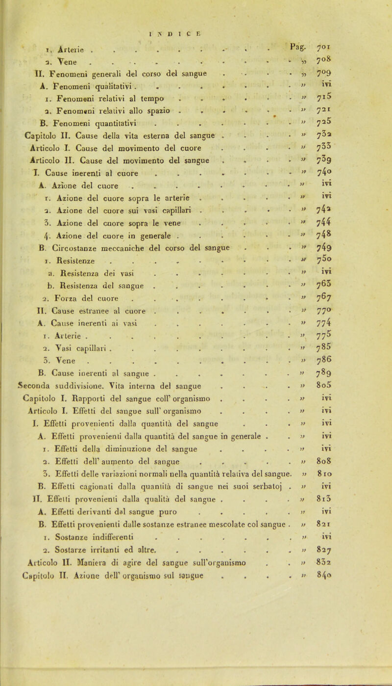 i. Arterie . . Pag. 701 2. Vene . . 708 II. Fenomeni generali del corso del sangue 7°9 A. Fenomeni qualitativi .... » ivi i. Fenomeni relativi al tempo ♦ PP 7i5 a. Fenomeni relativ! allo spazio . PP 721 B. Fenomeni quantitativi PP 725 Capitolo II. Cause della vita esterna del sangue PP ?3a Articolo I. Cause del movimento del cuore PP 735 Articolo II. Cause del movimento del sangue PP 739 X Cause inerenti al cuore . PP 74° A. Azione del cuore .... w ivi r. Azione del cuore sopra le arterie . pp ivi a. Azione del cuore sui vasi capillari . • )P 74a 3. Azione del cuore sopra le vene }p 744 4- Azione del cuore in generale . )p 74» B. Circostanze meccaniche del corso del sangue )P 749 1. Resistenze . pp y5o a. Resistenza dei vasi pp ivi b. Resistenza del sangue pp 763 2. Forza del cuore .... pp 767 II. Cause estranee al cuore . pp 770 A. Cause inerenti ai vasi pp 774 1. Arterie . ..... pp I 775 2. Vasi capillari ..... pp OO 3. Vene ...... « pp 786 B. Cause inerenti al sangue . pp 789 Seconda suddivisione. Vita interna del sangue pp 8o5 Capitolo I. Rapporti del sangue coli1 organismo pp ivi Articolo I. Effetti del sangue sull' organismo pp ivi I. Effetti provenienti dalla quantitä del sangue pp ivi A. Effetti provenienti dalla quantitä del sangue in generale . pp ivi r. Effetti della diminuzione del sangue pp ivi 2. Effetti dell1 aumento del sangue • . pp 808 3. Effetti delle variazioni normali nella quantitä relaliva del sangue. pp 8 10 B. Effetti cagionati dalla quantitä di sangue nei suoi serba loj pp ivi 11. Effetti provenienti dalla qualitä del sangue . • pp 813 A. Effetti derivanti dal sangue puro • . pp ivi B. Effetti provenienti dalle sostanze estranee mescolate col sangue pp 821 1. Sostanze indifferenti • • pp ivi 2. Sostarze irritanti ed altre. • • pp 827 Articolo 11. Maniera di agire del sangue suirorganismo • pp 83z Capitolo II. Azione dell1 organismo sul sangue • • • pp 840