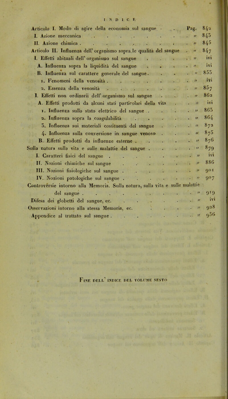 Articolo I. Modo di agire della economia sul sangue • • Pag. 842 I. Azione meccanica ..... . . . ff 00 II. Azione chimica . . . . . . . t . » 845 Articolo II. Influenza dell1 organismo sopra Ie qualitä del sangue ♦ » 847 I. Effetti abituali dell1 organismo sul sangue , ff ivi A. Influenza sopra la liquiditä del sangue • • » ivi B. Influenza sul carattere generale del sangue. • . ff bO EO OO i. Fenomeni della venositä .... • . » ivi 2. Essenza della venositä .... . . ff 867 I. Effetti non ordinarii dell1 organismo sul sangue • . » 862 A. Effetti prodotti da alcuni staii particolari della vita . » ivi i. Influenza sullo stato eleltrico del sangue . . . w 865 2. Influenza sopra la coagulabililä • . ff 864 5. Influenza sui materiali cosliluenti del sangue . . i} OO 4. Influenza sulla conversione in sangue venoso . . « 875 B. Effetti prodotti da influenze esterne . . . » 876 Sulla natura sulla vita e sulle malattie del sangue . • . ff 8 79 I. Caratteri Csici del sangue .... • . ff ivi II. Nozioni chimicbe sul sangue • . v 886 III. Nozioni fisiologiche sul sangue . • . ff 901 IV. Nozioni patologiche sul sangue . • . ff 9°7 Conlrov&rsie intorno alla Memoria. Sulla natura, sulla \ ita e sulle malattie del sangue ...... • ff 9T9 Difesa dei globetti del sangue, ec. • „ ff ivi Osservazioni intorno alla stessa Memoria, ec. . . ff 928 Appendice al trattato sul sangue .... • . , ff g36 Finf. deu>’ indice dei. voeeme sesto