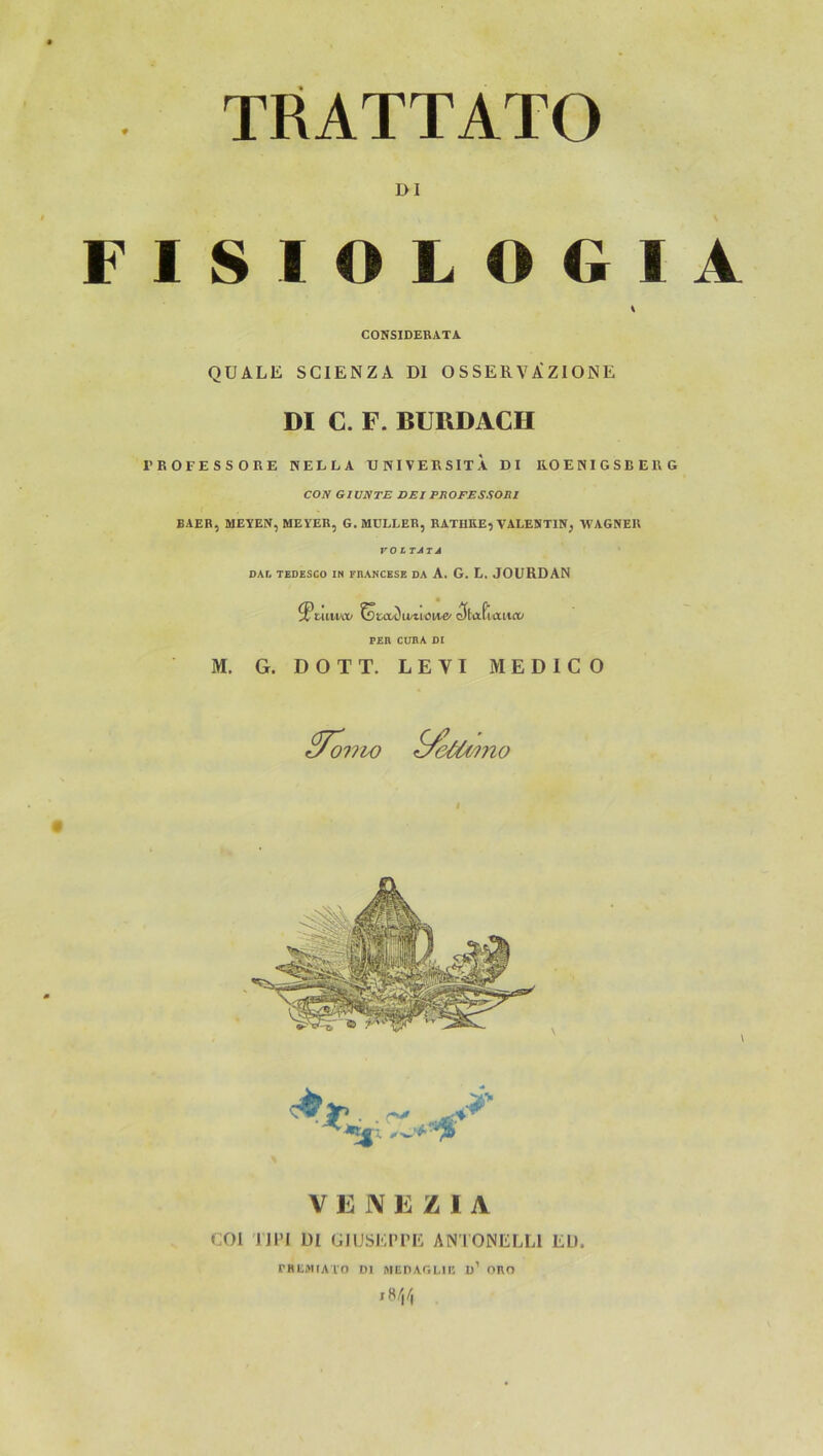 TRATTATO DI FISIOLOGIA QUÄLE SCIENZA DI OSSERVi^ZIONE DI C. F. BURDACH l'BOrESSORE KELLA tlNIVEKSITA DI EOEKIGSBEUG CON GIUNTE BEI PROFESSOni BAER, MEYEK, MEYER, G. MÜLLER, HATHRE, VALESTIN, WAGNER CONSIDERATA DAr, TEDESCO IN FEANCESE DA A. G. L. JOURDAN M. G. DOTT. LEVI MEDICO 077W V F JV F Z I A COI 'J]PI DI UIUSErPE ANTONELLl EL). rHLMIATO Dl MEDAGLIK ü’ ORO ,8/,/j