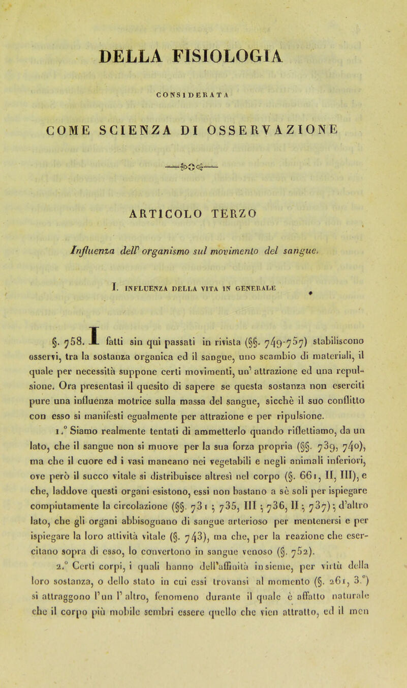 DELLA FISIOLOGIA CONSlDERATA COME SCIENZA DI OSSERVAZIONE — ARTICOLO TERZO Inßiienza delP otganismo sul movimento del sangue, I. INFLÜEINZA DELLA VITA IN GENERALE §. A fall! sin qui passati in rivisla (§§. stabiliscouo Gsservi, tra la sostanza organica ed il saogue, uiio scainbio di raalcriali, il quäle per necessita suppone ccrti movimenti, un’ altrazione ed uua repul- sione. Ora presentasi il quesito di sapere se questa sostanza non eserciti pure una influenza motrice sulla massa del sangue, sieche il suo conQltlo con esso si manifesli egualmenle per altrazione e per ripulsione. Siamo realmente tentati di ammetterlo quando rifleltiamo, da un lato, che il sangue non si muove per la sua forza propria (§§. 739, 740)7 ma che il euore ed i vasi mancano nei vegetabili e negli animali inferiori, ove pero il succo vitale si distribuisce altresi nel corpo (§. 661, II, IlI),o che, laddove quesli organi esistono, essi non hastano a sc soli per ispiegarc compiulamente la circolazione (§§. 78 1 ^ jSS, III ^ 786, II ^ 787) •, d’allro lato, cbe gli organi abbisoguano di sangue arlerioso per menlenersi e per ispiegare la loro attivita vitale (§. 748), ma che, per la reazionc che eser- citano sopra di esso, lo convertono in sangue venoso (§. 752). 2. Cerli corpl, i (juali hanno delPaffiuilä insieme, per viiiii della loro sostanza, o dcllo slalo in cui essi Irovansi nl monicnto (§. 261, 3.”) si atlraggono l’un P altro, fenoineno durante il quäle e affallü naturale che il corpo piii nioliilc scnibri csserc ipicllo cbe vien allralto, ed il inen