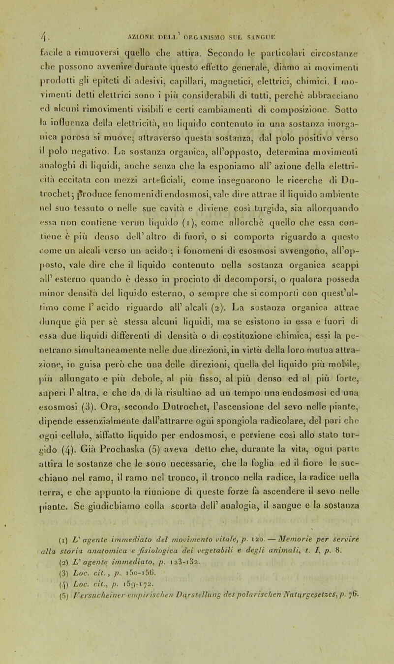 /f . AZIONi: DEU,'* OnOANISniO sde saingue facile a liimiovei’si quello ehe altira, Secontlo le pailicolari circosiaiize che possono avvenire diiranle questo elFello generale, tliamo ai movimenli proilotti gli epitell di adeslvi, capillari, magnelici, eleltrici, chimicl. I mo- vimenli detli eleltrlcl sono i piii considerabili di Inlli, perchc ahhracciano ed alciini rimovicnenli visil)ili e cerli carnbiameuti di composizionc. Sotto la Influenza della elettricila, nn liquido contenuto in una sostanza inorga- nica porosa si mnove' attraverso questa sostanza, dal polo positive verso il polo negativo. La sostanza organica, all’opposto, determioa njovimenti analoghi di liquidi, anche senza che la esponiatno all’ azione della elettri- cita eccilata con mezzi arteGciali, coine insegnarono le ricerche di Du- Irochet^ l^roduce fenomenidi endosmosi,vale dire attrae il liquido ambiente nel suo tessuto o nelle sue cavila e diviene cosi turgida, sia allorquando essa non conliene verun licjuido (i), come allorche quello che essa con- ti(>ne e piü deuso dell’altro di fuori, o si comporta riguardo a questo come un alcali verso un acido ^ i fonomeni di esosmosi avvengono, all’op- posto, vale dire che il liquido contenuto uella sostanza organica scappi all’ esterno quando e desso in procinto di decomporsi, o qualora posseda tninor densilä del liquido esterno, o sempre che si comporli con quest’ul- limo come 1’acido riguardo all’alcali (2). La sostanza organica attrae dunque gia per se stessa alcuni liquidi, raa se esistono in essa e fuori dl essa due liquidi different! di densilä o di coslltuzlone chlmica, essi la pc- netrano sirnultaneamente nelle due direzioni,in virlu della loro mutua atlra- zione, in guisa perö che una delle direzioul, quella del liquido piü mobile, l>in allungato e piü debole, al piü fisso, al piü denso ed al piü lorle, superi 1’ altra, e che da di lä risultino ad un tempo una endosmosi ed una esosmosi (3). Ora, secondo Dulrochet, l’ascensione del sevo nelle plante, dipende essenzialmente dall’attrarre ogul spongiola radicolare, del pari che ognl cellula, siffatto liquido per endosmosi, e pervlene cosi allo stato tur- gido (4). Giä Prochaska (5) aveva detlo che, durante la vita, ogni parle attira le sostanze che le sono uecessarle, che la foglia ed il fiore le suc- chiano nel ramo, il ramo nel tronco, il tronco nella radice, la radice nella terra, e che appunto la riunlone dl queste forze fa ascendere il sevo nelle plante. Se giudiebiamo colla scorta dell’ aualogia, II sangue e la sostanza (1) L'agente iininediato del movimento vitale, p. 120. — Memorie per servire alla storia anatomica e ßsiologica dei vegetabili e degli animali, t. I, p. 8. (2) L'agente immediato, p. i23-i32. (3) Loc. cit., p. i5o-i5ü. (/j) Loc. cit., p. 159-172.