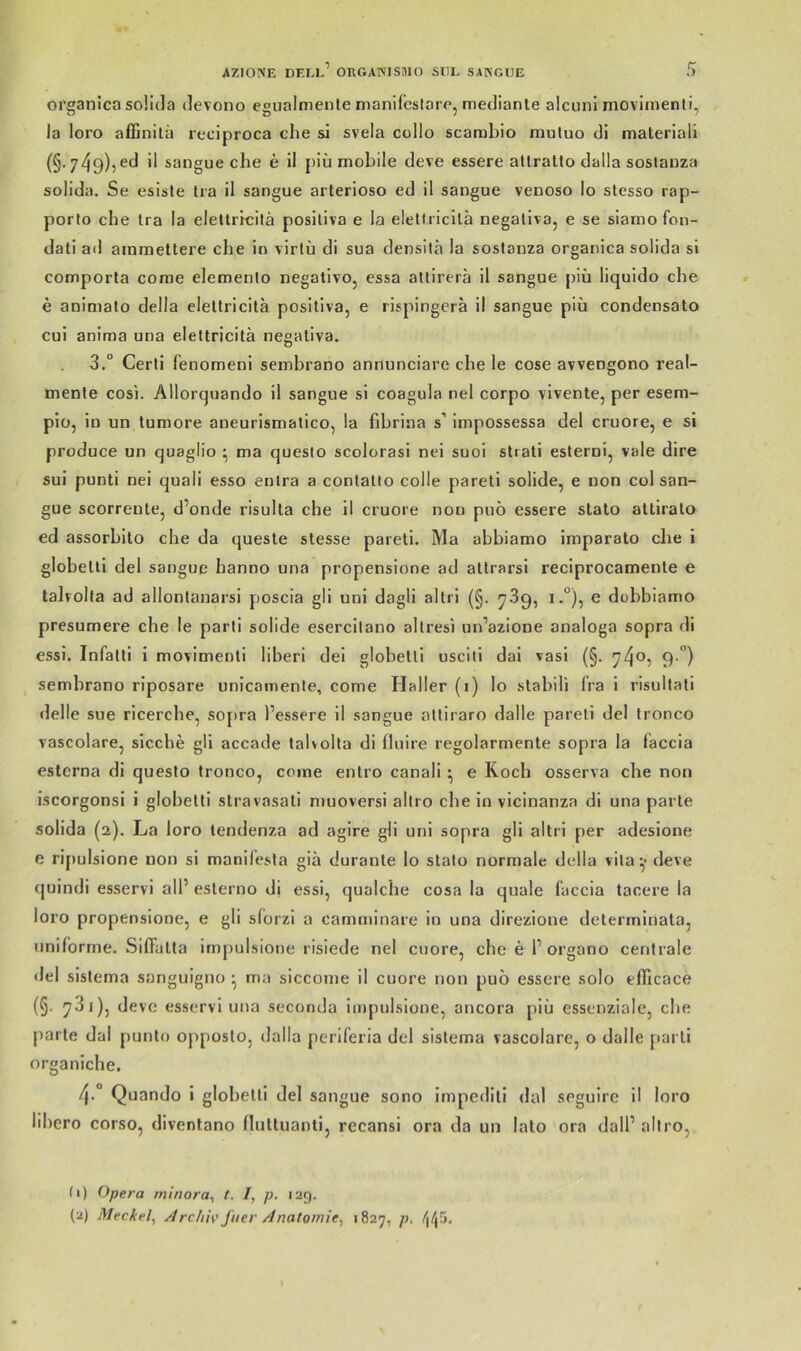 oi’ganica soüda devono egualmente nianifcstorp, mediante alcuni movinienti, la loro affinilä reciproca che si svela collo scarabio muluo di materiali (§. 749)?^^ il sangue che e il piü mobile deve essere altrallo dalla soslauza solida. Se esisle Ira il sangue arterioso ed il sangue venoso lo stesso rap- porto che tra la elettrrcilä posiliva e la elelüicilä negaliva, e se siamo fon- dati ad ainmeltere che in virlü di sua densilä la soslanza organica solida si comporla come elemenlo negalivo, essa allirerä il sangue piü liquido che e animato della eletlricitä positiva, e rispingera il sangue piü condensato cui anima una elettricitä negaliva. 3.“ Certi fenomeni sembrano annunciare che le cose avvengono real- menle cosi. Allorquando il sangue si coagula nel corpo vivente, per esem- piü, io un tumore aneurismalico, la fibrina s’ impossessa del cruore, e si produce un quaglio • ma quesio scolorasi nei suoi slrati esterui, vale dire sui punti nei quali esso enira a contatto colle pareti solide, e non col san- gue scorrente, d’onde risulla che il cruore non puo essere slato attiralo ed assorbilo che da quesle stesse pareti. Ma abbiamo imparato che i globelli del sangue hanno una propensione ad allrarsi reciprocamenle e talrolta ad allonlanarsi poscia gli uni dagli altri (§. 739, i.°), e dobbiamo presumere che le parti solide esercilano allresi un’azione analoga sopra di essi. Infatti i movimenli liberi dei globelli usciti dai vasi (§. 740, 9 “) sembrano riposare unicamente, come Haller (i) lo stabili Ira i risullali delle sue ricerche, so[>ra bessere il sangue alliraro dalle pareli del tronco vascolare, sieche gli accade lalvolla di fliiire regolarmente sopra la faccia esterna dl questo tronco, come enlro canali ^ e Roch osserva che non iscorgonsi i globelli stravasali muoversi allro che in vicinanza di una parle solida (2). La loro tendenza ad agire gli uni sopra gli altri per adeslone e rifiulsione non si manifesta gia duraute lo stalo normale della vila deve quindi esservi alb eslerno di essi, qualche cosa la quäle (accia tacere la loro propensione, e gli sforzl a camminare in una direzlone determinata, uniforme. Sifiälta irnpulsione risiede nel cuore, che e b organo centrale del slslema sanguigno • ma siccome il cuore non puo essere solo efilcace (§. 7^05 esservi una seconda irnpulsione, ancora piü essenziale, che [)arte dal punlo opposlo, dalla periferia del sislema vascolare, o dalle [larli organiche. 4.° Quando 1 globelli del sangue sono Impedlli «lal seguirc il loro lihero corso, diventano nuttuanti, recansi ora da un lato ora dalb allro, (1) Opera minora, t. /, p. 129. (2) Meckel^ ArctiW jaer Anatomie^ >827, p,
