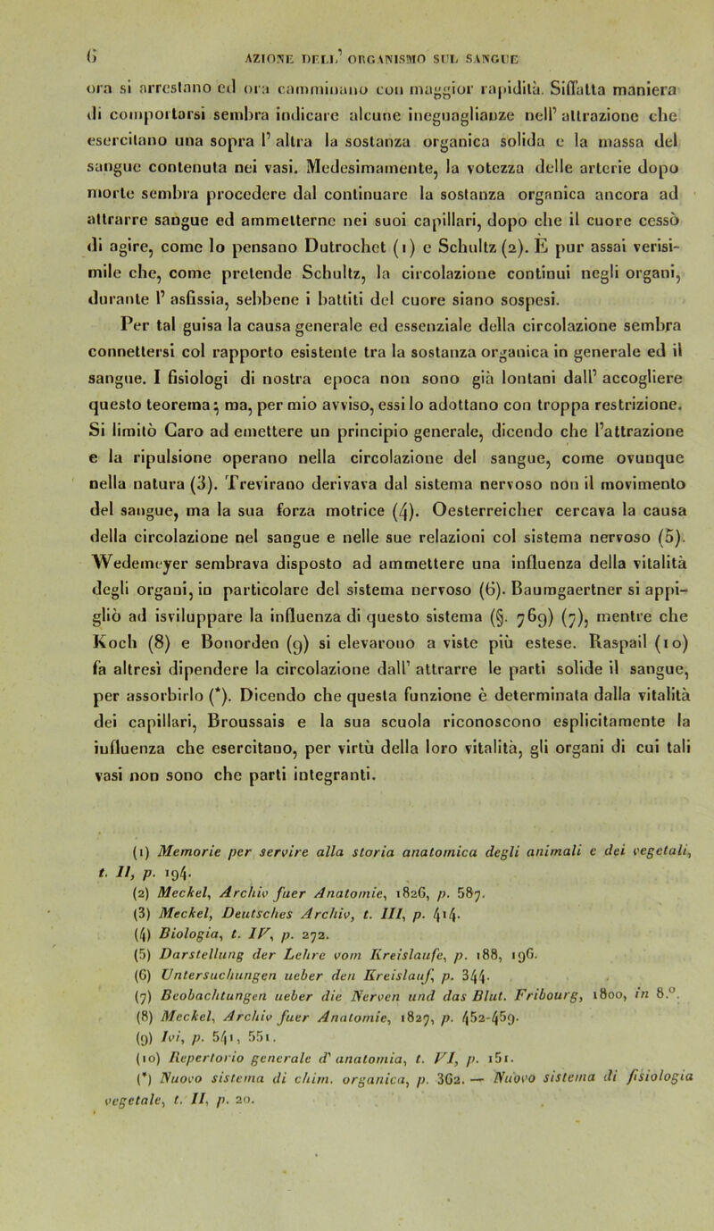 (j Azinjii: t)f.m/ oroanismo sri. saivgijk ora si arrcsiaiio ctl ora caiaminuitü coii iiui”gioi' ra|>iJilu. Siflalta maniera tli coiiiportai’äi sembra indicarc alcune iiieguagliauze nell’ allrazione che esorcilano una sopra 1’ allra la sostanza organica solida e la niassa del sangijc conlenuta nei vasi. Medesimainente, la votczza dclle artcrle dopo niorlc* sembra procedere dal conllnuare la sostanza organica ancora ad ' atlrarre sangue ed ammelternc nei suoi capillari, dopo che il cuore cesso di agire, come lo pensano Dutrochet (i) e Schnitz (2). E pur assai verisi- mile che, come prelende Schultz, la circolazione continui negli organi, duranle l’ asfissia, sehhene i hatliti del cuore siano sospcsi. Per tal guisa la causa generale ed cssenziale della circolazione sembra connetlersi col rapporto esistente tra la sostanza organica in generale ed il sangue. I ßsiologi di nostra epoca non sono gih lontani dall’ accogliere questo teoreina^ raa, per mio avviso, essi lo adottano con troppa restrizione. Si limitö Caro ad emettere un principio generale, dicendo che l’altrazione e la ripulsione operano nella circolazione del sangue, come ovunque nella natura (3). Trevirano derivava dal sistema nervoso non il movimento del sangue, ma la sua forza motrice (4). Oesterreicher cercava la causa della circolazione nei sangue e nelle sue relazioni col sistema nervoso (5). Wedeineyer sembrava disposto ad ammettere una influenza della vitalitä dcgli organi, in particolare del sistema nervoso (6). Baumgaertner si appi- gliö ad isviluppare la induenza di questo sistema (§. 76g) (^), mentre che Koch (8) e Bonorden (g) si elevarouo a viste piü estese. Raspail (10) fa altresi dipendere la circolazione dall’ altrarre le parti solide il sangue, per assorbirlo (*). Dicendo che questa funzione e determlnata dalla vitalita dei capillari, Broussais e la sua scuola riconoscono esplicitamente la iuduenza che esercitauo, per virtü della loro vitalitä, gli organi di cui tali vasi non sono che parti integranti. (1) Memorie per servire alla storia anatomica degli animali e dei eegetali, t. II, p. 194. (2) Meckel, Archiv fuer Anatomie, 1826, p. (3) Meckel, Deutsches Archiv, t. III, p. 4>4- (4) Biologia, t. IV, p. 272. (5) Darstellung der Lehre vom Kreisläufe, p. i88, 19G. (G) Untersuchungen ueber den Kreislauf, p. 344- (7) Beobachtungen ueber die Nerven und das Blut. Fribourg, 1800, in 8°. (8) Meckel, Archiv fuer Anatomie, 1825, p. 452-459- (9) Ivi, p. 54 <, 551. (10) Repertorio generale d' anatomia, t. VI, p. i5i. (*) Nuovo sistema di chim. organica, p. 302. — Niiovo sistema di ftsiologia vegetale, t. II, p. 20.