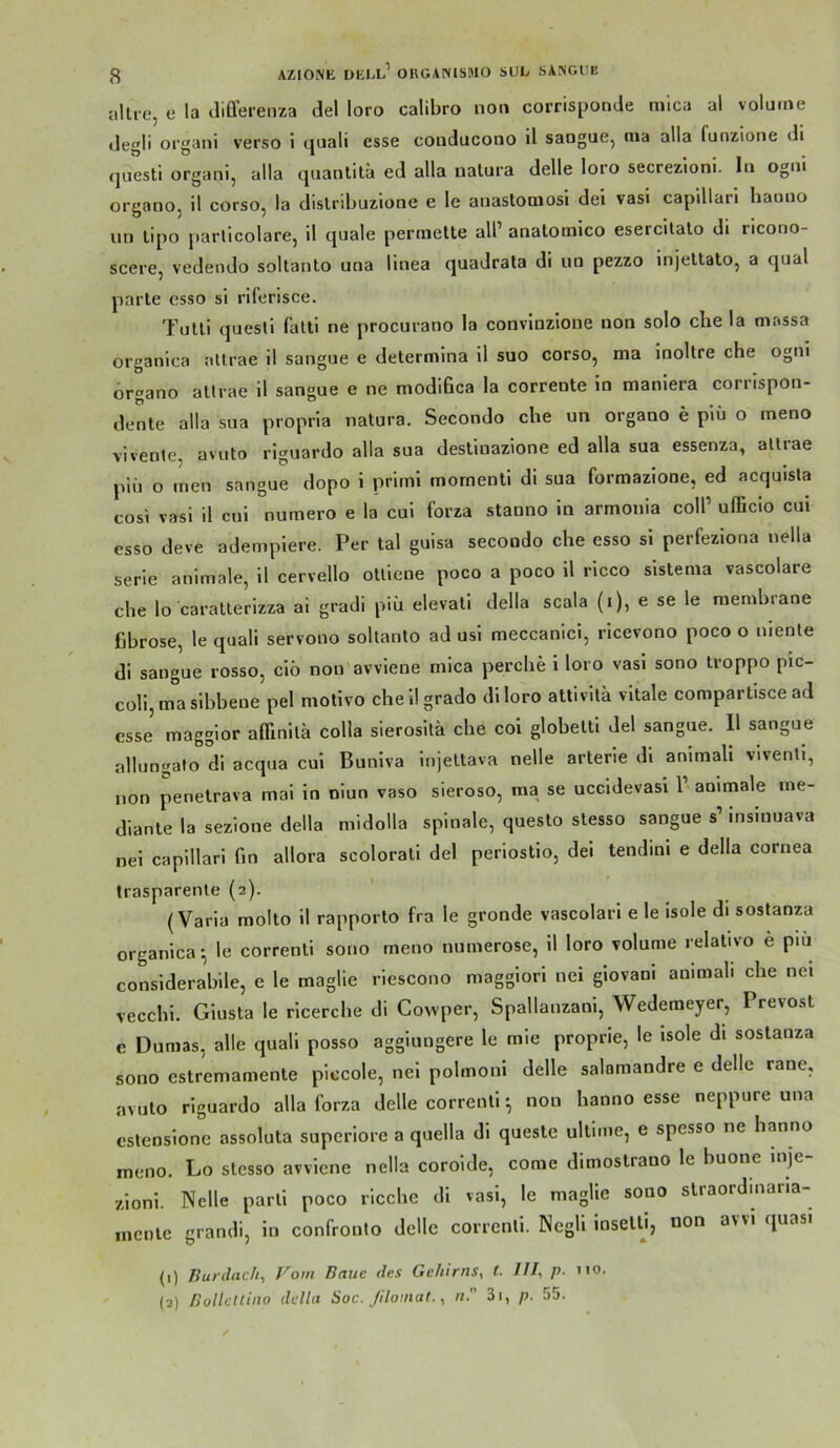 allie, c la diüerenza del loro calibro non corrisponde mica al volume degli organi verso i quali esse conducono il saogue, nia alla funzione di questl organi, alla quanlita ed alla nalura delle loro secrezioni. ln ogni organo, il corso, la dislribuzione e le anastOQiosi dei vasi capillari haouo un lipo parlicolare, il quäle permette all’ anatotnico esercitalo di ricono- scere, vedendo soltanto una linea quadrata di uo pezzo injeltato, a quäl parle esso si riferisce. Tulli questi falti ne procurano la convinzlone non solo che la massa organica nllrae il sangue e determina il suo corso, ma inoltre che ogni hrgano altrae il sangue e ne modihca la corrente in maniera corrispon- denle alla sua propria natura. Secondo che un organo e piü o meno vivente, avuto riguardo alla sua destiuazione ed alla sua essenza, allrae piü o men sangue dopo i primi momenti di sua formazione, ed acquisla cosi vasi il cui numero e la cui forza staono in armonia coli’ ufficio cui esso deve adempiere. Per tal guisa secondo che esso si perfeziona nella Serie animale, il cervello oUiene poco a poco il ricco sistema vascolare che lo caratlerizza ai gradi piü elevati della scala (i), e se le membrane fibröse, le quali servono sollanlo ad usl meccanici, ricevono poco o nienle di sangue rosso, ciö non avviene mica perche i loro vasi sono troppo pic- coli,masibbeue pel molivo cheilgrado di loro attivita vitale comparlisce ad esse maggior afilnila colla sierosila che coi globelti del sangue. Il sangue allungafo di acqua cui Buniva injettava nelle arterie di aniraali vivenli, non penelrava mai in niun vaso sieroso, ma se uccidevasi 1’ animale me- dianle la sezione della midolla spinale, questo stesso sangue s’ insiuuava nei capillari fin allora scolorali del periostio, dei tendini e della cornea trasparenle (2). (Varia molto il rapporlo fra le gronde vascolari e le isole di sostanza organica-, le correnli sono meno numerose, il loro volume relativo e piu considerabile, e le maglie riescono maggiori nei giovani animab che nei veccbi. Giusta le ricerche di Cowper, Spallanzani, Wedemeyer, Prevost e Dumas, alle quali posso aggiungere le mie proprie, le isole di sostanza sono estremamente piccole, nei polmoni delle salamandre e delle rane, avuto riguardo alla forza delle correnlinon hanno esse neppure una estensione assoluta superiore a quella di queste ultime, e spesso ne hanno rneno. Lo stesso avviene nella corolde, come dimostrano le buone inje zioni. Nelle parli poco riccbc di vasi, le maglie sono slraordmana- mcnle grandi, in confronto delle correnli. NegU ioselU, oon avvi quasi (1) Burdach, Vom Baue des Gehirns, t. III, p. no. (2) BollcUiito della Soc. Jiloinat., n. 3i, p. 55.