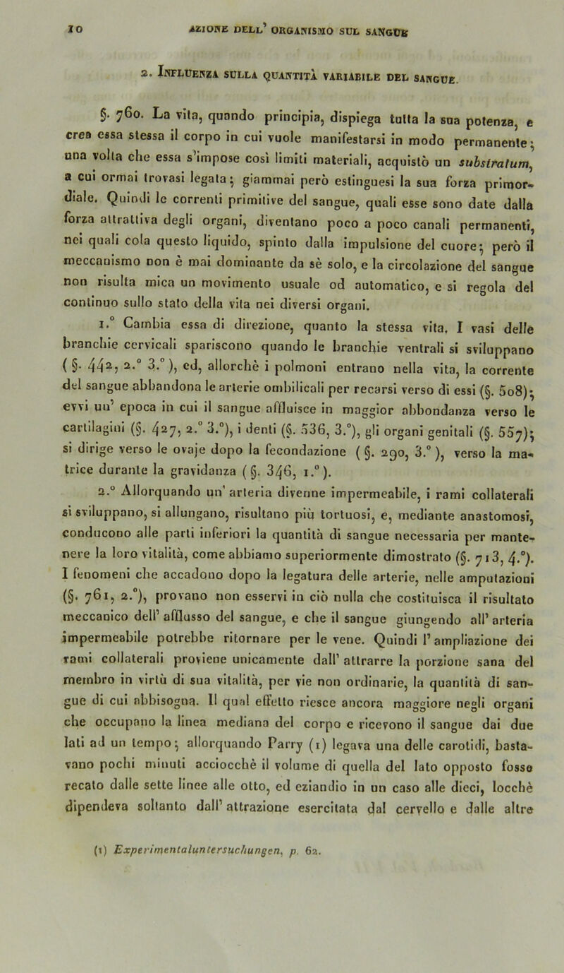 2. InFLÜENZA SULLA QÜANTITA VARIABILE DEL SAItGÜE. §. 760. La vila, quando principla, dispiega talla la saa potenza, e crea essa stessa il corpo in cui vuole manlfestarsi in modo permanente^ una volta che essa s’impose cosi limili materiali, acquislö un suhslrnlum^ a CUI ormai trovasi legala^ glammai perö estinguesi la sua forza primor- diale. Quindi le correnli primitive del sangue, quali esse sono date dalla forza allralliva degli organi, divenlano poco a poco canali permanenti, nei quali cola qqesto liquido, spinlo dalla impulsione del cuore^ perö il ineccanismo non e mai dominante da se solo, e la circolazione del sangue non risulta mica un movimento usuale od automatico, e si regola del conlinuo sullo stato della vita nei diversi organi. Gambia essa di direzione, quanto la stessa vita, I vasi delle branchie cervicali spariscono quando le branchie venlrali si sviluppano ( §• 44^5 3- ), cd, allorche i polmoni entrano nella vita, la corrente del sangue abbandona le arlerie ombilicali per recarsi verso di essi (§. 5o8)^ evvi un’ epoca in cui il sangue affluisce in magglor abbondanza verso le carlllagini (§. 427, 2.“ 3.”), i denli (5. 336, 3.“), gli organi genitali (§. 507)^ si dirige verso le ovaje dopo la fecondazione (§. 290, 3.°), verso la ma- trice duranle la gravidanza (§. 346, i.°). 2.° Allorquando un’ arleria divenne impermeabile, i rami collaterali si sviluppano, si allungano, risultano piu tortuosi, e, mediante anastomosi, conducono alle parli inferiori la quantitä dl sangue necessaria per manle- nere la loro vitalilä, come abbiamo superiormente dlmostralo (§. 713, 4.°). 1 fenomeni che accadouo dopo la legatura delle arterie, nelle amputazioni (§• 7^*5 )? provano non esservl in cio nulla ehe costituisca il risuitato meccanlco dell’afflusso del sangue, e che il sangue giungendo all’arteria impermeabile potrebbe ritornare per le vene. Quindi 1’ampllazlone dei rami collaterali provlene unicamente dall’ atlrarre la porzione sana del metnbro in virlii dl sua vitalitä, per yie non ordinarie, la quantitä di san- gue di cui nbbisogna. 11 quäl effelto riesce ancora magglore negli organi che occupano la linea mediana del corpo e ricevono il sangue dai due lall ad un tempo^ allorquando Parry (i) legava una delle carolldi, basta- vano pochi minuti acciocche il volume di quella del lato opposlo fosse recalo dalle selte llnee alle otto, ed ezlanclio lo un caso alle dieci, locche dipenJeva soltanto dall’ attrazione esercilata dal ceryello e dalle allre