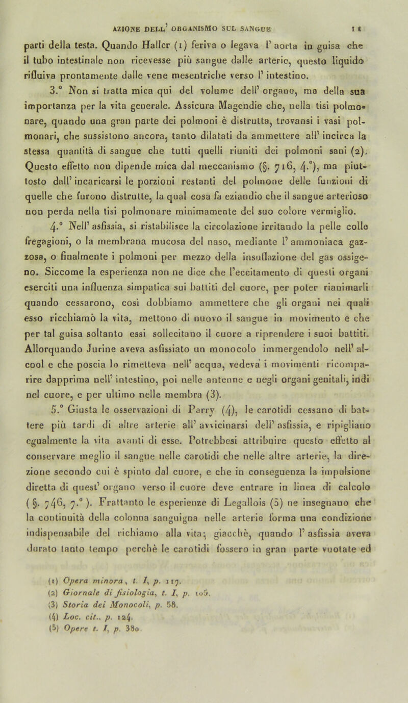 parti della testa. Quando Haller (i) feriva o legava 1’aorla ia guisa che il tubo intestinale non ricevesse piü sangue dalle arlerle, questo liquldo rifluira pronlaniente dalle rene mesenlricbe verso P intestino. 3.“ Non si tratta mica qui del voIume delP organo, ma della sua imporlanza per la vita generale. Assicura Magendie che, nella tisi polmo- nare, quando una grau parte del polmoni e distrulta, trovansi i vasi pol- monari, che sussislono ancora, tanlo dilatali da ammeltere a!P Incirca la stessa quanlilä di sangue che tutli quelli riunili dei polmoni sani (2). Questo eflello non dipende mica dal rneccanismo (§. 716, 4*”)j ma piut- tosto dalP incaricarsl le porzioni restanli del polmone delle funzloni di quelle che furono distrutte, la quäl cosa fa eziandio che il sangue arterioso non perda nella tisi polmonare minimamenle del suo colore vermiglio. NelP ashssia, si ristahilisce la circolazione irritando la pelle collo fregagioni, o la memhrana mucosa del naso, mediante P ammoniaca gaz- zosa, o fiualrnenle i polmoni per mezzo della insuilazione del gas ossige- no. Siccome la esperienza non ne dice che Peccitamento di quesli organi eserciti una Influenza simpalica sui hallili del euore, per poter rianimarli quando cessarono, cosi dohhiamo ammettere che gli organi nei qiiali esso ricchiarnö la vita, nieltono dl nuovo il sangue in movimenlo e che per tal guisa soltanto essi sollecitano il euore a riprendere i suoi hattiti. Allorquando Jurine aveva asflssiato un raonocolo imraergendolo nelP al- cool e che poscla lo rimelteva nelP acqua, vedeva i movimenti rlcompa- rire dapprima nelP intestino, poi nelle antenne e negli organi genitali, indi nel euore, e per ultimo nelle membra (3). 5.“ Giusta le osservazloni di Parry (4), le carotidi cessano dl hat- tere piü lardi di allre arlerie alP uwicinarsi delP asGssia, e ripigliano egualmente la vita awmll di esse. Polrebbesi atlrihuire questo effetto al conservare megllo il sangue nelle carotidi che nelle altre arterie, la dire- zione secondo cui e spinto dal euore, e che in conseguenza la impulslone diretta di quesP organo verso il euore deve enlrare ln linea dl calcolo ( §. ^4^? 7'° )• Frattanto le esperienze di Legallois (5) ne insegnauo che la continuilä della colonna san^uigna nelle arterie l’orma una condizione iiuJispensabile del richianjo alla vita-, giacche, quando P asfissla aveva duralo tanlo tempo perche le carotidi fossero in gran parte vuotate ed (1) Opera minora, t. /, p. (2) Giornale dl ßsiologia, t. /, p. »o5. (3) Storia dei Monocoli^ p. 58. (4) Loc. cit., p. «24-