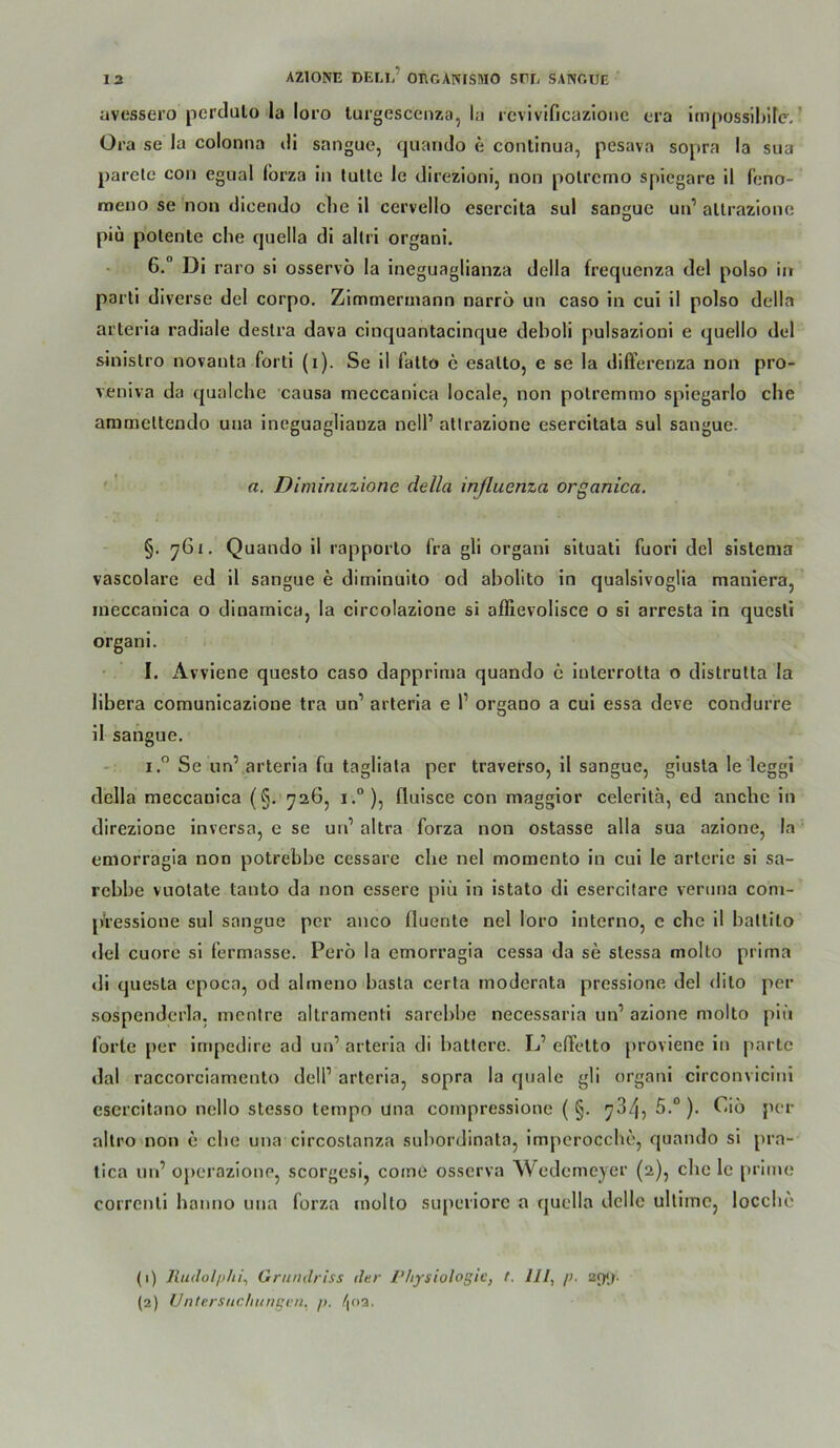 uvessei’o pcrclulo la loro lurgescenza, la revlvificazlone cra impossihile.' Ora se la colomia t!i sangue, qiiando e conlinua, pesava sopra la sua parele coii egual forza in tultc le tlirezionij non polremo spiegare il fcno- meno se non tlicendo che il cervello esercita sul sangue un’ altrazione piü potente che cpiella di allri organi. . 6.° Di raro si osservö la ineguaglianza della frequenza del polso in parli diverse del corpo. Zlmmermann narrö un caso in cui il polso della arteria radiale deslra dava cinquantacinque deboli pulsazioni e quello dtd sinislro novanta forti (i). Se il falto e esalto, e se la differeriza non pro- veniva da qualche causa meccanica locale, non polremmo spiegarlo che ammeltendo una ineguaglianza nell’ altrazione esercitata sul sangue. '' a. Diminuzione della inßuenza organica. §. 76«. Quando il rapporlo fra gli organi situati fuori del sislema vascolare ed il sangue e diminuito od abolito in qualsivoglia maniera, meccanica o dinamica, la circolazione si affievolisce o si arresta in quesli organi. I. Avviene questo caso dapprima quando c inlerrotta o distrutta la libera comunicazione tra un’ arteria e 1’ organo a cui essa deve condurre il sangue. I.” Se un’ arteria fu tagliata per traverso, il sangue, glusla le leggi della meccanica (§. 726, i.°), fluisce con maggior celeritä, ed anchc in direzione inversa, e se un’ altra forza non ostasse alla sua azione, la emorragla non potrebhe cessare che nel momento in cui le artcrie si sa- rebbe vuotate tanto da non essere piü in istato di esercitare veruna coni- pVessione sul sangue per anco fluente nel loro interno, e che il ballito del cuorc si fermasse. Perü la emorragia cessa da se stessa molto prima «li questa cpoca, od almeno basta certa moderata pressione del dito per sospendcrla. mentre allramenti sarebbe necessaria un’ azione molto piü forte per impedire ad un’ arteria di batlere. L’ elFetto proviene ln parte <lal raccorciamento delP arteria, sopra la quäle gli organi circonvicini esercitano nello stesso tempo una compressione ( §. 734, 5.“). Cio per altro non e che una circoslanza subordinata, impcrocchc, quando si pra- tica un’ operazione, scorgesi, coine os.scrva Wedemeyer (2), che le prime correnti haimo una forza molto superiore a quella dclle ullimc, locche (1) Jludolphi^ Grundriss der Physiologie, t. 111, /i. (2) ünlersitchiingen, p. /[oa.