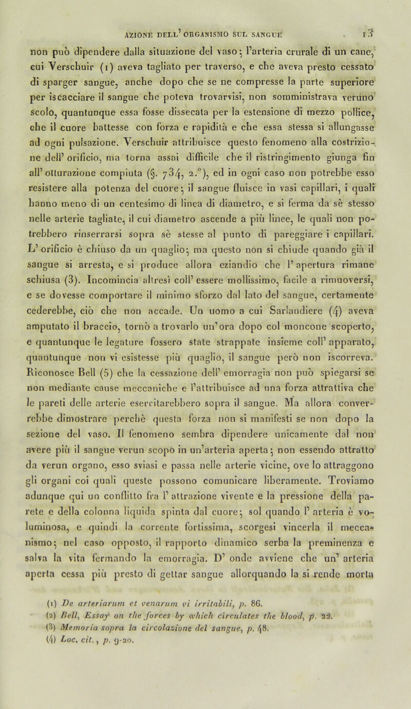 non pnö clipendere dalla siluazione del vaso^ l’arteria crurale dl un cane, cui Verschulr (i) aveva tagliato per traverso, e che aveva presto cessato di sparger sangue, anche dopo che se ne compresse la parle superiore' per iscacciare il sangue che poleva frovarvisi, non soraministrava veruno' scolo, quantunque essa fosse dissecala per la estensione di inezzo pollice, che il euere hattesse con forza e rapidilä e che essa stessa sl allungasse ad ognl pulsazione. Verschuir attribuisce questo fenomeno alla costrizlo- ne dell’ orificio, nia torna assal difficile che il rislringimento giunga fin all’olluraziooe compiuta (§. 734, ed in ogni caso oon potrebbe esso reslstere alla polenza del euore^ il sangue fluisce in vasi capillari, i quali hanno meno dl un centesimo di llnea di diametro, e sl ferma da se stesso nelle arterie tagliate, il cui diametro ascende a plü linee, le quali non po- trebbero rinserrarsi sopra se stesse al punto dl paregglare i capillari. L’orificlo e chiuso da un quaglio^ ma questo non si chiude quando gia il sangue si arresta, e si produce allora eziandio che 1’ apertura rlmane schlusa (3). Incomincia allresi coli’ essere mollissirao, faclle a rimuoversi, e se dovesse comportare 11 niinimo sforzo dal lato del sangue, certamente cederebhe, eiö che non accade. Un uomo a cui Sarlaudlere (4) aveva amputato il braccio, tornö a trovarlo un’ora dopo col moncone scoperto, e quantunque le legature fossero state strappate Insleme coli’ apparato, quantunque non vi csistesse piii quaglio, il sangue perö non iscorreva. Riconosce Bell (5) che la cessazione dell’ emorragla non puö splegarsi se non mediante cause meccaniche e l’attribulsce ad una forza attralliva che le pareli delle arterie esercitarehhero sopra il sangue. Ma allora conver- rehbe dimostrare perclie questa forza non si manifestl se non dopo la sezlone del vaso. Il fenomeno sembra dipendere unicamente dal non avere piii il sangue verun scopo ln un’arterla aperta^ non essendo attratto da verun organo, esso sviasi e passa nelle arterie viclne, ove Io attraggono gli organl coi quali queste possono comunicare liberamente. Trovlamo adunque qul un conflilto fra l’ attrazlone vlvente e la pressione della pa- rete e della colonna liquida spinta dal euore^ sol quando l’arteria e vo- himinosa, e quindi la corrente fortissima, scorgesi vincerla il mecca-» nlsmo^ nel caso opposto, il rapporto dinamico serba la preminenza e salva la vita fermando la emorragia. D’ onde avviene che un’ artcria aperta cessa piii presto di geltar sangue allorquando la sl rende morla (1) De arteriarum et venarum vi irritahili, p. 8G. (2) y?e//, Essay on tlie J'orces hy which circnlates the blood, p. (3) Memoria sopra la circolazione del sangue^ p, 48.