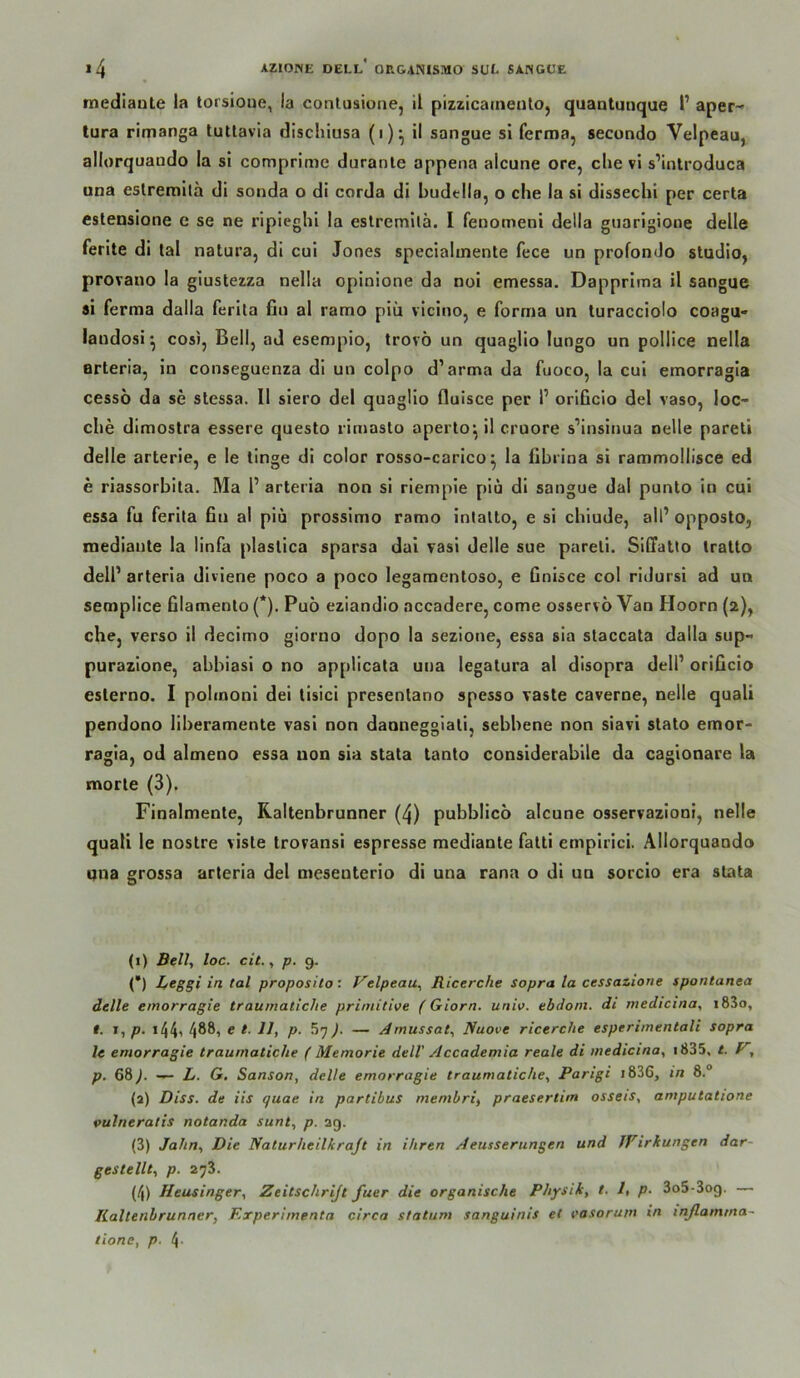 mediaute la torsioue, la contusione, il pizzicarneuto, quantunque l’ aper- tura rimanga lutlavia dischiusa (i)*, il sangue si ferma, secondo Velpeau, allorquaudo la sl comprimc duranle appena alcune ore, die vl s’introduca una estremila di sonda o di corda di budtlla, o che la si dissechi per certa esteDsione e se ne ripieghi la estremila. I fenomeni della giiarigione delle ferite di tal natura, di cui Jones specialmente fece un profonJo Studio, provano la glustezza nella opinione da noi emessa. Dapprima il sangue si ferma dalla ferita fin al ramo piü vicino, e forrna un turacciolo coagu- iandosi ^ cosi, Bell, ad esempio, trovö un quaglio lungo un pollice nella arteria, in conseguenza dl un colpo d’arma da fuoco, la cui emorragla cessö da se slessa. Il siero del quaglio fluisce per P orlQcio del vaso, loc- che dimostra essere questo riniasto aperto*, il cruore s’insinua oelle pareti delle arterle, e le tinge dl color rosso-carico ^ la fibiina si rammollisce ed e riassorbita. Ma 1’ arteria non sl riemple plu dl sangue dal punto in cui essa fu ferlla ßn al piü prossimo ramo intatto, e si chiude, all’ opposto, mediaute la linfa plastica sparsa dal ?asi delle sue pareti. Sidatto tratto dell’ arteria divlene poco a poco legaraentoso, e Gnisce col ridursi ad un semplice filamento (*). Puö eziandio accadere, come osservo Van Hoorn (2), che, verso il decimo giorno dopo la sezione, essa sia staccata dalla sup- purazione, abbiasi o no applicata una legatura al disopra dell’ orißcio esterno. I pohnonl dei tlsici presentano spesso vaste caverne, nelle quali pendono liberamente vasi non daoneggiati, sebbene non siavi stato emor- ragia, od almeno essa non sia stata tanto considerabile da caglonare la morle (3). Finalmente, Raitenbrunner (4) pubbllco alcune osservazloni, nelle quali le nostre viste trovansi espresse raediante fatti empirici. Allorquando una grossa arteria del mesenterio di una rana o di uu sorcio era stata (1) Bell, loc. cit., p. g. (*) Beggi in tal proposilo: Velpeau, Ricerche sopra la cessazione spontanen delle emorragie traumatiche primitive (Giorn. univ. ebdoni. di medicina, i83o, I. J,p. I441 4®®i ® P- )■ — Amussat, Nuove ricerche esperimentali sopra le emorragie traumatiche ( Memorie dell' Accademia reale di medicina, i835, /. V, p. 68J. — L. G, Sanson, delle emorragie traumatiche, Parigi i836, in 8.® (a) Diss. de iis quae in partibus membri, praesertim osseis, amputatione pulneratis notanda sunt, p. 39. (3) Jahn, Die Naturheilkrajt in ihren Aeusserungen und JFirkungen dar- gestellt, p. 273. (4) Heusinger, Zeitschrijt fuer die organische Physik, t. I, p. 3o5-3og. — lialtenbrunner, Krperimenta circa statum sanguinis et easorum in inß.amma~ tione, p. 4-