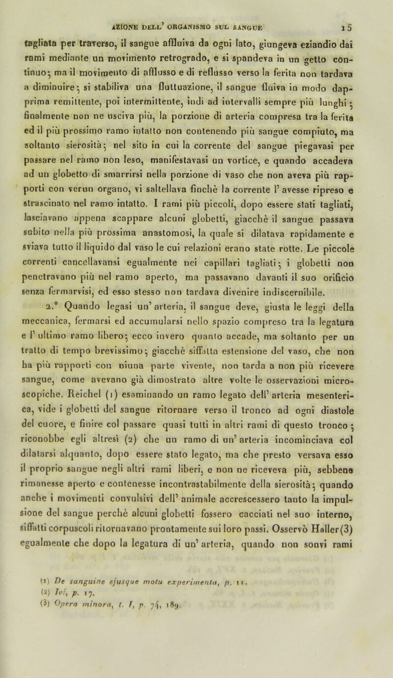 tsgliata per traverso, il sangiie affluiva da ogni lato, giungeva eziaodio dai romi medlanle un moTimenlo retrogrado, e si spandeva in un getlo con- tinuo^ ma il moviinento di alTflusso e di reflusso verso la ferita non tardava a diminuire^ si slabiliva una flultuazione, il sangue fluiva io modo dap- prima remillenle, poi intermilteote, indi ad iotervalli sempre piü lunghi • ßnalraenle non ne usciva piü, la porzione di arleria compresa tra la ferita ed il piü prossimo rarao intatto non contenendo piü sangue compiulo, ma soltauto sierosilä^ nel sito in cui la correnle del sangue piegavasi per passare nel ramo non leso, manifestavasi un vortice, e quando accadeva ad un globetlo di smarrirsi nella porzione di vaso che non aveva piü rap- porli con verun organo, vi saltellava finche la correnle 1’avesse ripreso e slrascinalo nel ramo inlalto. I rami piü piccoH, dopo essere sfali lagliati, lasclavano appena scappare alcuni globetli, giacche il sangue passava subito nella piü prossima anastomosi, la quäle si dilatava rapidamente e sviava tullo il liquido dal vaso le cui relazioni erano state rotte. Le piccole correnti cancellavansi egualmente nei capillari tagliati ^ i globetti noo penetravano piü nel ramo aperlo, ma passavano davanti il suo orlficlo senza fermarvisi, ed esso stesso non tardava divenire indiscernibile. 2.“ Quando legasi un’ arleria, il sangue deve, giusfa le leggl della meccanica, fermarsi ed accumularsi nello spazio compreso tra la legatura e 1’ultimo ramo libero^ ecco Invero quanio accade, ma sollanlo per un tralto di tempo brevissimo^ giacche sifFalla eslensione del vaso, che non ha piü rapporli con niuna parte vlvenle, non tarda a non piü ricevere sangue, come avevano gia dimoslralo allre volle le osservazioni micro- scoplche, Reichel (i) esaminando un ramo legato dell’arleria mesenteri- ca, vide i globetti del sangue rilornare verso il Ironco ad ogni diaslole del cuore, e finire col passare quasi tulti in altri rami di queslo tronco 5 riconobbe egli altresi (2) che un ramo di un’ arleria incominciava col dilatarsi alquanlo, dopo essere slato legato, ma che presto versava esso il proprio sangue negli altri rami liberi, e non ne riceveva piü, sebbene rimanesse aperto e contenesse incontrastabilmente della sierosila^ quando anche i movimenli convulsivi dell’ animale accrescessero lauto la impul- sione del sangue perche alcuni globetti fossero cacciati nel suo interno, silFalli corpuscoli riiornavano prontamenle sui loro passi. Osservo Haller(3) egualmente che dopo la legatura di un’ arleria, quando non sonvi rami (t) De sanguine ejusque motu experimenta, p. xt. (2) Ix>/\ p. 17. (3) Opera ininora, t. p. 189