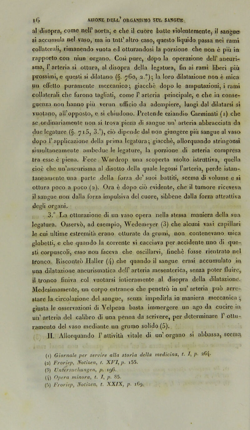 al disopra, come nell’ aorta, e che 11 euere balle violeuleraenle, il sangue 51 accuniula oel vaso, ma io Intl’allro caso, queslo liquide passa nei ratni collaterali, rimanendo vuota ed ellurandosi ia perzieue che oen e piü io rapperte cen niun organe. Cesi pure, dope la eperaziene deli’ aueuri- sma, P arteria sl ollura, al disepra della legalura, 6n ai rami liberi piü pressimi, e quesli si dilalane (§. ^Ge, 2.“)^ la lero dilalaziene neu e mica uii efl’elle puramenle ineccanice^ giacche depo le amputazioni, i raml collaterali che furono lagliati, come 1’ arlcria principale, e che in conse- guenza neu hanno piü verun uflicio da adempiere, lungi dal dilatarsi si vuolano, all’opposlo, e si chiudono. Prelende eziandio Garminali (1) che se.oi'dinariamenle non si Irova piena di sangue un’ arteria abbracciata da due legature (§. 7x5, 3.”), ciö dipende dal non giungere piü sangue al vaso dopo 1’applicazione della prima legalura^ giacche, allorquando stringoosi simullaneamente ambedue le legature, la porzione dl arteria compresa tra esse e piena. Fece Wardrop una scoperla molto islruttlva, quella cioe che un’aneurisrna al disolto della quäle legossl Parteria, perde Istau- taneamenle una parte della forza de’ suoi baltiti, scema di volume e si ottura poco a poco (2). Ora e dopo ciö evidente, che il tumore riceveva il sangue non dalla forza impulsiva del cuore, sibbene dalla forza attraltiva degli organi. 3.“ La ollurazlone di un vaso opera nella stessa mauiera della sua legatura. Osservö, ad esempio, Wedemeyer (3) che alcuoi vasi capillari le cui ultlme estremita erano ollurate da gruml, non contenevano mica globetti, e che quando la corrente vi cacciava per accidente uno di que- sti corpuscoli, esso nou faceva che oscillarvi, finche fosse rientrato nel Ironco. Risconliö Haller (4) che quando il sangue erasi accumulato in una dilatazione aneurismatlca delP arteria raesenterica, senza poter flulrc^ il tronco finiva col vuotarsi inlieramente al disopra della dilatazione. Medesimamente, un corpo estraneo che penelrö ln un’ arteria puö arre- slare la circolazione del sangue, senza Impedlrla in maniera meccanica ^ giusta le osservazioni di Velpeau basta immergere un ago da cucire in un’ arteria del calibro di una penna da scrivere, per determinare 1’ oltu~ raroento del vaso mediante un grumo solido (5). II. Allorquando P allivitä vitale di un’ organo sl abbassa, scema, (1) Giornale per servire alla storia della tnedicina, t. /, /?• 26/j. (2) Froriep, Notizen^ t. XVI, p. i55. (?) Untersuchungen, p. 19G. (/|) Opera niinora, t. I, p. 85. (5) Froriep, Nötigen, t. XXIX, p. iGg,