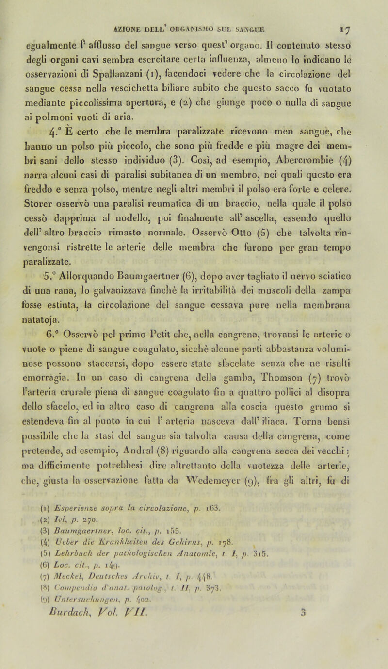 cgualmenle l’ afflusso del saugue verso quesl’ organo. II coolenulo stesso degli organi cavi sembra esercllarc cerla influenzo, almeno lo indicano Ic osservazloni di Spallanzani (i), facendoci vedere che la circolazione del sangue cessa nella vescichelta biliare subilo che questo sacco fa vuotalo mediaute piccoHssima apertara, e (2) che giungc poco o nulla di sangue ai polmoDi vuoti di aria. 4.“ E certo che le membra paralizzate ricevono men sangue, che bauno un polso piü piccolo, cbe sono piü fredde e piü magre dci mem- bri sani dello slesso individuo (3). Cosi, ad esempio, Abercrombie (4) nari’a alcuui casi di paralisi subilanea di un membrOj uei quali queslo era freddo e senza polso, mentre negli allri membri il polso era forte e cclere. Störer osservö una paralisi reumalica di un braccio, nella quäle il polso cesso dapprima al nodello, poi finalmente all’ ascella, essendo quello deir altro braccio rimasto normale. Osservo Otto (5) che talvoUa rin- vengonsi ristrette le arterie delle membra che furono per gran tempo paralizzate. 5. “ Allorquando Baumgaertner (6), dopo aver tagliato il nervo sciatico di una rana, lo galvanizzava finche la irritabilitä dei muscoli della zampu fosse estinla, la circolazione del sangue cessava pure nella mcrabrana natatoja. 6. ® Osservö pel primo Petit cbe, nella cangrena, trovansi le arterie o vuote o piene di sangue coagulalo, sieche alcuue parti abbastanza volumi- nöse possono staccarsi, dopo essere state sfacelate senza che ne risulti emorragia. In un caso di cangrena della gamba, Thomson (^) trovö l’arteria crurale piena di sangue coagulato fin a quatlro pollici al disopra dello sfacclo, ed in altro caso di cangrena alla coscia questo grumo si estendeva fin al [lunto in eui l’arteria nasceva dall’iliaca. Torna bensi possibilc che la stasi del sangue sia lalvolta causa della cangrena, come prelende, ad esempio, Andral (8) riguardo alla cangrena secca del vecebi: ma difficimente potrebbesi dire altretlanlo della vuotezza delle arterie, che, giusla la osservazione fatta da Wedemeyer (y), fra gli altri, fu di (1) Esperienze sopra la circolazione, p. i(i3. (2) Ivi, p. 270. (3) Baumgaertner-, loc. cit., p. iTiS. (4) Ueber die Krankheiten des Gehirns, p. 178. (5) Lehrbuch der pathologischen Anatomie, t. 1, p. 3i5. (ü) Loc. cit., p. (7) Meckel, Deutsches Archiv, t f, p. 448. (8) Conipendio d'anat. patolog., f. H, p. 873. (*j) Untersuchungen, p. f\02.