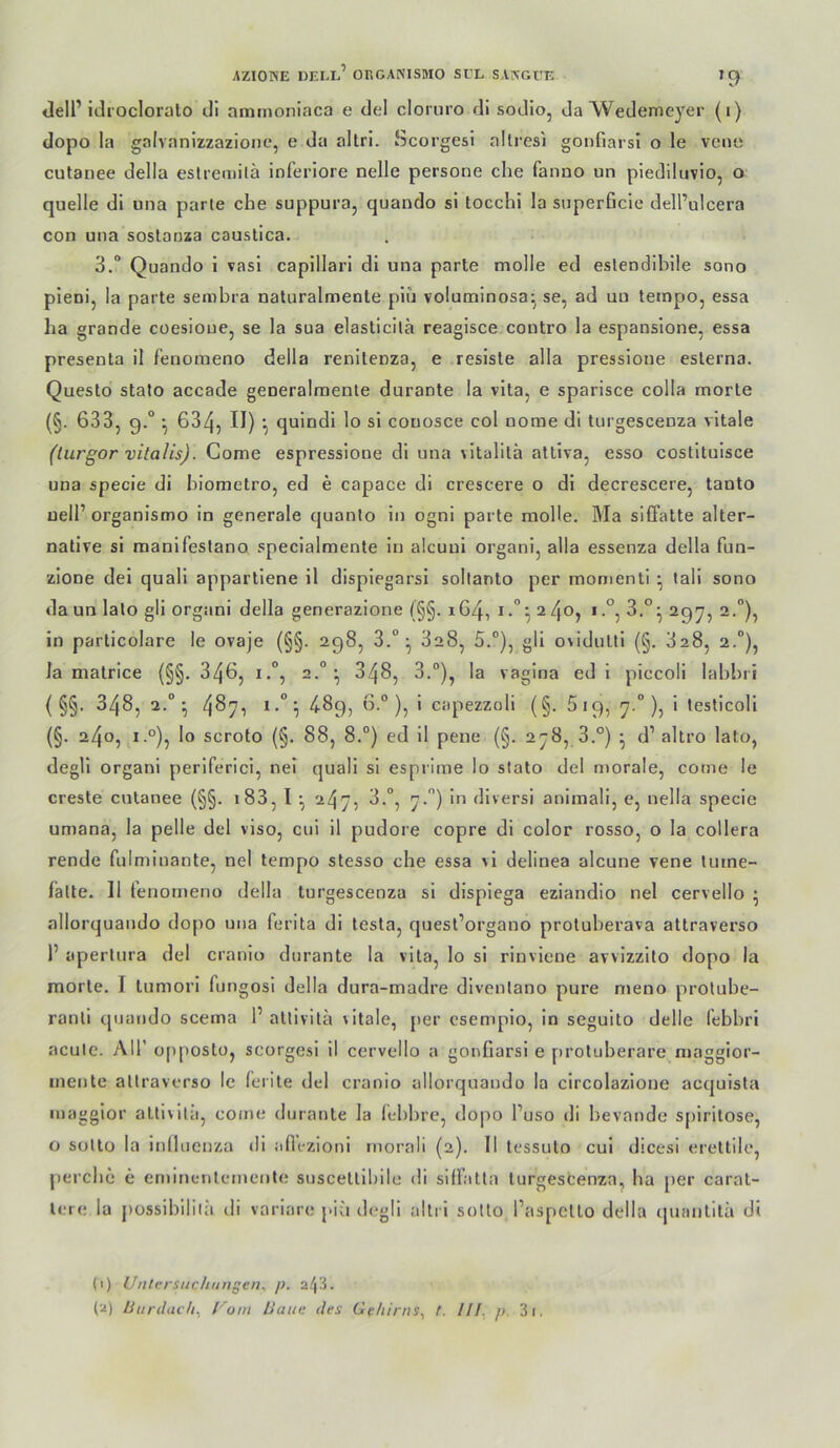 <]eir itlroclorülo cli ammoniaca e del cloruro di sodio, da Wedemeyer (i) dopo la galvanizzazioiif, e da allri. Scorgesl allresi gonfiarsi o le vcne cutanee della eslremilä inferiore nelle persone che fanno un piediluvio, o quelle di una parle che suppura, quando si tocchi la superficie dell’ulcera con una soslanza causlica. 3.“ Quando i vasi capillari dl una parle molle ed eslendiblle sono pieni, la parle senibra naturalnaenle piu volutninosa^ se, ad uu tempo, essa ha grande coesioue, se la sua elaslicilä reagisce conlro la espansione, essa presenta il fenomeno della renitenza, e resiste alla pressione eslerna. Questo slalo accade generalmente duranle la vila, e sparisce colla morle (§. 633, 9.“ ^ 634, II) ’■) quindi lo si conosce col nome di turgescenza vilale (turgor vitalis). Come espressione di una vllalitä alliva, esso coslltuisce una specie di hiometro, ed e capace di crescere o di decrescere, lanlo uell’organlsmo in generale quanlo in ogni parle moHe. Ma siffalte aller- native si manifeslano specialmente ln alcuni organi, alla essenza della fun- zione dei quali apparliene il displegarsl soltanto per momenti • lall sono da un lato gli organi della generazione (§§. 164, i3,°^ aqy, 2.”), in parlicolare le ovaje (§§. 298, 3.°^ 328, 5.“), gli ovidulti (§. 3a8, 2.°), Ja malrice (§§, 346, i.°, 2.“^ ^4^? ^•'*)? vagina ed 1 piccoli lahhri ( §§. 348, 2.“*, 4^7i ^*-^9) ^° )•> ' ciipezzoli (§. 5 19, 7 °), i lesticoli (§. 240, i.°), lo scroto (§. 88, 8.“) ed 11 pene (§. 278, 3.°) • d’ allro lato, degll organi periferici, nel quali si esprime lo slalo del morale, come le creste culanee (§§. i83, I ^ 247, 3.“, 7.) ln divers! animali, e, nella specie umana, la pelle del viso, cui il pudore copre di color rosso, o la collera rende fulminante, nel tempo stesso che essa vl delinea alcune vene turne- falte. II tenorneno della turgescenza si displega eziandio nel cervello • allorquando do[)0 una ferita di tesla, quesl’organo protuherava attraverso 1’ aperlura del cranio duranle la vita, lo si rinviene avvizzllo dopo la morle. I lumorl fungosl della dura-madre dlvenlano pure njeno prolube- ranll quando scema 1’ allivila vitale, [>er osempio, in seguito delle febhri acule. Air opposto, scorgesi il cervello a gonfiarsi e protuherare maggior- inente attraverso le (erile del cranio allorquando la circolazione acquista maggior allivila, come duranle la lehhre, dopo l’uso dl hevande S[)irilose, o sotlo la infhienza di afiezioni rnorali (2). II tessuto cui dicesi erettile, perche e eminenlemente suscetlllnle di siffatla turgescenza, ha per caral- Icre la possihililii ili variare piu degll allri sotlo l’aspcllo della quanlilä di (1) Untersuchungen^ 2/|3. (■•i) Ünntach, Uoni Baue des Gehirns^ t. III. p. 3i.