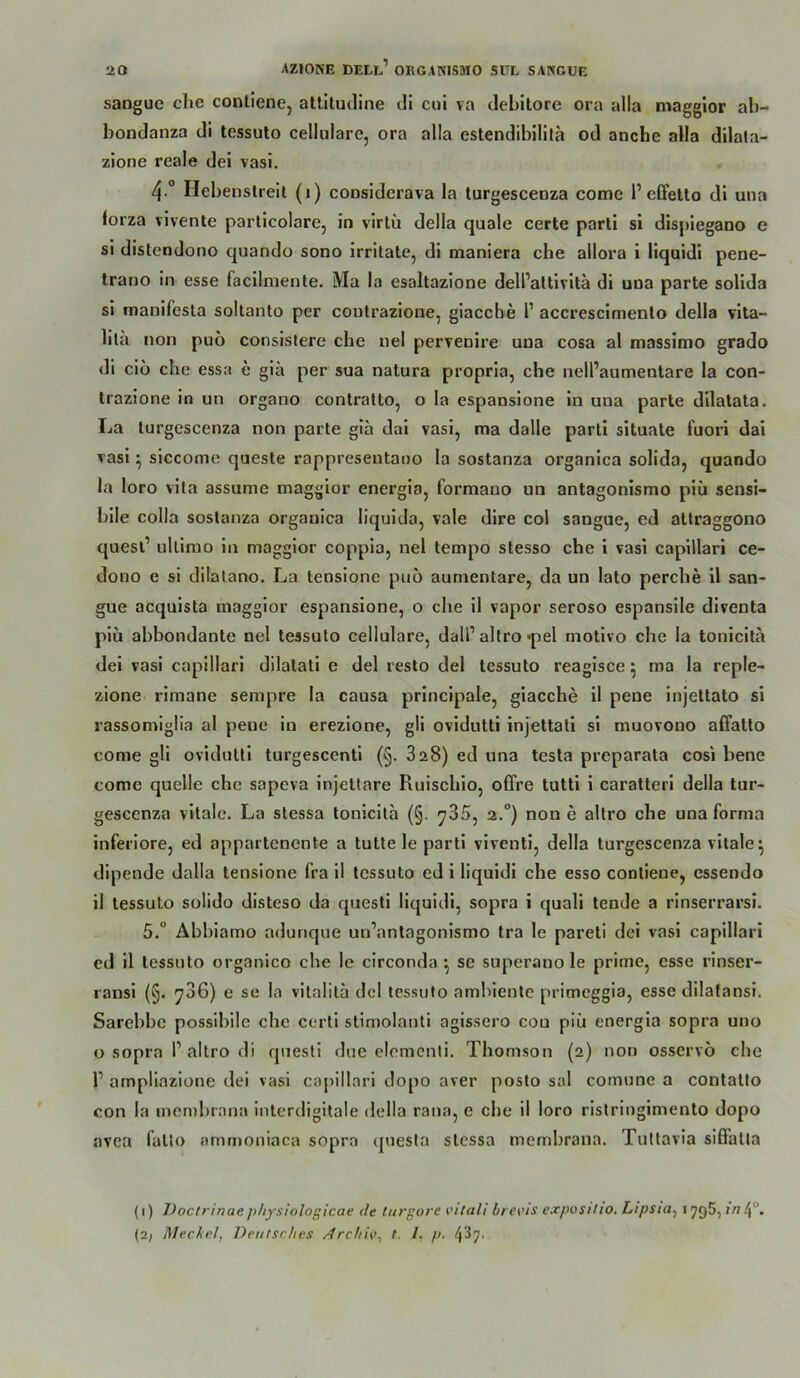 sangue che conllene, allltudine di cul va debitore ora alla maggior ab- bondanza di tessuto cellulare, ora alla eslendibililä od ancbe alla dilala- zione reale dei vasi, 4.° Hebenstreit (i) considerava la turgescenza come 1’clFetto di una forza vivente particolare, in virtü della quäle certe parti si dispiegauo e si distendono quando sono Irritate, di maniera che allora i liquidi pene- trano in esse facilmente. Ma la esaltazione dell’altivitä di una parte solida si manifesla soltanto per coutrazione, giacche 1’ accrescimenlo della vita- lita non puö consislere che nel pervenire una cosa al massimo grado di ciö che essa e giä per sua natura propria, che nell’aumentare la con- trazione in un organo contralto, o la espansione in una parte dilatata. La turgescenza non parte gia dai vasi, ma dalle parti situate fuori dai vasi ^ siccome queste rappresentano la sostanza organica solida, quando la loro vita assume maggior energia, formano un antagonismo piü sensi- bile colla sostanza organica liquida, vale dire col sangue, ed attraggono quesl’ ultimo in maggior coppla, nel tempo stesso che i vasi capillari ce- dono e si dilalano. La tensionc puö aumentare, da un lato perche II san- gue acquista maggior espansione, o che il vapor seroso espansile diventa piü abbondante nel tessuto cellulare, dall’altro *pel motivo che la toniclla dei vasi capillari dilatati e del resto del tessuto reagisce ^ ma la reple- zione rimane sempre la causa principale, giacche il pene injettato si rassomiglia al pene in erezione, gli ovidutti injettati si muovono affatto come gli ovidutti turgescenti (§. 828) ed una tesla preparata cosi bene come quelle che sapeva injettare Ruischio, offre tutti i caratterl della tur- gesccnza vitale. La stessa tonicita (§. ^35, 2.“) non e altro che una forma inferiore, ed appartenente a tutte le parti viventi, della turgescenza vitale^ dipende dalla tensione fra il tessuto ed i liquidi che esso contiene, essendo il tessuto sülido disteso da questi liquidi, sopra i quali tende a rinserrarsi. 5.“ Abbiamo adunque un’anlagonismo tra le pareti dei vasi capillari ed il tessuto organico che le circonda ^ se superano le prime, esse rinser- ransi (§. ^36) e se la vitalita dcl tessuto ambiente primeggia, esse dllatansi. Sarebbe possibile che certi stimolanti agissero cou piü energia sopra uno o sopra 1’altro di questi due elemcnli. Thomson (2) non osservö che r ampliazione dei vasi capillari dopo aver posto sol comune a contatio con la inembrana intcrdigitale della rana, e che il loro ristringimento dopo avea fallo timmoniaca sopra questa stessa membrana. Tuttavia sifiPalta (1) Doctrinae j>hysiologicae de tui’gore vital! brevis exposilto, Ltpsioi 179$,/V? 4.