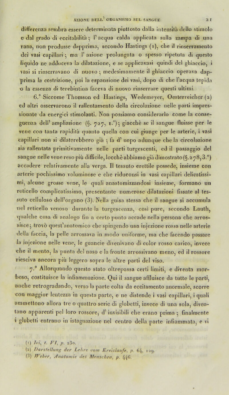 difterenza semhra essere delermlnata piiilloslo dalla intensilä dello stlmolo e dal grado di eccilabilila ^ 1’ acqua calda applicata sulla zampa di una rana, non produsse dapprima, secomJo Hastings (i), die II rlnserrarnento dei vasi caplllari ^ ma T azione prolungata o spesso ripeluta di queslo liquido ne adduceva la dilatazlone, e se applicavasl quindi del ghlacclo, i vasi si rlnserravano di nuovo ^ medesimamenle il gliiaccio operava dap- prima la costrizione, poi la espauslone dei vasi, dopo di che l’acqua tepida o la essenza di terebinllua faceva dl nuovo rinserrare questi ultimi. 6.“ Siccome Thomson ed Hastings, Wedemeyer, Oesterreicher (2) ed allrl osservarono il rallentamento della clrcolazione nelle partl impres- sionate da euergici stimolantl. Non possiamo considerarlo come la conse- guenza delP ampliazione (§. 727, 1.°)^ giacche se il sangue flulsse per le vene con tanta rapiditä quanto quella con cui giunge per le arterle, i vasi capillari non si dilaterebbero giä •, fa d’ uopo adunque che la clrcolazione sia rallentata primitivamente nelle parli turgescenli, ed il passagglo del sangue nelle vene reso piü difficile, loccheabblamo gladimostrato(§.278,3.°) accadere relalivamente alla verga. Il tessuto erettile possede, insierae con arterie pochissimo voluminöse e che riduconsi in vasi capillari dellcatissl- mi, alcune grosse vene, le quali anastomizzandosl insieme, formano uii reticello complicalissimo, presentante numerose dilatazioni fissate al les- suto celluloso delPorgano (3). Nella guisa stessa che il sangue si accumula nel reticello venoso durante la turgescenza, cosi pure, secondo Lauth, qualche cosa di analogo fin a certo punto accade nella persona che arros- sisce^ Irovö quesl’analomico che spingendo una injezione rossa nelle arterie della faccia, la pelle arrossava in modo uniforme, ma che facendo passarc Ja injezione nelle vene, le guancie divenivano di color rosso carico, invece che il mento, la punta del naso e la fronte arrossivano meno, ed il rossore riesciva ancora piü leggero sopra le altre parti del viso. 7.® Allorquando questo stalo oltrepassa certi limitl, e diventa mor- boso, costituisce la infiammazione. Qul il sangue afflulsce da tutte le parti, anche retrogradando, verso la parte colla da eccitamento anormale, scorre con rnaggior lentezza ln questa parte, e ne distende i vasi capillari, i quali ammetlono allora tre o qualtro seric di globetti, invece di una sola, diven- tano apparenti pel loro rossore, d’ invisibiii che erano prima ^ finalmente i globetti entrano in istagnazlone nel centro della parle infiammala, e vi (1) Ivi, t. Vl^ p. 280. (a) Darstellung der Lehre vom Kreisläufe, p. 6/|, lai), (3) JVeher, Anatomie des Menschen, p.