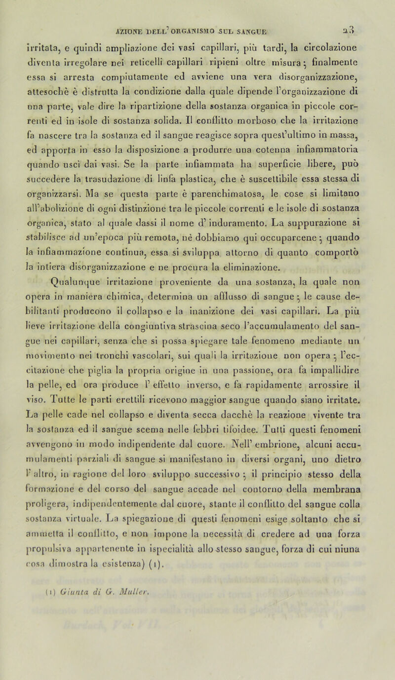 irritala, e quindi ampliazione dei vasi capillarl, piii tardl, la circolazione diventa irregolare nei relicelli caplllari ripienl oltre niisura ^ 6nalroenlc essa si arresta complutamente ed avviene una vera disorganizzazione, altesoclie e disfriilta la condizione dalla quäle dipende l’orgaoizzazione di una parte, vale dire la ripartizione della soslanza organica in piccole cor- renli ed in isole di sostanza solida. II conflitto morboso che la irritazione fa nascere tra la sostanza ed il sangue reagisce sopra quesl’ullimo in massa, ed apporta in esso la disposizione a produrre una coteuna infiammatoria quando usci dai vasi. Se la parte infiainmata ha superficie libere, puo succedere la irasudazione di linfa plastica, che e susceltibile essa stessa di organizzarsi. Ma se questa parte e parenchimatosa, le cose si liraltano all’abolizione di ogni distinzione tra le piccole correnli e le isole di sostanza organica, stato al quäle dassi il uome d’ induramento. La suppurazione si stabilisce ad un’epoca piü remota, ne dobbiamo qui occuparcene ^ quando la infiammazione continua, essa si sviluppa altorno di quanto comportö la intiera disorganizzazione e ne procura la eliminazione. Qualunque irritazione proveniente da una sostanza, la quäle non opera in maniera chimica, determina un afflusso di sangue ^ le cause de- bilitanti producono il collapso e la inauizione dei vasi capillari. La piü lieve irritazione della congiuntiva strascina seco l’accurnulamento dei san- guc nei capillari, senza ehe si possa spiegare tale fenomeno mediante un niovimenlo nei ironchi vascolari, sui quali la irritazione non opera • l’ec- cilazione che piglia la propria origine in una passione, ora fa impallidire la pelle, ed ora produce 1’ efl'eUo inverso, e fa rapidamente arrossire il viso. Tutte le parti erettill ricevono maggior sangue quando siano irritate. La pelle cade nei collapso e diventa secca dacche la reazione vivente tra la sostanza ed il sangue scenia nelle febhri tifoidee. Tulli questi fenomeni avvengono in modo indipendente dal cuore. Nell’ embrione, alcuni accu- rnulamenti parziali di sangue si rnanifestano in diversi organi, uno dietro I' altro, in ragione dei loro sviluppo successivo ^ il principio stesso della formazione e dei corso dei sangue accade nei coulorno della membrana proligera, indipendentemente dal cuore, stante il conflitto dei sangue colla sostanza virtuale. La spiegazioue di questi lenomeni esige soltanlo che si ammelta il conflitto, e non impone la uecessilä di credere ad uua forza propulsiva a[)partcnente In ispecialita allo stesso sangue, forza di cul niuna rosa (limoslra la esislenza) (i). (i) Giunta di G. Müller.