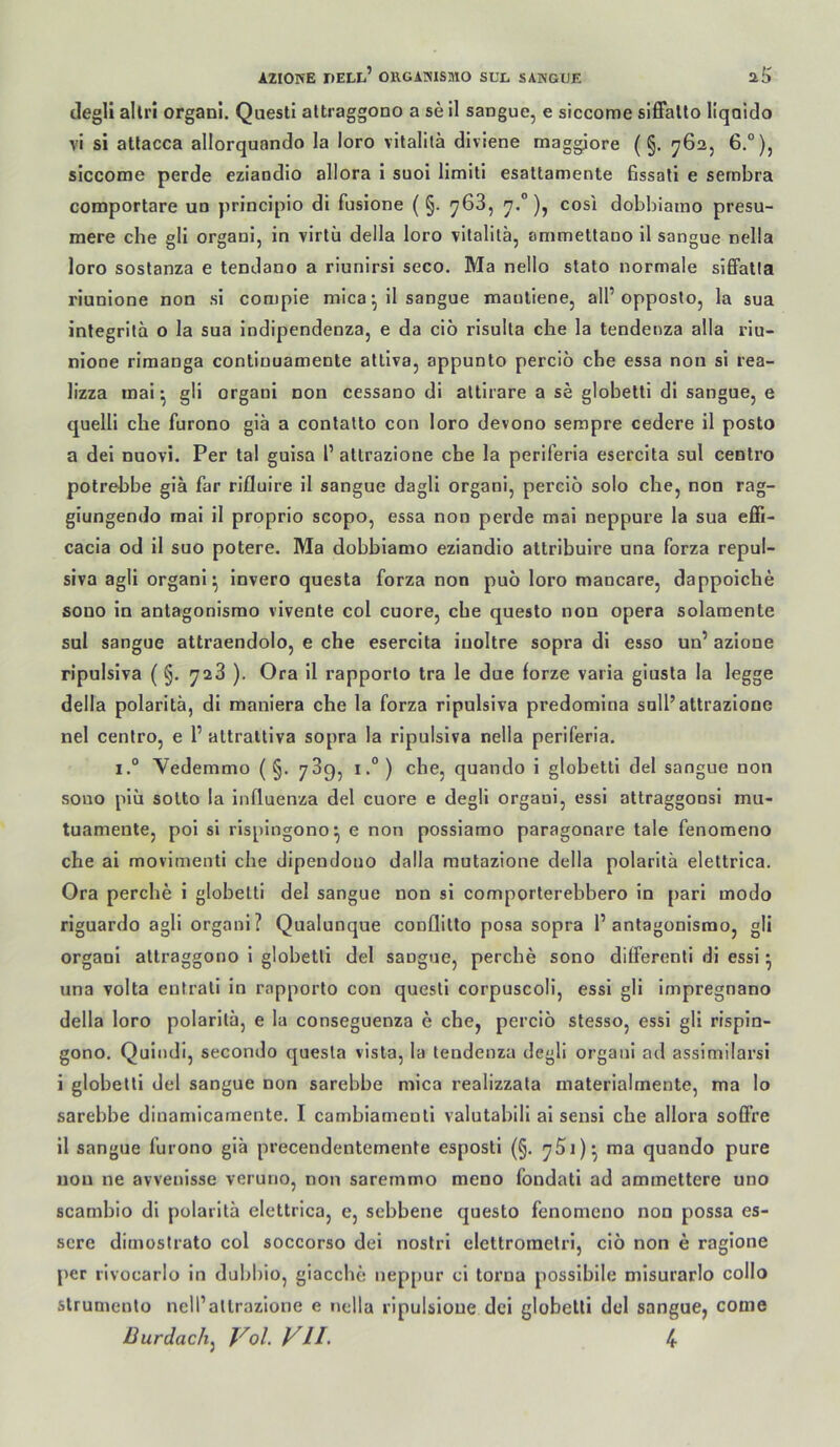 clegll allri organl. Questi altraggono a se 11 sangue, e siccome siffatto llqaldo vi si attacca allorquando la loro vitalilä diviene maggiore ( §. 762, 6,°), siccome perde eziandlo allora i suoi limltl esattamente fissali e sernbra coraportare un principio di fusione ( §. 768, 7.°), cosi dobbiaino presu- mere che gll organl, in virtü della loro vllallla, ammettano 11 sangue nella loro soslanza e tendano a riunirsl seco. Ma nello stato normale siffatia riunlone non si compie mica *, 11 sangue mantlene, all’opposlo, la sua integritä o la sua Indipendenza, e da cio risulta che la tendenza alla riu- nione riraanga continuamente atllva, appunto percio che essa non si rea- lizza mal', gli organi non cessano di altlrare a se globetti dl sangue, e quelli che furono giä a conlalto con loro devono sempre cedere il posto a del nuovi. Per tal gulsa l’ altrazione che la periferia eserclta sul centro potrebbe glä far rifluire 11 sangue dagll organl, perclö solo che, non rag- glungendo mal il proprio scopo, essa non perde mal neppure la sua effi- cacla od il suo potere. Ma dobblamo eziandlo attribulre una forza repul- siva agli organl^ invero questa forza non puö loro mancare, dappoiche sono in antagonisrao vlvenle col cuore, che questo non opera solamente sul sangue attraendolo, e che eserclta iuoltre sopra dl esso un’ azlone ripulsiva (§. 728 ). Ora 11 rapporto tra le due forze varia giusta la legge della polaritä, dl maniera che la forza ripulsiva predomina soll’altrazione nel centro, e 1’ attraltlva sopra la ripulsiva nella periferia. i.° Vedemmo ( §. 789, 1° ) che, quando i gloheltl del sangue non sono plu sotto la Influenza del cuore e degll organi, essi attraggonsl mu- tuamente, pol sl rlsplngono^ e non posslamo paragonare tale fenomeno che ai movlmenti che dipendono dalla rautazione della polaritä elettrica. Ora perche 1 globetti del sangue non sl comporterebbero in pari modo riguardo agli organi? Qualunque conflitto posa sopra 1’antagonisrao, gli organl altraggono 1 globetti del sangue, perche sono ditferenti dl essi ^ una volta entrali in rapporto con questi corpuscoli, essi gli impregnano della loro polaritä, e la conseguenza e che, perclö stesso, essi gli rispin- gono. Qulndi, secondo questa visla, la tendenza degli organi ad assimilarsl i globetti del sangue non sarebbe mica realizzata materialmente, ma lo sarebbe dinamicamente. I cambiamenli valutabill al sensi che allora soff’re il sangue furono glä precendentemente esposti (§, ma quando pure non ne avvenisse veruno, non sarernmo meno fondati ad ammettere uno scambio dl polaritä elettrica, e, sebbene questo fenomeno non possa es- scre dimostrato col soccorso del nostrl elettrometri, clö non e raglone j>er i'lvocarlo in dubbio, giaccbe neppur ci torna possibile misurarlo collo slrumento nell’atlrazlone e nella ripulsioue dci globetti del sangue, come