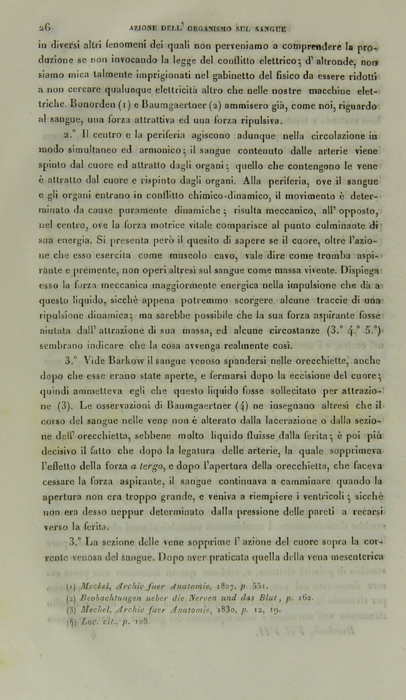 in divers! altri fenomeni dei qaali non perveniamo a comprcndere la pro- duzione se non invocaudo la legge del cooflitlo elettrico*, d’ altronde, nor> slamo inica laimente imprigionati nel gabinetto del fisico da essere ridolti a non cercare qualunque eleltricltä altro che nelle nostre macchine elet- Iriche. Bonordeu (i) e Bautngaerlner (2) amnaisero giä, come noij riguardo al sangue, uua forza attraltiva ed una l'orza ripulsiva. 2. ° II ceutro e la perlferia agiscono adunque nella circolazione in modo simultaneo ed armonico^ ii sangue contenulo dalle arterie viene spiuto dal cuore ed atlratto dagll organi ^ quello che coutengono le vene e altralto dal cuore e rlspinto dagli organi. Alla periferla, ove il sangue e gli organi enlrano in conflitlo chitnico-dinamicOj il movimenlo e deter-> minato cla cause puramenle dinamiche ^ risulta meccanico, all’opposto, • nel centrOj ove la forza motrice vitale cornparisce al punto cuhninante di* sua energia. Si presenta perö il quesito di sapere se il cuore, oltre l’azio- ne che esso esercita come muscolo cavo, vale dire come troinha aspi-» raute e premente, non operi altresi sul sangue come massa vivente. Dispiega esso la forza meccanica inaggiormeote energica nella impulsione che da ai questü liquido, sieche appena polremmo scorgere -alcune traccie di una ripulsione dinamica^ ma sarebbe possibile che la sua forza aspirante fosse aiulala dall’ allrazione di sua massa, ed alcune circostanze (3.° 4 ° sembrano indicare che la cosa avvenga reahnente cosi. 3. ° Vide Barkow il sangue venoso spandersi nelle orecchiette, auche dopo die esse erano state aperte, e fermarsi dopo la eccisione del cuore ^ quindi ammelteva egli che questo liquido fosse sollecitato per altrazio-’ ne (3). Le osservazioni di ßaumgaertner (4) ne insegnano altresi che il- coi'so del sangue nelle vene non e alterato dalla lacerazione o dalla sezio- ne delP orecchietta, sebbene molto liquido fluisse dalla ferita*, e pol piü decisivo il falto che dopo la legalura delle arterie, la quäle sopprimeva Teffelto della forza a lergo^ e dopo l’apertura della orecchietta, che faceva cessare la forza aspirante, il sangue continuava a cammlnare quando la apertura non era troppo grande, e veniva a riempiere i venlricoli ^ sieche non era desso neppur determinato dalla pressione delle pareli a recarsi verso la ferita. 3.” La sezione delle vene sopprimc 1’ azione del cuore sopra la cor- renlc venosa del sangue. Dopo aver praticata quella della vena mesenterica .•- (1) Meckel, Archiv fuer Anatomie, 1827, p. 55i. (2) Bcohaclitungen ueber die Nerven und das Blut, p. 162. (3) Mechel, Archiv fuer Anatomie, i83o, p. 12, if). (Ii) Loc. cif., p, 1 oS.