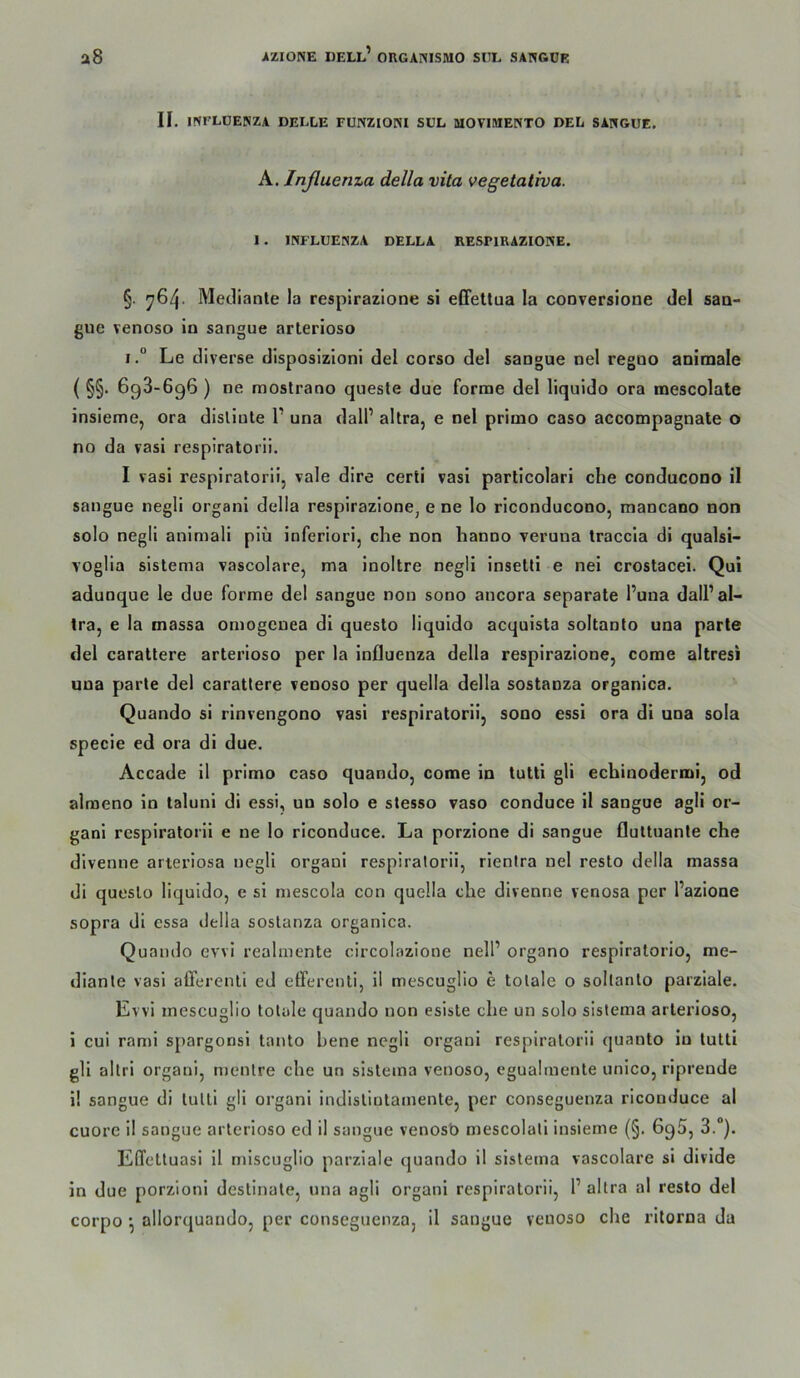 II. mrLDENZA DELLE EUNZIONI SUL MOVIMENTO DEL SANGUE. A. Inßuema della vita vegetativa. 1. INFLUENZA DELLA RESPIRAZIONE. §. ^64- Meclianle la resplrazione si eCfettua la conversiooe del saa- gue venoso in sangue arterioso I.“ Le diverse disposizioni del corso del sangue nel regno animale ( §§• 698-696 ) ne mostrano queste due forme del liquido ora tnescolate insieme, ora dislinte 1’ una dalP altra, e nel primo caso accompagnate o no da vasi respiratorii. I vasi respiratorii, vale dire certi vasi parlicolari che conducono il sangue negli organi della respirazione, e ne lo riconducono, mancano non solo negli animali piü inferiori, che non hanno veruna traccia di qualsi- voglia sistema vascolare, ma inoltre negli insetti e nei crostacei. Qui adunque le due forme del sangue non sono ancora separate l’una dall’al- tra, e la massa omogcnea di questo liquido acquista soltanto una parte del caraltere arterioso per la Influenza della respirazione, come altresi una parte del caratlere venoso per quella della sostanza organica. Quando si rinvengono vasi respiratorii, sono essi ora di una sola specie ed ora di due. Accade il primo caso quando, come in tutti gli echinodermi, od almeno in taluni di essi, un solo e stesso vaso conduce il sangue agli or- gani respiratorii e ne lo riconduce. La porzione di sangue flultuante che divenne arteriosa negli organi respiratorii, rienlra nel resto della massa di questo liquido, e si mescola con quella che divenne venosa per l’azione sopra dl essa della sostanza organica. Quando evvi realinente circolazlone nell’ organo respiratorio, me- dianle vasi alTerenll ed efferenli, il mescuglio e totale o soltanto parzlale. Evvi mescuglio totale quando non eslste che un solo sistema arterioso, i cui rami spargonsl tanto bene negli organi respiratorii quanto in tutti gli altri organi, mentre che un sistema venoso, egualiuente unico, riprende i! sangue di tutti gli organi indistintamente, per conseguenza riconduce al cuore il sangue arterioso ed il sangue venosb mescolall insieme (§. 696, 3.*). Effetluasi 11 mlscuglio parzlale quando 11 sistema vascolare si divlde ln due porzioni destinate, una agli organi respiratorii, 1’ altra al resto del corpo allorquando, per conseguenza, il sangue venoso che ritorna da