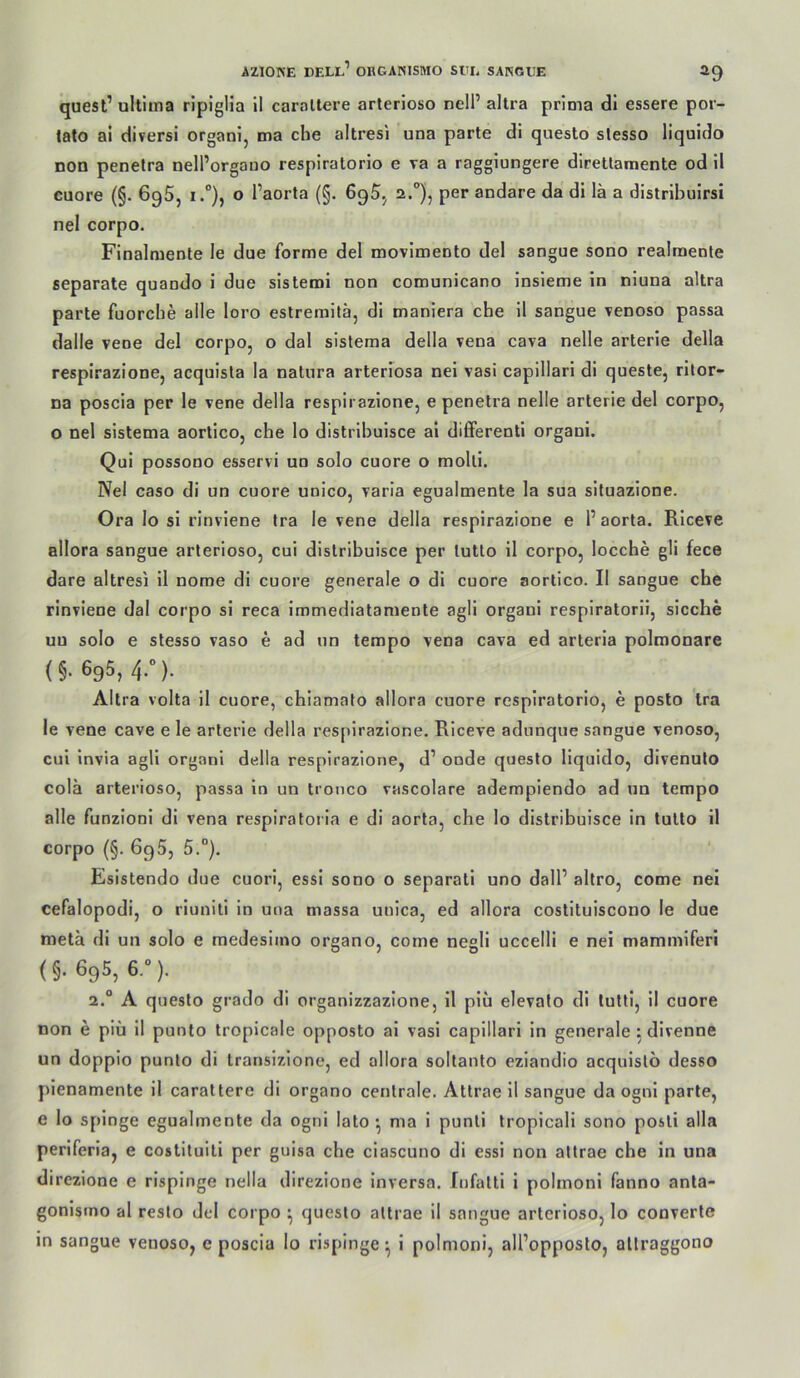 quest’ ultima ripiglia il caroltere arteriöse nell’ altra prima dl essere por- lato ai diversi organi, ma che altresi una parte dl questo slesso liquido non penetra nell’orgauo respiratorio e va a raggiungere diretlamente od il euore (§. 696, i.°), o I’aorta (§. 695.^ 2.), per andare da di lä a distrlbulrsi nel corpo. Finalmente le due forme del movlmento del sangue sono realraente separate quando i due slsteroi non comunicano insleme in nluna altra parte fuorche alle loro eslreraitä, di maniera che il sangue venoso passa dalle vene del corpo, o dal sistema della vena cava nelle arterle della respirazione, acquista la natura arteriosa nei vasi capillari dl queste, rllor- na poscia per le vene della respirazione, e penetra nelle arterie del corpo, o nel sistema aortico, che lo distrlhuisce al diflferentl organi. Qui possono esservi un solo euore o molti. Nel caso di un euore unico, varla egualmente la sua situazione. Ora lo sl rinvlene tra le vene della respirazione e l’ aorta. Rlceve allora sangue arlerioso, cui distrlhuisce per tutto il corpo, locche gli fece dare altresi il nome di euore generale o dl euore aortico. Il sangue che rinviene dal corpo sl reca Immediataniente agil organi respiratorii, sieche uu solo e stesso vaso e ad un tempo vena cava ed arteria polmonare (§. 695, 4.“). Altra volta il euore, chiamato allora euore respiratorio, e posto tra le vene cave e le arterie della respirazione. Riceve adunque sangue venoso, cui Invia agli organi della respirazione, d’ onde questo liquido, divenulo colä arterioso, passa ln un tronco vascolare adempiendo ad un tempo alle funzionl dl vena respiratorla e di aorta, che lo distrlhuisce in tutto 11 corpo (§. 695, 5.°). Esistendo due cuorl, essi sono o separatl uno dall’ altro, come nel cefalopodi, o riuniti in una massa uulca, ed allora costituiscono le due metä dl un solo e medesiino organo, come negli uccelli e nei mammiferi (§. 695, 6.“). 2.“ A questo grado di organizzazione, il plu elevato di tutti, il euore non e piü II punto tropicale opposto al vasi capillari ln generale 5 divenne un doppio punto di transizione, ed allora soltanto ezlandio acquislö desso plenamente il carattere di organo centrale. Attrae 11 sangue da ognl parte, e lo splnge egualmente da ogni lato ^ ma i punti tropicali sono posti alla perlferia, e costituiti per guisa che clascuno di essi non attrae che in una direzlone e risplnge nella direzione inversa. fiifatti i polmoni fanno anla- gonisino al reslo del corpo ^ questo attrae il sangue arterioso, lo converte in sangue venoso, e poscia lo rispinge^ i polmoni, all’opposto, atlraggono