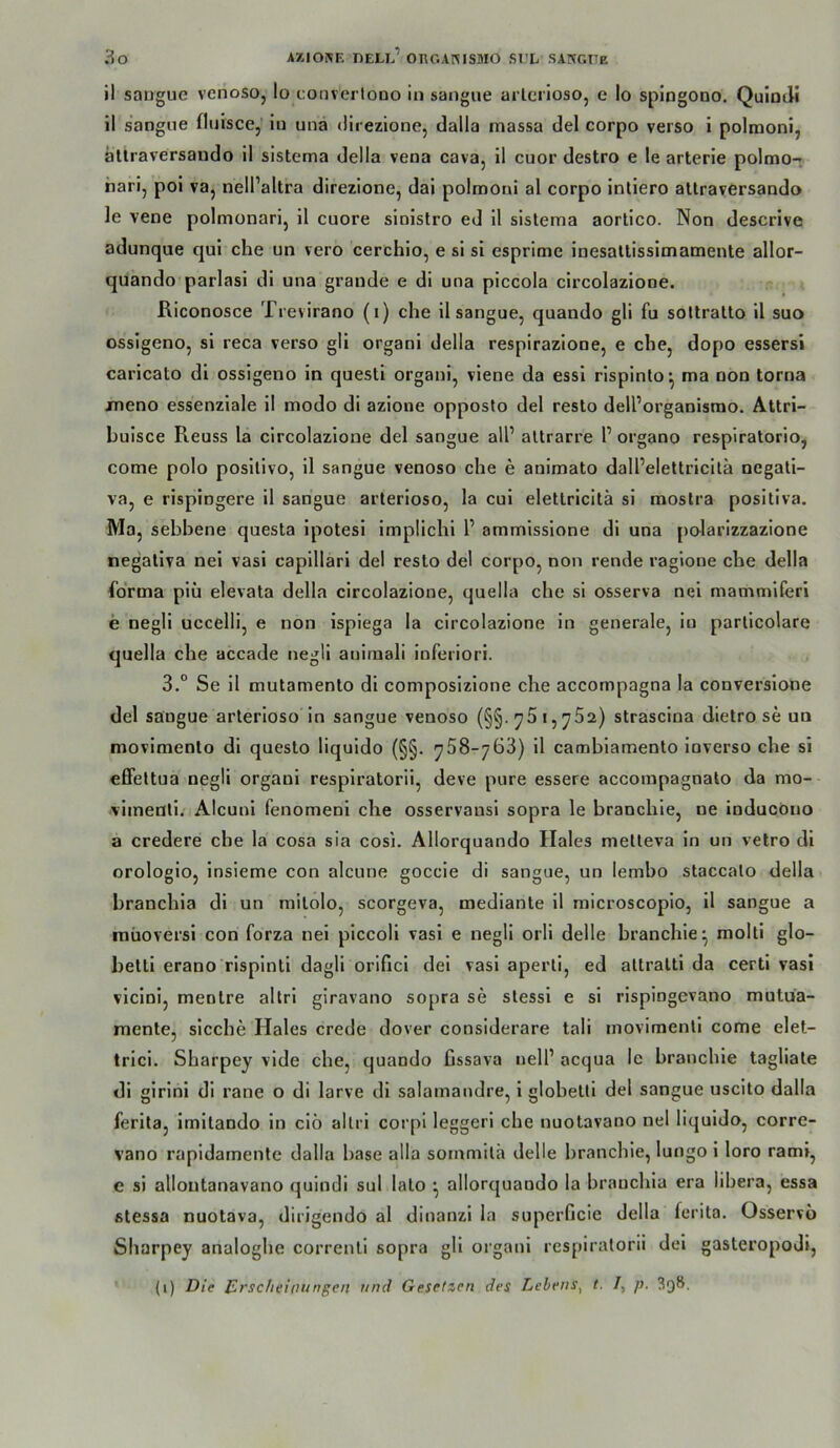 il sangue venoso, Io i;onvertooo in sangue arlcrioso, e Io splogono. QuloJi il sangne fluisce, in una direzlone, dalla massa del corpo verso i polmoni, jällraversando il sistema della vena cava, il cuor destro e le arterie polmo- hari, pol va, nell’altra direzione, dai polmoni al corpo inliero atlraversando le vene polmonari, il cuore sinlstro ed 11 sistema aortico. Non descrive adunque qul che un vero cerchio, e si si csprime inesallisslmamente allor- quando parlasi dl una grande e dl una plccola circolazlone. Riconosce Trevirano (i) che 11 sangue, quando gli fu sottratto 11 suo ossigeno, sl reca verso gli organi della respirazione, e che, dopo essersi caricato dl ossigeno in questi organi, viene da essl rlsplnlo^ ma non torna jmeno essenziale 11 modo di azione opposto del resto dell’organisrao. AUri- buisce Reuss la circolazlone del sangue all’ altrarre P organo respiratorio, come polo posllivo, 11 sangue venoso che e animato dall’elettricllä negati- va, e rispingere 11 sangue arterloso, la cul elettricitä si raoslra positiva. Ma, sebbene questa Ipotesi implichi P ammissione dl una polarizzazione negativa nel vasi capillari del resto del corpo, non rende ragione che della fo'rma piü elevata della circolazlone, quella che si osserva nel mammlferl e negll uccelli, e non ispiega la circolazlone ln generale, in partlcolare quella che accade negli auiraali inferior!. 3.° Se 11 mutamento dl composizlone che accompagna la converslone del sangue arterloso in sangue venoso (§§.^5i,^52) strasclna dletro se un movimento dl questo liquldo (§§. ^758-763) 11 cambiamento inverso che si eöettua negli organi resplratorii, deve pure essere accompagnato da mo- vimentl. Alcunl fenomenl che osservausl sopra le branchle, ne inducöno a credere che la cosa sia cosi. Allorquando Haies metteva ln un velro dl orologlo, Insieme con alcune goccie di sangue, un lembo staccato della hranchla dl un rallolo, scorgeva, mediante 11 microscopio, 11 sangue a niüoversl con forza nel piccoli vasl e negli orll delle branchle^ molti glo- bettl erano risplnti dagli orificl del vasi aperti, ed attralti da certi vasi vlcinl, menlre altri giravano sopra se stessl e sl rispiogevano mutua- mente, slcche Haies crede dover considerare tali movimentl come elet- trlci. Sharpey vlde che, quando Cssava nelP acqua le branchle tagliate di glrinl dl rane o di larve dl salamandre, 1 glohetti del sangue uscito dalla ferita, imltando in clö allrl corpi leggeri che nuotavano nel liquldo, corre- vano rapidamentc dalla base alla sommith delle branchie, lungo 1 loro raml, e sl allontanavano qulndi sul lato *, allorquando la branchia era libera, essa stessa nuotava, dirigendo al dinanzi la superficie della ferita. Osservo Sharpey analoghe correnll sopra gli organi respiralorii del gasteropoJl, (i) Die Jürscheioungen und Gesetzen des Lehens^ t. /, p. 398.