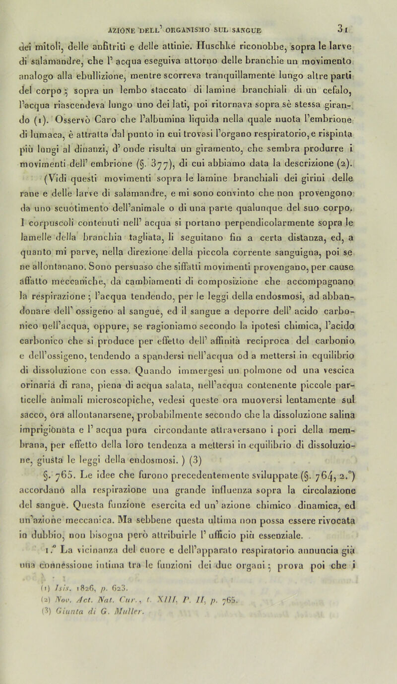 üei mitoli, delle anBlriti e delle attinle. Huschte riconobbe, sopra le larve di salamaudre, ehe P acqua eseguiva attorno delle branchie un movimento analogo alla ebullizione, mentre scorreva tranqulllamente lungo altre parti del corpo .^ sopra un lembo staccato di lamine brancbiali di un cefalo, l’acqua riascendeva lungo uno dei lati, poi rilornava sopra se stessa glran-, do (i). Osservo Caro ehe Palbumina llquida nella quäle uuota l’embrione di lumaca, e attralta dal punto in cui trovasi l’organo respiratorio,e rispinla piü lungi al diuanzl, d’ onde risulta un giratnento, ehe sembra produrre i movimenti dell’ embrione (§. 377), di cui abbiamo dala la descrizione (2). (Vidi questi niovimenti sopra le lamine brancbiali dei girini delle rane e delle larve di salamandre, e mi sono convinto che non provengono da uno seuotimento dell’anlmale o dl una parle qualunque del suo corpo. 1 corpuscoli contenuti nell’ acqua sl porlano perpendicolarmente sopra le lamelle della brauebia tagliata, li segultano fio a certa distanza, ed, a quanto mi parve, nella direzione della piccola corrente sanguigna, pol se ne allontanano. Sono persuaso che slfFalli movimentl provengano, per cause afl’atto meccaniche, da cambiamenti di composlzlone che accompagnano la respirazione ^ l’acqua tendendo, per le leggi della endosmosi, ad abban- donare delP ossigeno al sangue, ed il sangue a deporre delP acido carbo- nico nelPacqua, oppurej se ragioniamo secondo la Ipotesi cblmica, Pacldo carbonico che si produce per effell.o delP affinilä reciproca del carbonlo c delPossigeno, tendendo a spandersi nelPacqua od a meltersi in equlllbrlo dl dissoluzione con essa. Quando Immergesl un polmone od una vescica orinariä dl rana, piena di acqua salata, nelPacqua contenente plccole par- ticelle änimali microscopicbe, vedesi queste ora muoversi lentamente sul sacco, ora allontanarsene, probabilmente secondo che la dissoluzione salina imprlgiöuata e P acqua pura clrcondante atiraversano 1 porl della mem- hrana, per effetto della loro tendenza a mettersi ln equilibrio dl dissoluzio- nCj giusta Ic leggi della endosmosi. ) (3) §. 765. Le Idee che furono precedentemente svlluppale (§. 76452.°) accordano alla respirazione una grande Influenza sopra la circolazione del sangue. Quesla funzione esercila ed un’ azlone chirnico dinamica, ed un’azione meccanica. Ma sebbene questa ultima non possa essere rivocata in dubblo, non bisogna pero attrlbuirle P ufficlo plu esseoziale. ILa vicinanza del cuore e delPapparato resplralorlo annuacia glä una connessione iutima tra le (unzionl del due orgaul ^ prova poi che i (1) Isis. 182G, /;. Ga3. (2) Noi>. /Icl. Nat. ('nr.^ t. XIII, P. //, p, 765. (3) Giunla di G. MttUer.