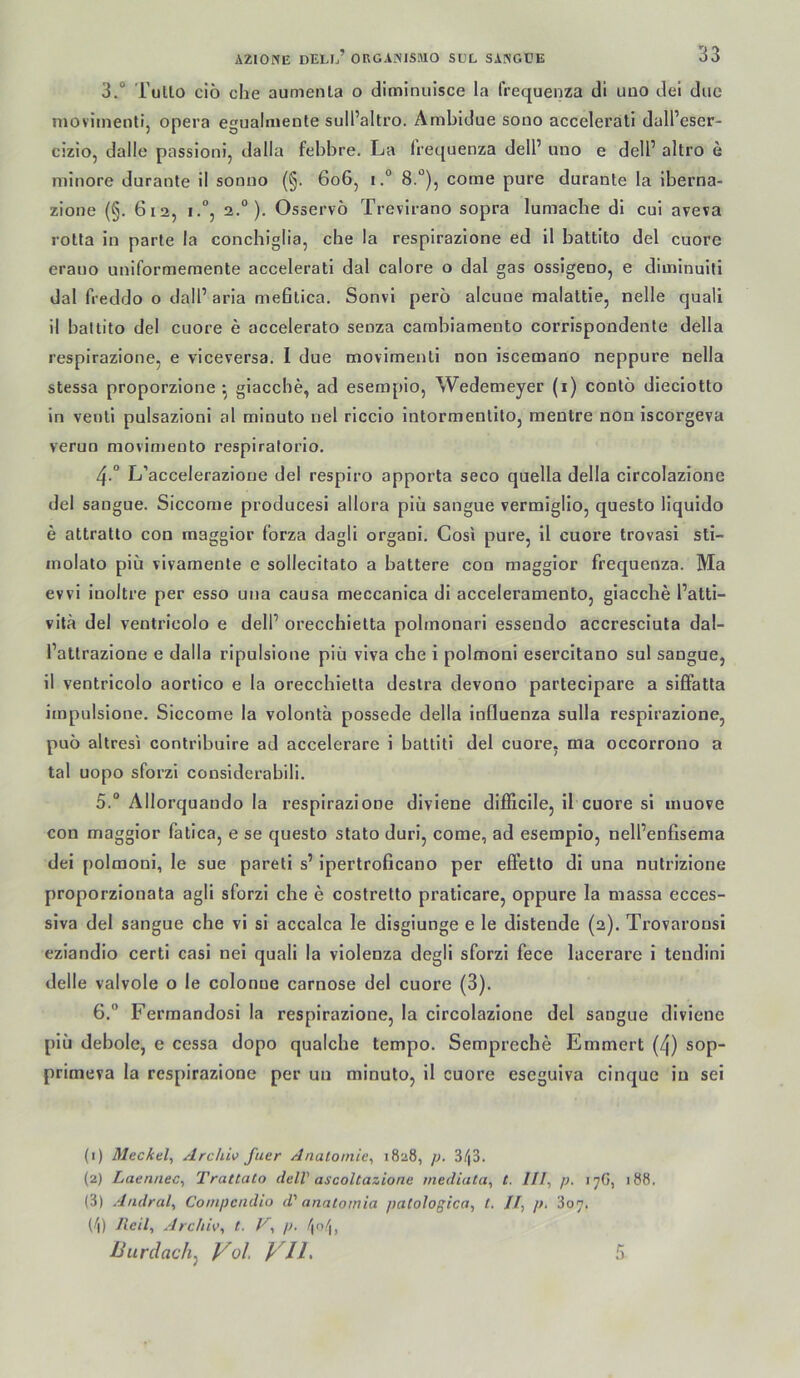 3.“ TuILo ciö che aumenla o diminulsce la frequenza di uuo del due nioviinenti, opera egualmente sull’altro. Ambidue sono accelerati dall’eser- cizio, dalle passioni, dalla fehbre. La frequenza dell’ uno e dell’ altro e minore durante 11 sonno (§. 6o6, i.° 8.°), come pure durante la Iberna- zioiie (§. 6i2, 1.“, 2.“). Osservö Trevirano sopra lumacbe di cui aveva rotta in parte la conchiglia, che la respirazione ed il battito del cuore erauo uniformeraente accelerati dal calore o dal gas ossigeno, e diinlnuiti dal freddo o dall’ arla mefitica. Sonvl perö alcune malaltie, nelle quall il ballito del cuore e accelerato senza cambiameuto corrispondente della respirazione, e viceversa. I due movimenli non iscemano neppure nella stessa proporzione *, glacche, ad esempio, Wedemeyer (i) conto dieciotto in venli pulsazioni al minuto nel riccio intormenlito, raentre non iscorgeva verun movimento respiratorio. 4 ° L’accelerazione del respiro apporta seco quella della circolazione del sangue. Siccome producesi allora piü sangue vermiglio, questo liquido e attratto con maggior forza dagli organi. Cosi pure, 11 cuore trovasi sti- inolato piü vivamente e sollecitato a battere con maggior frequenza. Ma evvi iuoltre per esso una causa meccanica di acceleramento, giaccbe l’atti- vila del ventricolo e delP orecchietta pobnonari esseudo accresciuta dal- l’attrazione e dalla ripulsione piü vlva che i polmoni esercitano sul sangue, il ventricolo aortico e la orecchietta destra devono partecipare a siffatta impulsione. Siccome la volonta possede della Influenza sulla respirazione, puü altresi contrlbulre ad accelerare i battltl del cuore, ma occorrono a tal uopo sforzi conslderabili. 5. “ Allorquaudo la respirazione dlviene dlfficile, il cuore sl inuove con maggior fatica, e se questo stato duri, come, ad esempio, nell’enfisema dei polmoni, le sue paretl s’ ipertroficano per effetto di una nutrizlone proporzionata agli sforzi che e costretto praticare, oppure la massa ecces- slva del sangue che vi si accalca le disgiunge e le distende (2). Trovaronsi eziandio certi casi nei quali la vlolenza degli sforzi fece lacerare i teudinl delle valvole o le colonue carnose del cuore (3). 6. “ Fermandosi la respirazione, la circolazione del sangue dlviene piü debole, e cessa dopo quaicbe tempo. Sempreche Emmert (4) sop- primeva la respirazione per un minuto, il cuore eseguiva cinque in sei (1) Mecktlf Archiv fuer Anatomie^ 18:18, p. 3/j3. (2) Laennec^ Trattato delV ascoltazione mediata^ t. ///, p. 17G, 188. (3) Andral, Coinpcndio d' anatomia /lalologica, t. Il, p. 307. (/i) Jleil, Archiv^ t. p. Uurclach, Vol VIL