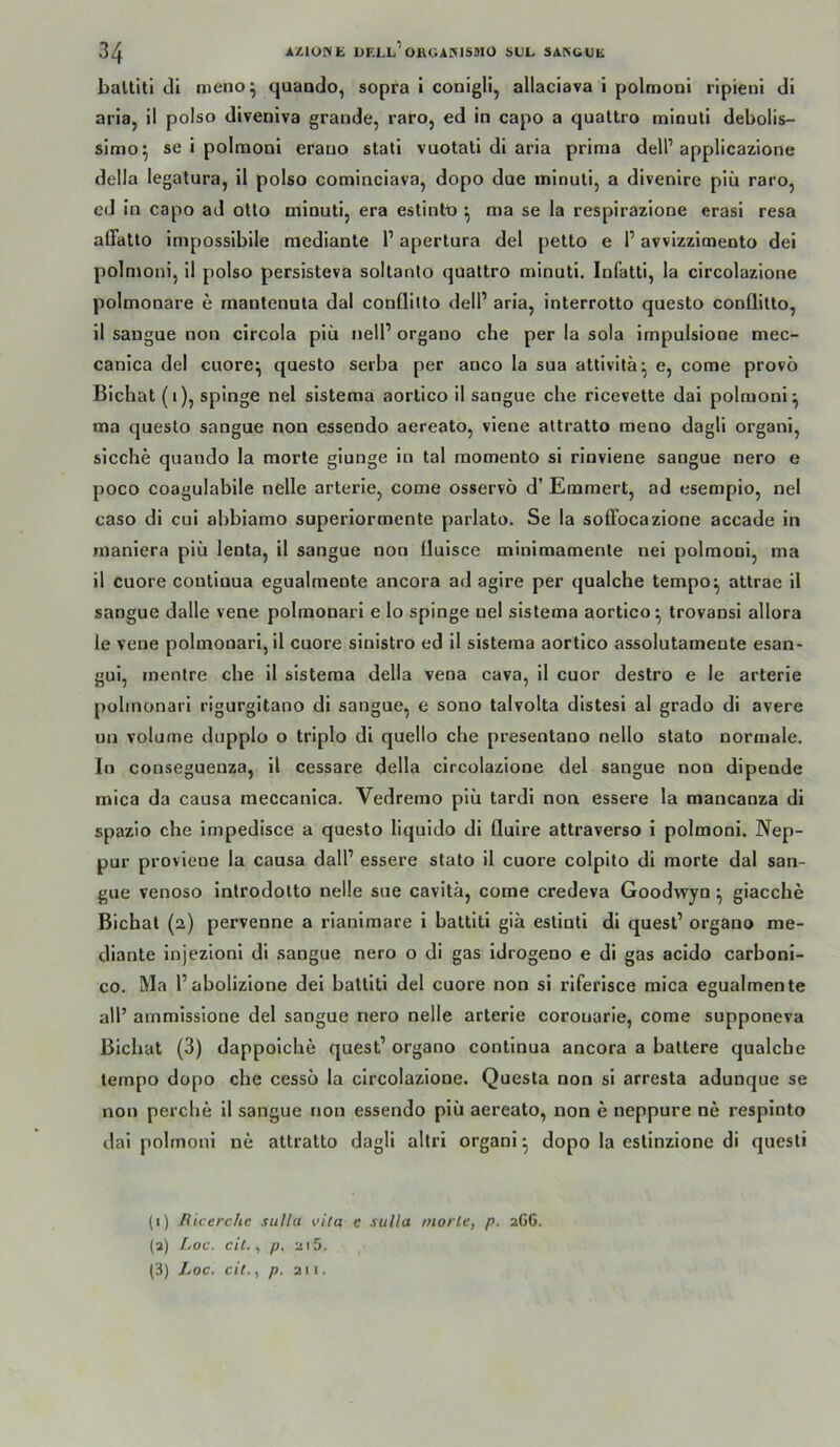 ballitl tll nieno^ quando, sopra i conigli, allaciava i polrnoni rlpieni dl aria, 11 polso dlvenlva grande, raro, ed ln capo a qualtro mlnutl debolis- slmo^ se 1 polmonl erano statl vuotatl dl arla prima delP applicazlone della legatura, 11 polso comlnclava, dopo due mlnutl, a dlvenlre plii raro, cd ln capo ad otlo mlnutl, era estintt» ^ ma se la resplrazlone erasl resa alTatto Imposslblle mcdiante 1’ apertura del petto e 1’ awlzzlmento del polmonl, 11 polso perslsteva soltanto quattro mlnutl. Infattl, la clrcolazlone polmonare e mantenuta dal conflilto delP arla, interrotto questo conüitto, 11 saugue non clrcola plü nell’ organo che per la sola Impulslone mec- canlca del cuore^ questo serba per anco la sua attlvltä*, e, come provö Blchat (I), spinge nel slstema aortico 11 sangue che ricevette dal polmonl^ ma questo sangue non esseodo aereato, vlene attratto meno dagll organl, slcche quando la morte glunge ln tal raomento sl rlnvlene sangue nero e poco coagulablle nelle arterle, come osservö d’ Emmert, ad esemplo, nel caso dl cul abblamo superiormente parlato. Se la soffocazione accade ln manlera plü lenta, 11 sangue non flulsce minlmamente nel polmonl, ma 11 cuore contlnua egualmente ancora ad aglre per qualche tempo^ attrae 11 sangue dalle vene polmonarl elo spinge uel slstema aortico^ trovansi allora le vene polmonarl, 11 cuore sinlstro ed 11 slstema aortico assolutamente esan* gul, mentre che 11 slstema della vena cava, 11 cuor destro e le arterle polmonarl rigurgltano di sangue, e sono talvolta distesi al grado di avere un volurne dupplo o trlplo di quello che presentano nello stato normale. In conseguenza, 11 cessare della clrcolazlone del sangue non dipende mlca da causa meccanica. Vedremo plü tardi non essere la mancanza di spazio che Impedlsce a questo liquldo di flulre attraverso i polmonl. Nep- pur provlene la causa dall’ essere stato 11 cuore colpito dl morte dal san- gue venoso Inlrodotto nelle sue cavitä, come credeva Goodwyn ^ giacche Blchat (2) pervenne a rlanlmare 1 battlti gia estioti di quest’ organo me- diante Injezlonl di .sangue nero o di gas Idrogeno e di gas acido carbonl- co. Ma l’abolizione del battlti del cuore non sl riferlsce mlca egualmente all’ ammlssione del sangue nero nelle arterle corouarie, come supponeva Blchat (3) dappolche quest’ organo contlnua ancora a battere qualche tempo dopo che cesso la clrcolazlone. Questa non sl arresta adunque se non perche 11 sangue non essendo plü aereato, non e neppure ne resplnto dal polmonl ne attratto dagll allri organl ^ dopo la estinzione di questi (i) fUcerchc siilla vita e sulla niorle, p. 2G6. (3) Loc. eil. ^ p. 215, (i) Loc. eil., p. 211.