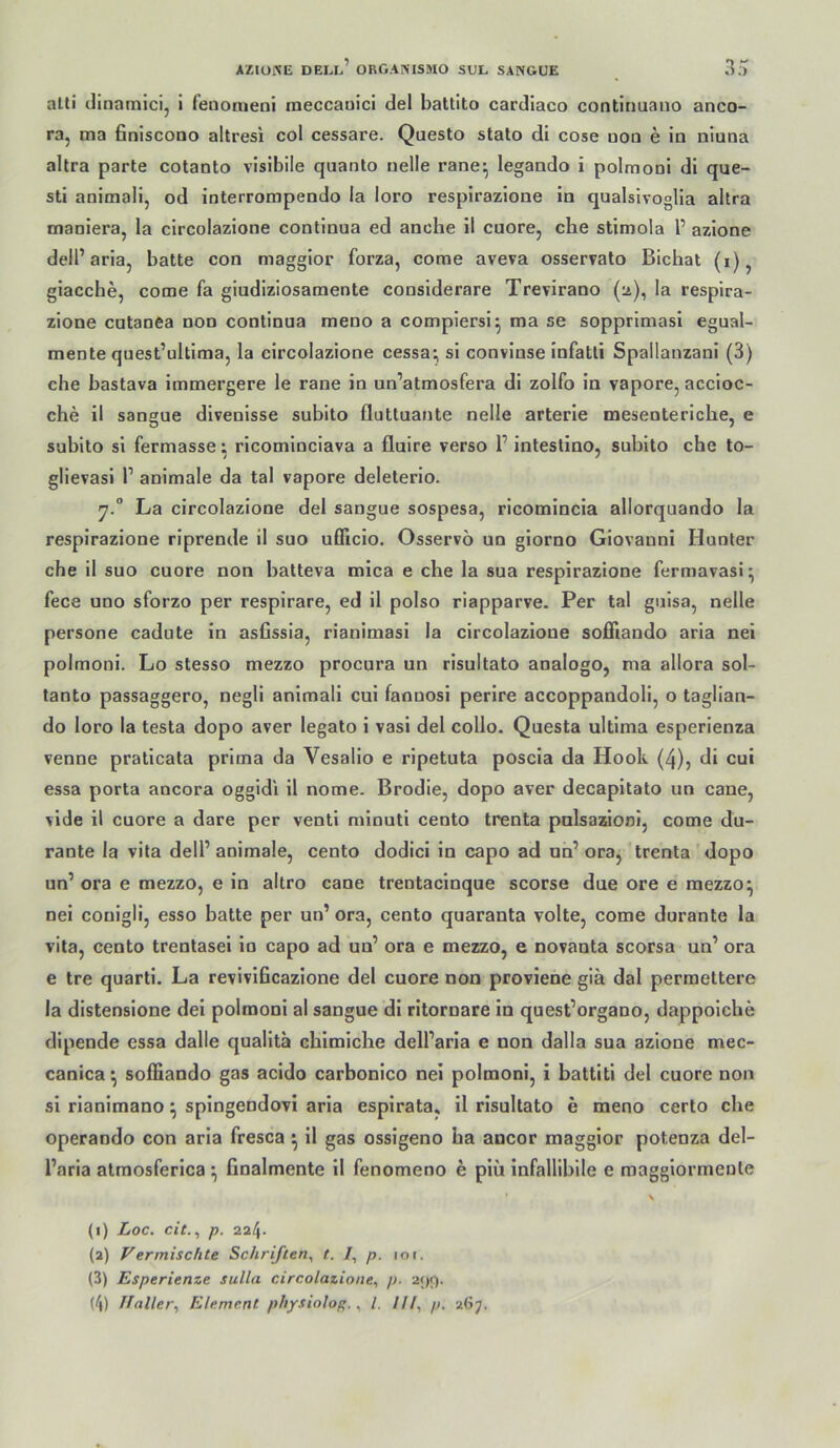 alti clinamicij i fenonieni meccauici del battito cardiaco contiriuaiio anco- ra, ma Bniscono altresi col cessare. Questo stato di cose uoo e io niuna altra parte cotanto visibile qaanto uelle rane^ legando i polmoni di que- sti animali, od inlerrompendo la loro respirazione in qualsivoglia ahra maniera, la circolazione contlnua ed anche il euere, che stimola 1’ aziooe dell’aria, batte con maggior forza, come aveva osservato Bichat (i), giacche, come fa giudiziosamente considerare Trevirano (ü), la respira- zione cutanea non continua meno a compiersi^ ma se sopprlmasi egual- mente quest’ullima, la circolazione cessa; si convinse infatti Spallanzani (3) che bastava immergere le rane in un’atmosfera di zolfo in vapore, accioc- che il sangue divenisse subito fluttuante nelle arterle mesenteriche, e subito si fermasse; ricominciava a fluire verso 1’ intestino. subito che to- i i glievasi P animale da tal vapore deleterio. 7.“ La circolazione del sangue sospesa, ricomincia allorquando la respirazione riprende il suo ufficio. Osservo un giorno Giovanni Hunter che il suo cuore non batteva mica e che la sua respirazione fermavasi^ fece uno sforzo per respirare, ed il polso riapparve. Per tal guisa, nelle persone cadute in asfissia, rianimasi la circolazione sofFiando aria nei polmoni. Lo stesso mezzo procura un risultato analogo, ma allora sol- lanto passaggero, negli animali cui faonosi perire accoppandoli, o taglian- do loro la testa dopo aver legato i vasi del collo. Questa ultima esperienza venne praticata prima da Vesallo e ripetuta poscia da Hook (4), di cui essa porta ancora oggidi il nome. Brodle, dopo aver decapitato un cane, vlde il cuore a dare per ventl minuti cento trenta pnlsazioni, come du- rante la vita delP animale, cento dodici in capo ad un’ ora, trenta dopo un’ ora e mezzo, e in altro cane trentacinque scorse due ore e mezzo ^ nei conigli, esso batte per un’ ora, cento quaranta volle, come durante la vita, cento trentasel lo capo ad un’ ora e mezzo, e novanta scorsa un’ ora e tre quartl, La revivificazione del cuore non proviene giä dal perraettere la distenslone dei polmoni al sangue di ritornare in quest’organo, dappolche dipende essa dalle quallta chimiche dell’aria e non dalla sua azlone mec- canica^ soffiando gas acido carbonico nei polmoni, i battiti del cuore non si rianimano \ spingendovi aria esplrata, il risultato e meno certo che operaodo con aria fresca ^ il gas ossigeno ha ancor maggior potenza del- l’aria atmosferica \ finalmente 11 fenomeno e piu infallibile e maggiormeote (1) Loc. cit., p. 224. (2) Vermischte Schriften, t. I, p. 10 r. (3) Esperienze sulla circolazione, p. 2<)«'). (4) Jlaller, Element physiolop., l. llf, p. -iGj.