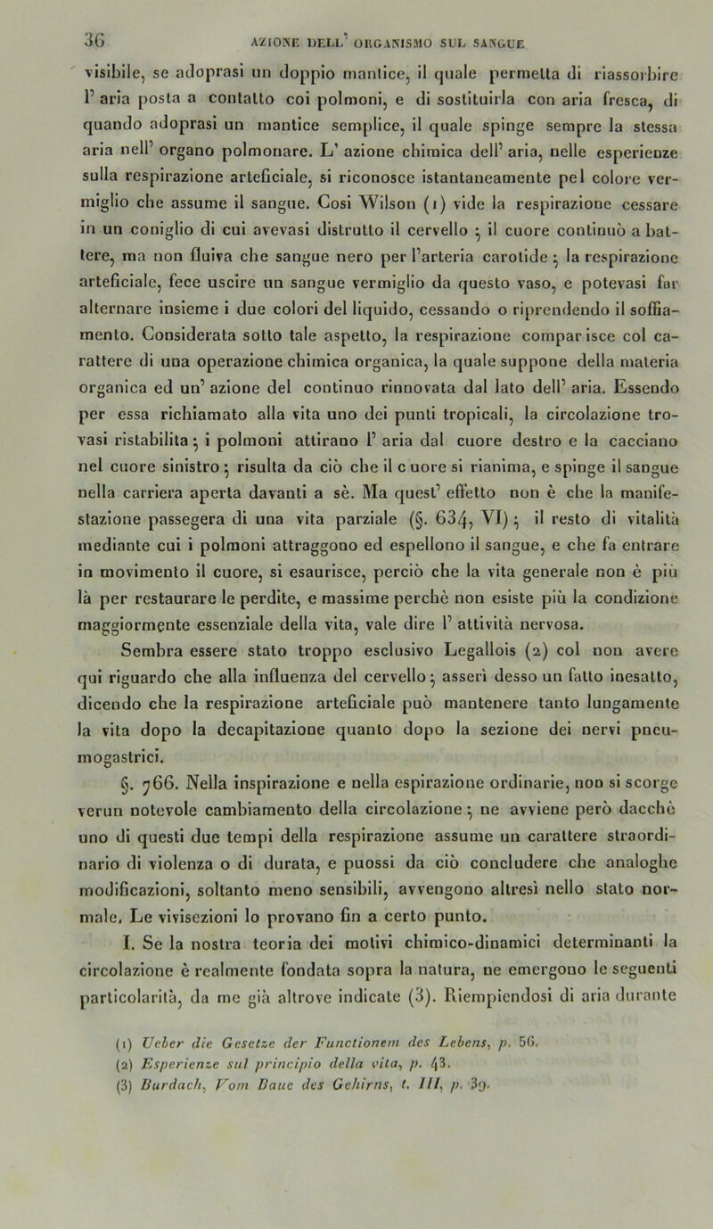 vislbile, se adoprasi un dopplo nianllce, il quäle permelta dl rlassorbire 1’ aria posta a contalto coi polmoni, e di soslituirla con aria fresca, di quando adoprasi un niantice semplice, il quäle spinge sempre la stessa aria nell’ organo polmouare. L’ azione cblraica dell’ aria, nelle esperienze Sulla respirazione arteficiale, si riconosce istantaneamente pel colore ver- miglio ehe assume il sangue. Cosl Wilson (i) vide la respirazione cessare in un coniglio di cui avevasi distrutto il cervello ^ il cuore continuö a bal- lere, ma non fluiva cbe sangue nero per l’arteria carolide ^ la respirazione arteficiale, fece uscire un sangue vermiglio da queslo vaso, e potevasi far alternare Insleme 1 due colori del liquido, cessando o riprendendo 11 soffia- mento. Cousiderata sotto tale aspetto, la respirazione comparisce col ca- rattere di una operazlone chirnlca organlca, la quäle suppone della maleria organica ed un’ azione del continuo rinnovata dal lato dell’ aria. Essendo per essa rlchiaraato alla vlta uno dei punti tropicali, la circolazione tro- vasi ristabilita ^ i polmoni attirano l’ aria dal cuore destro e la cacciano nel cuore sinistro ^ risulta da ciö che il c uore sl rlanima, e spinge il sangue nella carrlera aperta davanti a se. Ma quest’ effetto non e che la manife- stazione passegera di una vita parziale (§. 634, i resto di vltalitä inedinnte cui i polmoni attraggono ed espellono il sangue, e che fa entrare in movlmeuto il cuore, sl esaurisce, perciö che la vita generale non e piü lä per restaurare le perdite, e raassime perebe non esiste piii la condizione magglormente essenziale della vita, vale dire l’ attlvltä nervosa. Sembra essere stato troppo esclusivo Legallols (2) col non avere qui riguardo che alla Influenza del cervello ^ asseri desso un falto inesalto, dicendo cbe la respirazione arteficiale puo mantenere tanto lungamente la vita dopo la decapitazlone quauto dopo la sezione dei nervi pneu- mogastrici. §. y66. Nella insplrazione e nella esplrazioue ordinarie, non sl scorge verun nolevole cambiamento della circolazione •, ne avviene pero dacchc uno dl questi due templ della respirazione assume un caraltere straordi- narlo di vlolenza o di durata, e puossi da cio concludere cbe analoglie modificazloni, soltanto meuo sensibili, avvengono allresi nello stato nor- male, Le vlvisezloni lo provano fin a certo punto. I. Se la nostra teorla dei mollvi chlmico-dlnamicl determlnantl la circolazione e realmente fondata sopra la natura, ne emergono le seguenti particolarltä, da me giä allrove indicate (3). Riempiendosl dl aria durante (1) Ueler die Gesetze der Functionein des Lebens, p. 56. (2) Esperienze sul principio della vita, p. 43. (3) Burdach, Vom Baue des Gehirns, t. III, p.