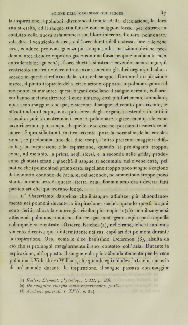 la inspirazlone, i polmoni divenlano il fomite della circolazione, la loro vita si esaltaj ed il sanguc vi afüuisce con magglor forza, per cntrare in conflitto colla nuova aria ammessa nel loro interno;, il cuore polmonare, vale dire il ventricolo destro, coli’ orecchietta dello stesso lato e le vene cave, conduce per conseguenza piü sangue, e la sua azione diviene pre- dominante^ il cuore opposto agisce con una forza proporzionalmente men cousiderahile ^ giacche, P orecchietta sinistra ricevendo men sangue, il ventricolo sinistro ne deve altresi inviare meno agli altri organi, ed allora accade in questi il reflusso della vita del sangue. Duranle la espirazione invece, il punto tropicale della circolazione opposto ai polmoni giunse al suo punto culminante^ questi organl espellano il sangue aereato, coll’arla cui hanno raetamorfizzato*, il cuor sinistro, cosi piü fortemente stlmolato, Opera con maggior energia, e slccome il sangue divenuto piü vivente, e attratto ad un tempo, con piü forza dagll organi, si estende in tutti 1 sistemi arganici. mentre che il cuore polmonare agisce meno, e le vene cave ricevono piü sangue dl quello che esse ne possano trasmettere al cuore. Sopra siffatta alternativa vlrente posa la normalitä della circola- zione ^ se predomina uno del due tempi, P altro presenta magglori difPi- colta^ la inspirazione e la espirazione, quando si prolungano troppo, come, ad esemplo, la prima negll sforzi, e la seconda nelle grida, produ- cono gli stassi efifetti; giacche 11 sangue si accumula nelle vene cave, pel molivo che i polmoni nel primo caso, espellano troppo poco sangue a caglone del contatto contlnuo delParia, e, nel secondo, ne ammeltono troppo poco slante la mancanza dl questa stessa aria. Esaminlamo ora i diversi fatti particolari che qui trovano luogo. I.° Osservlamo dapprirna che il sangue affluisce piü abbondante- mente nei polmoni durante la Inspirazlone sieche, quando questi organl sono ferlti, allora la emorragia risulta piü copiosa(i)5 ma 11 sanguevsi attlene al polmone, e non ne flulsce gia ln si gran copla pari a quella colla quäle vl e entrato. Osservö Reichel (2), nelle rane, che 11 suo mo- vlmento divenlva quasi intermlttente nei vasi capillari del polmoni durante la inspirazione. Ora, come lo dice benlsslmo Defermon (3), risulta da cio che si prolunghi magglormente 11 suo contatto coli’ aria. Durante la espirazione, all’opposto, 11 sangue cola piü abbondantemente per le vene polmonarl. Vide altresi Willlans, che quando egli chiudevala trachca-arterla dl un’ animale durante la inspirazione, II sangue passava con magglor (1) IIallery Element, physiolog.t. lU, p, (2) De sangnine ejusc/ue motu experimenta, p, i5. (3) Archivii generali^ t. XFII^ p, Biij.