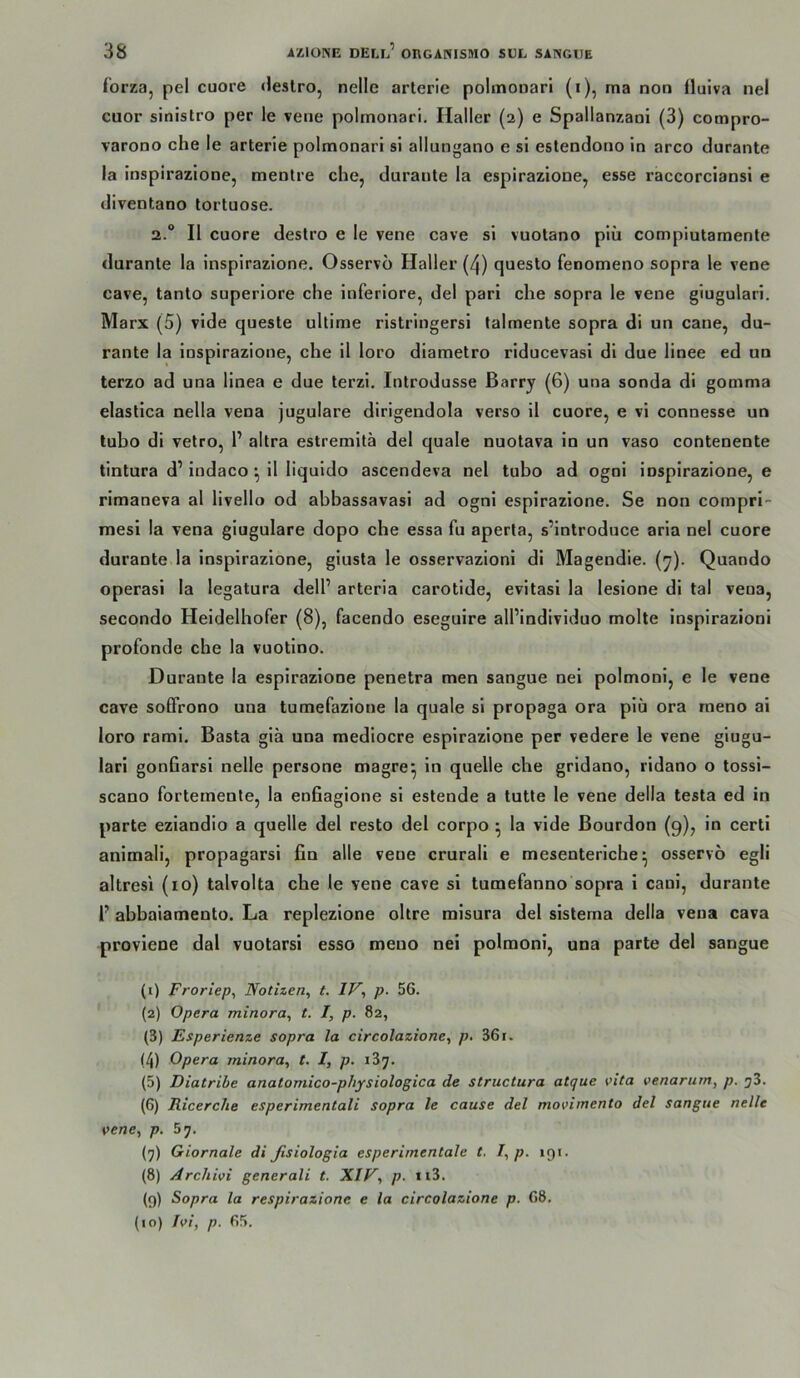 forza, pel cuore deslro, nellc arterie polmoDarl (i), ma non fluiva nel cuor sinislro per le vene polmonari, Haller (2) e Spallanzani (3) compro- varono che le arterie polmonari si allungano e sl eslendono ln arco durante ia Inspirazione, menlre che, durante la espirazione, esse raccorciansl e diventano tortuose. 2.“ II cuore deslro e le vene cave sl vuotano plü compiutamente durante Ia inspirazione. Osservö Haller (4) questo fenomeno sopra le vene cave, tanto superiore che inferiore, del pari che sopra le vene giugularl. Marx (5) vide queste ullime ristringersi talmente sopra di un cane, du- rante Ia inspirazione, che 11 loro diametro riducevasi di due linee ed un terzo ad una linea e due terzi. Introdusse ßarry (6) una sonda di gomma elastica nella vena jugulare dlrigendola verso il cuore, e vl connesse un tubo di vetro, l’ altra estremitä del quäle nuotava in un vaso contenente tintura d’indaco11 liquldo ascendeva nel tubo ad ogni inspirazione, e rimaneva al llvello od abbassavasi ad ogni espirazione. Se non compri- mesi Ia vena giugulare dopo che essa fu aperta, s’introduce aria nel cuore durante la inspirazione, giusta le osservazioni di Magendie. (y). Quando operasi Ia legatura dell’ arteria carotide, evitasi la lesione di tal vena, secondo Heldelhofer (8), facendo eseguire all’individuo molte inspirazioni profonde che la vuotino. Durante Ia espirazione penetra men sangue nei polmonl, e le vene cave sofFrono una tumefazione Ia quäle si propaga ora piü ora rneno ai loro rami. Basta giä una mediocre espirazione per vedere le vene giugu- lari gonfiarsi nelle persone magre^ in quelle che gridano, ridano o tossi- scano fortemente, Ia enfiagione si estende a tutte le vene della testa ed in parte eziandio a quelle del resto del corpo • la vide Bourdon (9), in certi animali, propagarsi fin alle vene crurali e mesenteriche^ osservo egli altresi (lo) talvolta che le vene cave si tumefanno sopra i cani, durante r abbaiamento. La replezione obre misura del sisterna della vena cava proviene dal vuotarsi esso meuo nei polmoni, una parte del sangue (1) Froriep, Notizen, t. IV, p. 56. (2) Opera minora, t. I, p. 82, (3) Esperienze sopra la circolazione, p. 361. (4) Opera minora, t. I, p. 187. (5) Diatribe anatomico-physiologica de structura atque vita venarurn, p. jS. (6) Ricerche esperimentali sopra le cause del movimento del sangue nelle vene, p. 67. (7) Giornale di ßsiologia esperiinentale t. I, p. 191. (8) Arcliivi generali t. XIV, p. n3. (9) Sopra la respirazione e la circolazione p. 68. (10) Ivi, p. 65.