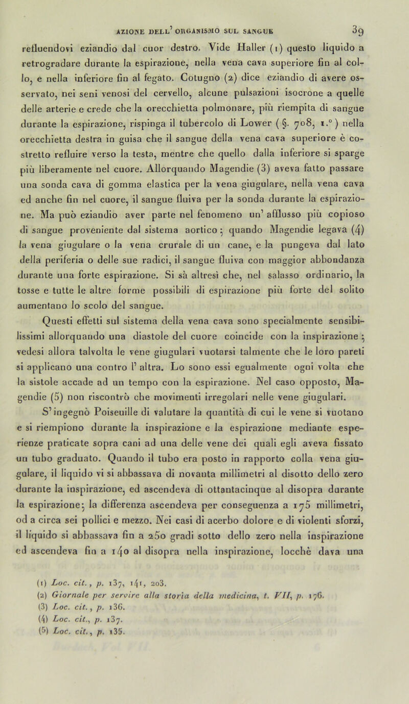 reiluendüvi eziandio dal cuor destro. Vide Haller (i) queslo liquido a retrogradare durante la espirazioue, nella veoa cava superlore fin al col- lo, e nella Inferiore ßn al fegato. Coluguo (2) dice eziandio di avere os- servalo, nei seni venosi del cervello, alcune pulsazionl isocrone a quelle delie arterie e crede che la orecchietta polinonare, piü riempita dl sangue durante la espirazione, rispinga 11 tubercolo dl Lower ( §. yo8, i.°) nella orecchietta destra in guisa che il sangue della vena cava superlore e co- slretto refluire verso la lesta, mentre die quello dalla inferiore si sparge plü liberamenle nel cuore. Allorquando Magendie (3) aveva falto passare una sonda cava di gomma elastica per la vena giugulare, nella vena cava ed anche fin nel cuore, il sangue fluiva per la sonda durante la espirazio- ne. Ma puo eziandio aver parte nel fenomeno un’ afQusso plü copioso di sangue proveniente dal sistema aortico ^ quando Magendie legava (4) la vena giugulare o la vena crurale di un cane, e la pungeva dal lato della periferia o delie sue radici, il sangue fluiva con maggior abbondanza durante una forte espirazione. Si sa altresi che, nel salasso ordinarlo, la tosse e tutte le altre forme possibili di espirazione plü forte del solito aumentano lo scolo del sangue. Questi effetti sul sistema della vena cava sono specialmente senslbi- lissimi allorquando una diastole del cuore coincide con la inspirazlone ^ vedesi allora talvolta le vene giugulari vuotarsi talmente che le loro pareli si applicano una contro 1’ altra. Lo sono essi egualmente ogni volta che la sistole accade ad un tempo con la espirazione. Nel caso opposlo, Ma- gendie (5) non riscontio che movimentl irregolari nelle vene giugulari. S’ingegnö Poiseuille di valutare la quantitä di cui le vene si vuotano e si riempiono durante la inspirazione e la espirazione mediante espe- rienze praticate sopra cani ad una delie vene dei quali egli aveva fissato un tubo graduato. Quando il tubo era posto ln rapporto colla vena giu- gulare, il liquido vi si abbassava di novanta millimetri al disotto dello zero durante la inspirazione, ed ascendeva di ottantacinque al disopra durante la espirazione^ la dififerenza ascendeva per conseguenza a i^5 millimetri, od a circa sei pollici e mezzo. Nei casi di acerbo dolore e di violentl sforzl, 11 liquido si abbassava fin a aSo gradi sotto dello zero nella inspirazione cd ascendeva fin a i4o al disopra nella inspirazione, locche dava una (1) Loc. cit., p. 137, \f\i, 2o3. (2) Giornale per servire alla storia della medicitia, t, p. 176. (3) Loc. cit., p. i3G. (4) Loc. cit., p. 137.