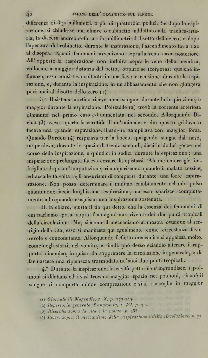 differenza di 3go millimelri, o piii dl qualtordici pollici. Se dopo la espi- razione, si chiudesse una chiave o rubinetto addaltato alla trachea-arte- ria, la discesa andrebbe ün a 160 millimetri al disotto dello zero, e dopo l’aperlura del rubiuetto, durante la insplrazione, l’ascendimenlo fin a 120 al disopra. Eguali fenoineni avvenivaoo sopra la vena cava posteriore. All’ opposto la respirazione non Influlva sopra le vene delle membra, collocate a maggior distanza dal pettOj oppure se scorgevasi qualche in- lluenza, essa consisteva soltanto in una lieve asceoslone durante la espi- razione, e, durante la insplrazione, in un abbassamento che non giungeva pero mai al disotto dello zero (i). 3. ° II sistema aortico riceve men sangue durante la insplrazione, e maggior durante la espirazione. Poiseuille (2) trovö la corrente arterlosa diminuita nel primo caso ed aumentata nel secondo. Allorquando Bi- chat (3) aveva aperta la carotide di un’ animale, e che questo gridava o l'aceva una grande espirazione, 11 sangue zampillava con maggior forza. Quando Bordou (4) respirava per la bocca, spargendo sangue dal naso, ne perdeva, durante lo spazio di trenta secondi, dieci ln dodlci gocce nel corso della insplrazione. e qulndici in sedici durante la espirazione ^ una insplrazione prolungata faceva cessare la epistassl. Alcune emorragie im- brigllate dopo un’ amputazione, ricomparlscono quando il malato tossice, ed accade talvolta agli aneurismi di rompersi durante una forte espira- razione. Non posso determinare il mlnimo cambiamento nel mio polso quantunque faccia lungliissima espirazione, ma esso sparisce compiuta- mente allorquando eseguisco una insplrazione sostenuta. 1 II. E chiaro, giusta 11 fin qul detto, che la essenza del fenoraeni di cui parliamo posa sopra 1’ antagonismo viveute dei due punti troplcali ■ della circolazione. Ma, siccome il meccanismo si mostra ovunque al ser- •vigio della vita, esso si manlfesta qui egualrnente corae circostanza favo- ■ revole e concomltante. Allorquando l’eEEetto meccanico si appalesa molto, come negli sforzi, nel vomlto, e simili, puö desso eziandio alterare 11 rap- porto dinamico, in guisa da sopprimere la circolazione ln generale, e da far nascere una ripienezza trasmodata ne’suol due punti troplcali. 4. ° Durante la insplrazione, la cavita pettorale s’ ingrandisce, i pol- uioni si dilatano ed 1 vasi trovano maggior spazio nei polmoni, sieche il sangue vi comporta minor compresslone e vi si raccoglle in maggior (1) Giornale di Magendle-, t. X, p. 277-289. (2) Ilepertorio generale d' anatoniia^ t. VI-, p. 70. (8) JUcerche sopra la vita e la morle, p. 233. (i'l) Ilicer. sopra il meccanisi/io della respirazione e della circolazione^ p. 77.