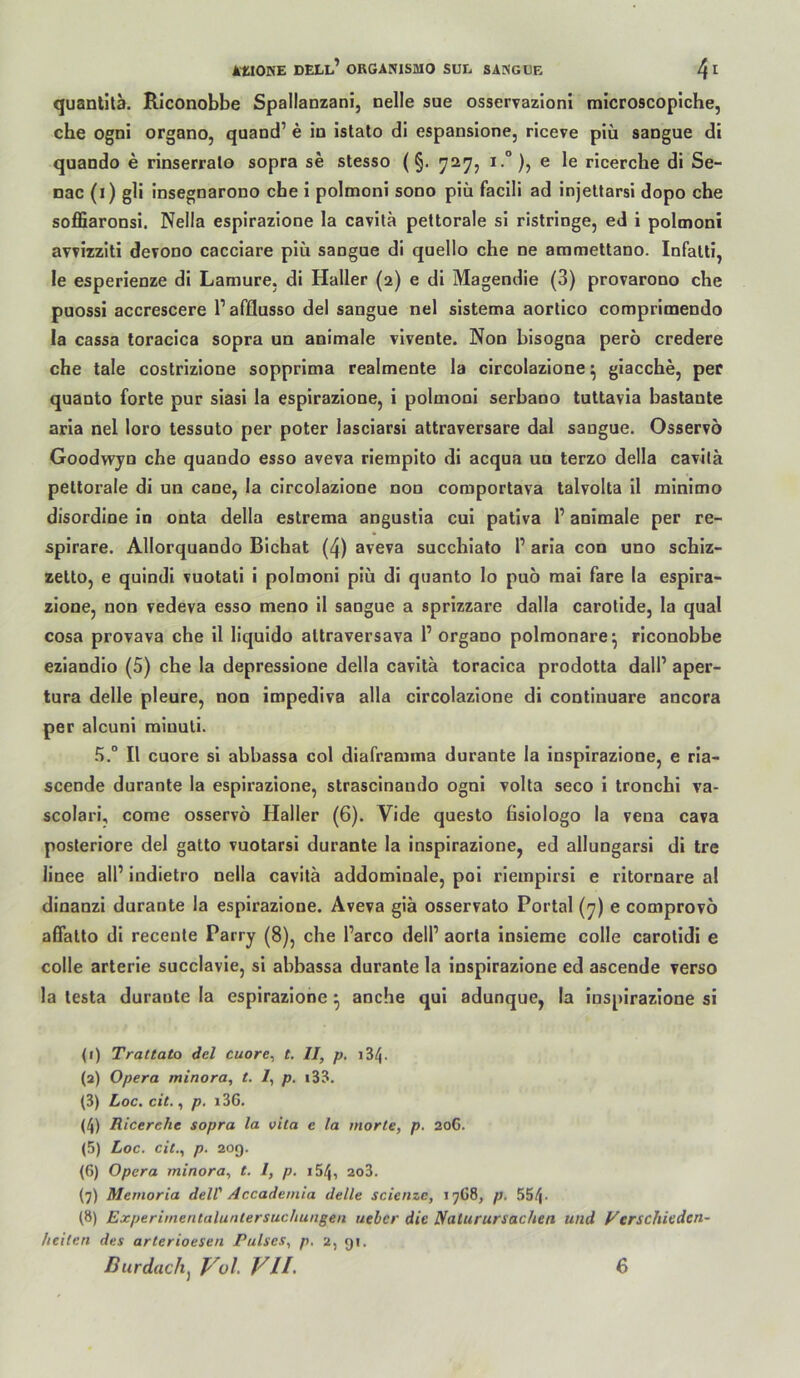 quantilä. Rlconobbe Spallanzani, nelle sue osservazlonl microscoplche, che ogni organo, quand’ e in istato di espansione, riceve piü sangue di quando e rinserralo sopra se stesso (§. ^27, i.”), e le ricerche di Se- nac (i) gli insegnarono ehe i polmoni sono piü facili ad injeltarsi dopo che soflSlaronsi. Nella espirazione la cavita pettorale si rislringe, ed i polmoni avvizziti derono cacciare piü sangue di quello che ne ammettano. Infalli, le esperienze di Laraure. di Haller (2) e dl Magendie (3) provarono che puossi accrescere l’afflusso del sangue nel slstema aortico comprlmendo la cassa toracica sopra un animale vlvente. Non bisogna perö credere che tale costrizione sopprima realmente la circolazlone ^ giacche, per quanto forte pur siasi la espirazione, i polmoni serbano tuttavia bastante aria nel loro tessuto per poter lasciarsl attraversare dal sangue. Osservö Goodwyn che quando esso aveva riempito di acqua un terzo della cavila pettorale di un cane, la circolazlone non comportava talvolta il rainimo disordine in onta della estrema angustia cul pativa T animale per re- spirare. Allorquando Bichat (4) aveva succhlato I’ aria con uno schiz- zetto, e qulndl vuotati i polmoni piü di quanto lo puo mai fare la espira- zione, non vedeva esso meno 11 sangue a sprizzare dalla carollde, la quäl cosa provava che il liquldo attraversava 1’organo polmonare^ rlconobbe ezlandio (5) che la depressione della cavita toracica prodotta dall’ aper- tura delle pleure, non impediva alla circolazlone di continuare ancora per alcuni rainuti. Il cuore si abbassa col diaframma durante la inspirazione, e ria- scende durante la espirazione, strascinando ogni volta seco i tronchl va- scolari, come osservö Haller (6). Vide questo ßsiologo la vena cava posteriore del gatto vuotarsi durante la inspirazione, ed allungarsi di tre linee all’ Indietro nella cavita addomlnale, pol riempirsi e ritornare al dinanzi durante la espirazione. Aveva gia osservato Portal (^) e comprovo affatto di recente Parry (8), che l’arco dell’ aorta insieme colle carotidi e colle arterle succlavle, si abbassa durante la inspirazione ed ascende verso la lesta durante la espirazione • anche qui adunque, la inspirazione si (1) Trat tato del cuore, t. II, p. 184. (2) Opera minora, t. /, p. i33. (3) Loc, cit., p. i3G. (4) Ricerehe sopra la oila e la inorte, p. 20G. (5) Loc. cit., p. 209. (6) Opera minora, t. I, p. i54, 2o3. (7) Memoria delV Accademia delle scienzc, 17G8, p. 554- (8) Experiinentaluntersuchungen lieber die Sfalurursachen und yerschieden- heiten des arterioesen Pulses, p, 2, 91,