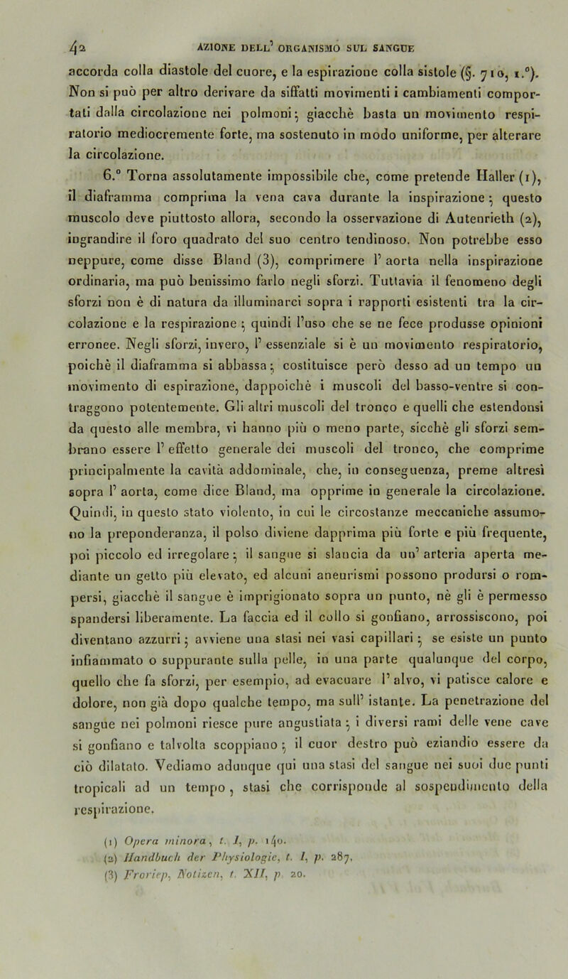 accorda colla diastole del cuore, e la espirazioue colla slslole (§. 710, 1°). Non si puö per altro derivare da siffalti movimenli i cambiamenti compor- tali dalla circolazione nei polmoni^ giacche basta un mo^fiinenlo respi- ratorio mediocremente forte, ma sostenuto ln modo uniforme, per alterare la circolazione. 6.“ Torna assolutamente Impossibile che, come pretende Haller (i), n diaframma compriina la vena cava durante la inspirazlone ^ questo rauscolo deve piuttosto allora, secondo la osservazione di Autenrieth (2), ingrandire il foro quadrato del suo centro tendinoso. Non potrebbe esso neppure, come disse Bland (3), comprlmere 1’ aorta nella inspirazlone ordinaria, ma pub benlssimo farlo negll sforzi. Tutlavia 11 fenomeno degli sforzi non e di natura da llluminarcl sopra i rapporti esistenti tra la cir- colazione e la respirazione ^ quindl l’uso che se ne fece produsse opinloni erronee. Negli sforzi, Invero, l’ essenziale si e un movioiento respiratorlo, poiche 11 diaframma si abbassa costitulsce perb desso ad un tempo un inovlmento di espirazioue, dappoiche i muscoll del basso-ventre si con- traggono potentemente. Gli altri muscoli del tronco e quelli che eslendonsi da questo alle membra, vl hanno piü o meno parte, sieche gli sforzi sem- brano essere 1’ effetto generale dei muscoli del tronco, che comprime prlnclpalmente la cavltä addornlnale, che, in conseguenza, preme altresi sopra 1’ aorta, come dice Bland, ma opprime in generale la circolazione. Quindi, ln questo stato violenlo, in cui le circostanze raeccanicbe assumO'r «o la preponderanza, il polso diviene dapprima piü forte e piü frequente, pol piccolo ed irregolare ^ il saugue si slaucia da un’ arteria aperta me- dlante un getto piü elevato, ed alcuni aneurisml possono prodursi o rom- persi, giacche il saugue e impriglonato sopra un punto, ne gli e perraesso spandersi liberamente. La faccla ed 11 collo si gonüano, arrosslscono, poi diventano azzurri; avviene una stasl nei vasl capillari • se esiste un punto infiammato o suppurante sulla pelle, ln una parte qualunque del corpo, quello che fa sforzi, per esempio, ad evacuare 1’ alvo, vi patisce calore e dolore, non giä dopo qualche tempo, ma sull’ istante. La ponetrazione del sangue nei polmonl rlesce pure angustlata *, i divers! rami delle vene cave si gonfiano e talvolta scoppiano ^ il cuor destro pub ezlandio essere da cib dilatato. Vediamo adunque qul una stasi del sangue nei suoi duc punli troplcali ad un tempo , stasi che corrisponde al sospeudimeuto della respirazione. (i) Opera minora^ l. i, p. i/Jo. (3) Handbuch der Physiologie, t. l, p. 287, (3) Froriep, Fotizen, f. XU, p 20.