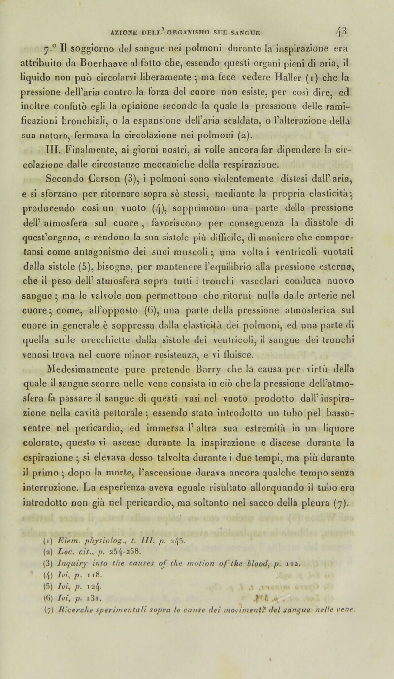 7.® II sogglorno dei snngue nei poirnoni durante la inspirazione era attribuito da Boerhaave al (atto cbe, essendo qnesti organi pieni di aria, il Hquido non puo circolarvi liberamenle ^ ma (ece vedere Haller (i) che la pressione dell’aria conlro la forza del cuore non esisle, per cosi dire, ed inoltre confutö egli la opinione secondo la quäle la pressione delle rami- ficazioni bronchial!, o la espansione dell’aria scaldata, o l’alterazione della sua natura, fermava la clrcolazlone nei polmoni (2). III. Finalmente, al giorni noslri, si volle ancora far dipendere la cir- colazioue dalle clrcoslanze meccaniche della respirazione. Secondo Carson (3), i polmoni sono violentemente distesl dall’arla, e si sforzano per rltornare sopra se stessi, mediante la propria elasticlta^ producendo cosi un vuoto (4), sopprlmono una parle della pressione dell’ atraosfera sul cuore , favoriscono per conseguenza la diastole di quest’organo, e rendono la sua sistole piü difficile, di maniera che compor- tansi come antagonisrno dei suoi muscoli ^ una volta 1 ventricoli vuotati dalla sistole (5), bisogna, per mantenere Tequilibrio alla pressione eslerna, che il peso delP almosfera sopra tuiti i Ironchl vascolari conduca nuovo sangue ^ ma le vaUoIe non permettono che ritoriii nulla dalle arterie nei cuore ^ come, all’opposto (6), una parle della pressione atinoslerica sul cuore in generale e soppressa dalla elaslickä dei polmoni, ed una parle di quella solle orecchielte dalla sistole del ventricoli, il sangue dei tronchi venosi trova nei cuore miuor resistenza, e vi fluisce. Medesimamenle pure pretende Barry che la causa per virlii della quäle il sangue scorre nelle vene consista in ciö che la pressione dell’atmo- sfera fa passare il sangue di questi vasi nei vuoto prodolto dall’inspira- zione nella cavilä peltorale ^ essendo stato introdotto un tubo pel basso- ventre nei pericardio, ed immersa 1’ altra sua eslremita in un liquore colorato, queslo vi ascese durante la inspirazione e discese durante la espirazione ^ si elevava desso talvolta durante i due tempi, ma piü durante il primo ^ dopo la morte, l’ascensione durava ancora qualche tempo senza interruzione. La esperienza aveva eguale risultato allorquando il tubo era introdotto non giä nei pericardio, ma soltanto nei sacco della pleura (y). (1) Elem. p/iysiolog., t. l/I, p. 2l\5. (a) Loc. cit., p. 254-258. (3) Jnquiry into the caiises oj tha tnotion of the. blood, p. 112. (4) Ivi, p, 118. (5) /i>/, p. 124. > (0) Ivi, p. 131. .f' t .a ,