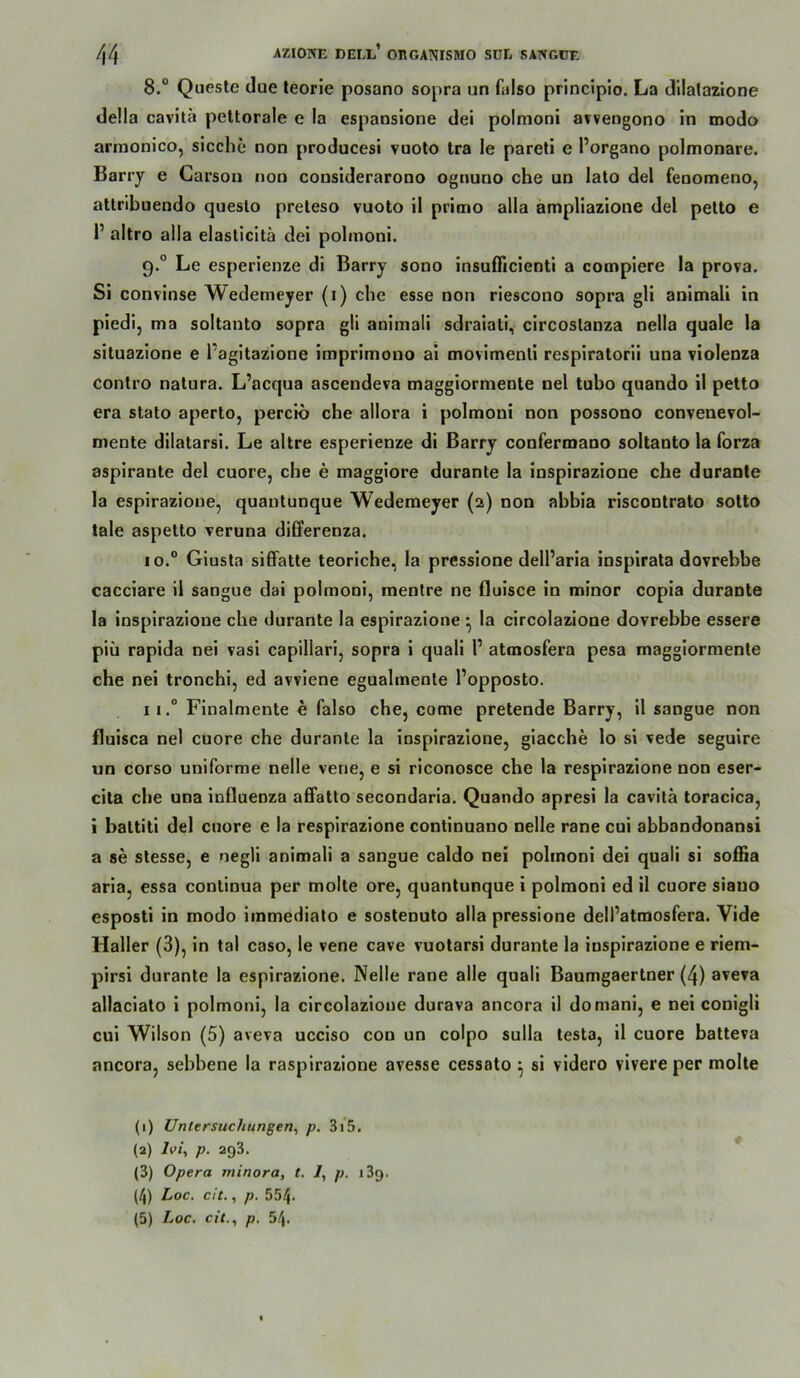 8. “ Queste due teorie posano sopra un faiso principlo. La dllalazlone della cavitä peltorale e la espansione dei polmoni avvengono in modo armonico, sieche non producesi Yuoto tra le pareti e Porgano polmonare. Bariy e Garson non considerarono ognuno che un lato del fenomeno, attribuendo queslo preleso vuoto il primo alla ampHazione del petto e P altro alla elasticitä dei pohnoni. 9. ° Le esperienze di Barry sono insufficienti a compiere la prova. Si convinse Wedemeyer (i) che esse non riescono sopra gli animali in piedi, ma soltanto sopra gli animali sdraiati, circoslanza nella quäle la situazione e Pagitazione imprimono ai movimenli respiratorii una violenza contro natura. L’aequa ascendeva maggiormente nel tubo quando il petto era stato aperto, percio che allora i polmoni non possono convenevol- mente dilatarsi. Le altre esperienze di Barry confermano soltanto la forza aspirante del cuore, che e maggiore durante la inspirazione che durante la espirazione, quantunque Wedemeyer (a) non abbia riscontrato sotto tale aspetto veruna di6ferenza. 10. “ Giusta siffatte teoriche, la pressione delParia inspirata dovrebbe cacciare il sangue dai polmoni, mentre ne fluisce in minor copia durante la inspirazione che durante la espirazione ^ la circolazioue dovrebbe essere piü rapida nei vasi capillari, sopra i quali P atmosfera pesa maggiormente che nei tronchi, ed avviene eguahnente Popposto. 11. “ Finalmente e faiso che, come pretende Barry, il sangue non fluisca nel cuore che durante la inspirazione, giacche lo si vede seguire un corso uniforme nelle vene, e si riconosce che la respirazione non eser- cita che una Influenza afifatto secondaria. Quando apresi la cavitä toracica, i battiti del cuore e la respirazione contlnuano nelle rane cul abbandonansi a se stesse, e negli animali a sangue caldo nei polmoni dei quali si soffia aria, essa continua per molte ore, quantunque i polmoni ed il cuore siauo esposti in modo immediato e sostenuto alla pressione delPatmosfera. Vide Haller (3), in tal caso, le vene cave vuotarsi durante la inspirazione e riem- pirsl durante la espirazione. Nelle rane alle quali Baumgaertner (4) aveva allaciato I polmoni, la circolazioue durava ancora il domani, e nei conigli cui Wilson (5) aveva ucciso con un coipo sulla testa, il cuore batteva ancora, sebbene la raspirazione avesse cessato ^ si videro vivere per molte (1) Untersuchungen^ p. 3i5. (2) Ivi, p. 293. (3) Opera minora, t. /, p. i3q. (4) Loc. cit., p. 554.