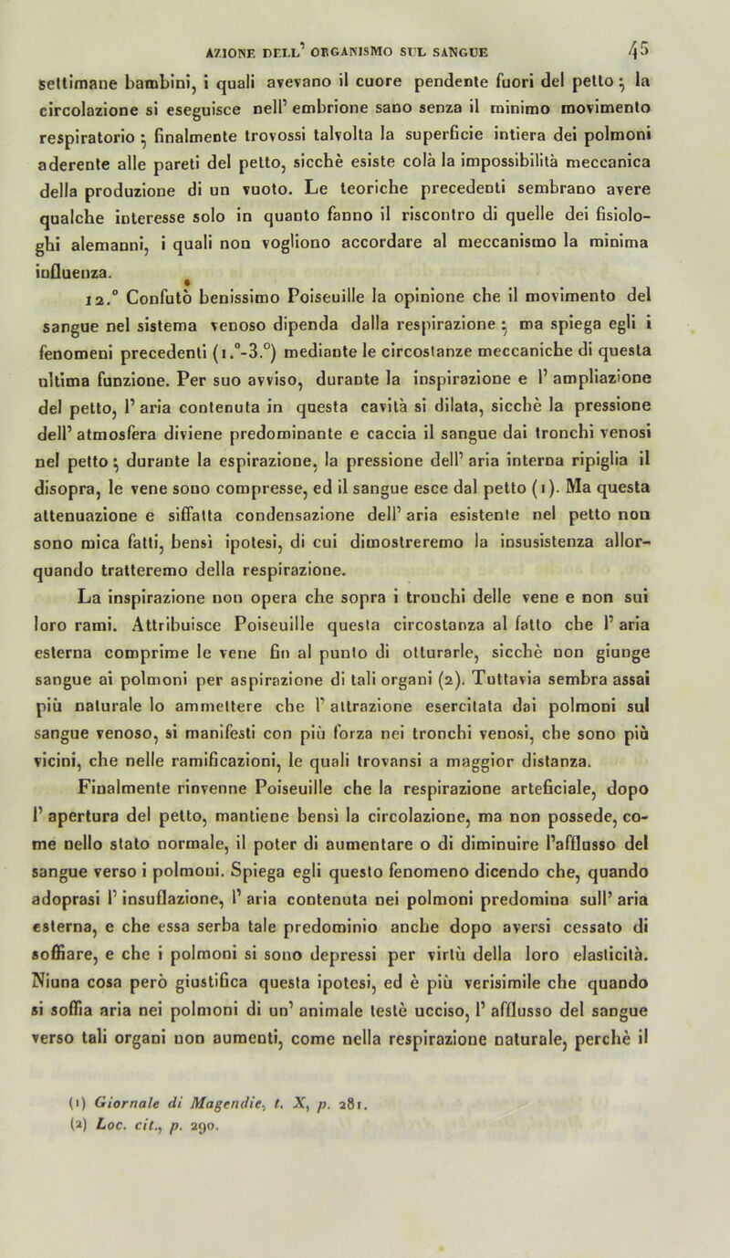 Seltimane bamblni, i quali avevano il euere pendente fuori del petto ^ la circolazione si eseguisce nelP embrione sano senza il tninimo raovimenlo respiratorio ^ finalmente trovossi talvolta la superficie inliera dei polmoni aderenle alle pareti del petto, sieche esiste colä la imposslbilitä meccanica della produzione di un vuoto. Le leoriche precedenli sembrano avere qualche Interesse solo in quanto fanno il riscontro di quelle dei ßsiolo- gbi alemanni, i quali non vogliono accordare al meccanismo la minima iufluenza. ^ 12.° Confuto benissimo Poiseuille la opinione che il movimento del sangue nel sistema venoso dipenda dalla respirazione • tna spiega egli I lenomeni precedenli (i.“-3.°) mediante le circosianze meccanicbe di questa nititna funzione. Per suo avviso, durante la inspirazione e 1’ ampHazione del petto, 1’arla contenuta in questa cavila si dilata, sieche la pressione delP atmosfera diviene predominante e caccia il sangue dal Ironchi venosi nel petto ^ durante la espirazione, la pressione delP arla interna ripiglia il disopra, le vene sono compresse, ed il sangue esce dal petto (i). Ma questa attenuazione e siffalla condensazione delP arla esistente nel petto non sono niica falti, bensi ipotesl, di cui dimoslreremo la insusistenza allor- quando tratteremo della respirazione. La inspirazione non opera che sopra i trouchi delle vene e non sui loro rami. Attribuisce Poiseuille questa circostanza al fallo che P aria esterna comprime le vene fin al punlo di olturarle, sieche non giunge sangue ai polmoni per aspirazione di tali organi (2). Tuttavia sembra assal piü naturale lo ammettere che P altrazione esercitata dai polmoni sul sangue venoso, si manifesti con piü forza nei tronchi venosi, che sono piä vicini, che nelle ramificazioni, le quali trovansi a maggior distanza. Finalmente rinvenne Poiseuille che la respirazione arteficiale, dopo P apertura del petto, mantiene bensi la circolazione, ma non possede, co- me nello stalo normale, 11 poter di aumentare o di diminuire Pafflusso del sangue verso i polmoni. Spiega egli questo fenomeno dicendo che, quando adoprasi P insuflazione, P arla contenuta nei polmoni predomina sulP aria esterna, e che essa serba tale predominio anche dopo aversi cessato di soffiare, e che 1 polmoni si sono depressi per virtü della loro elasticitä. Niuna cosa perö giustifica questa ipolesi, ed e piü verisimile che quando si soffia aria nei polmoni di un’ animale teste ucciso, P afflusso del sangue verso tali organi non auraenti, come nella respirazione naturale, perche il (1) Giornale di Magendie^ t. X, p. 281, (a) Loc. cit., p. 290.