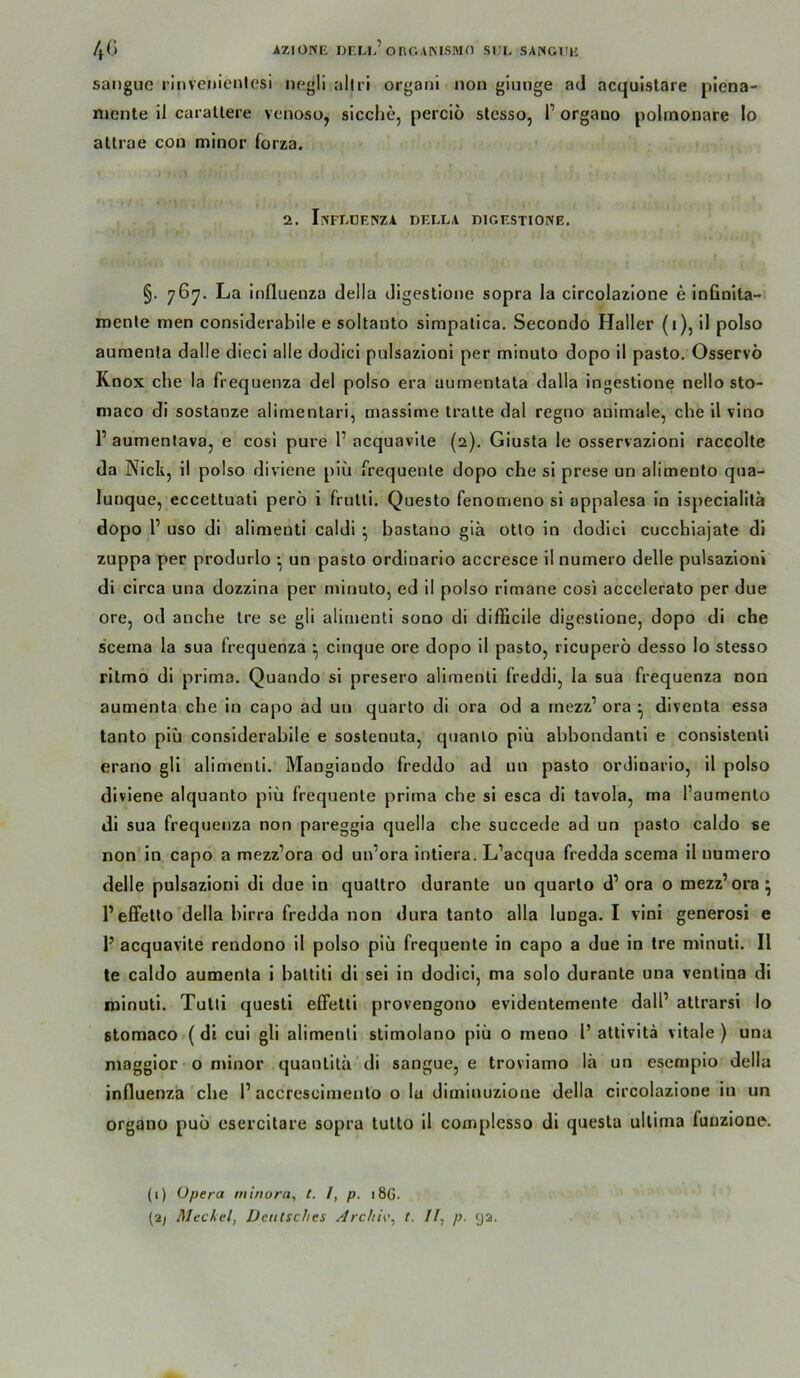 4G AZIÜISE DELL’onr.AMSIWn SIJL SANGTIU sanguG rinvenienlesi negli aliri organi non glunge ad acqulstare plena- nicnte il carallere venoso, sieche, percio slesso, 1’ organo polmonare lo allrae con minor forza. 2. InFEUENZA DELEA DIGESTIONE. §. 76^. La Influenza della digestione sopra la circolazlone e infinlta- rnenle men considerabile e soltanlo simpalica. Secondo Haller (i), il polso aumenla dalle diecl alle dodici pulsazioni per minulo dopo il pasto. Osservö Knox che la frequenza del polso era aumenlala dalla ingeslione nello sto- maco di soslanze alimenlari, massime tralle dal regno animale, che il vino 1’ aumenlava, e cosi pure 1’ acquavile (2). Giusla le osservazioni raccolle da Nick, il polso diviene piü frequente dopo che si prese un alimenlo qna- lunque, eccettuati perö i frulti. Questo fenomeno si appalesa in ispecialita dopo r USO dl alimenti caldi ^ bastano gia otlo in dodici cucchiajate dl zuppa per produrlo *, un pasto ordinarlo accresce il numero delle pulsazioni di circa una dozzina per minulo, ed il polso rlmane cosi accelerato per due ore, od anche Ire se gli alimenti sono di difficile digeslione, dopo di che s’cema la sua frequenza ^ cinque ore dopo il pasto, ricuperö desso lo slesso rltmo di prima. Quando si presero alimenti freddi, la sua frequenza non aumenta che ln capo ad un quarto dl ora od a rnezz’ ora ^ direnta essa tanto piü considerabile e soslenuta, quanlo piü abbondantl e consislenli erano gli alimenti. Mangiando freddo ad un pasto ordinarlo, il polso diviene alquanto piü frequente prima cbe si esca di tavola, ma l’aumenlo di sua frequenza non pareggla quella che succede ad un p)asto caldo se non in capo a mezz’ora od un’ora Intiera. L’aequa fredda scema il numero delle pulsazioni dl due io qualtro durante un quarto d’ ora o mezz’ora^ 1’effetto'della blrra fredda non dura tanto alla lunga. 1 vlni generosi e 1’ acquavite rendono il polso piü frequente in capo a due in Ire mlnutl. Il le caldo aumenta i baltitl di sei in dodici, ma solo durante una ventina di minuti. Tutli quesli efFetli provengono evidentemente dall’ altrarsi lo stomaco (di cui gli alimenti stimolano piü o meno 1’ attivltä vitale) una magglor o minor quanlitü di sangue, e troviamo lä un esemplo della inOuenza che 1’ accrescimento o lu diminuzione della circolazlone in un organo puü esercitare sopra tulto il complesso dl questa ultima funzione. (1) Opera mtriora, t. /, p. 186. (2^ Meckel, Deutsches Archi\\ t. Il, p. 9a.