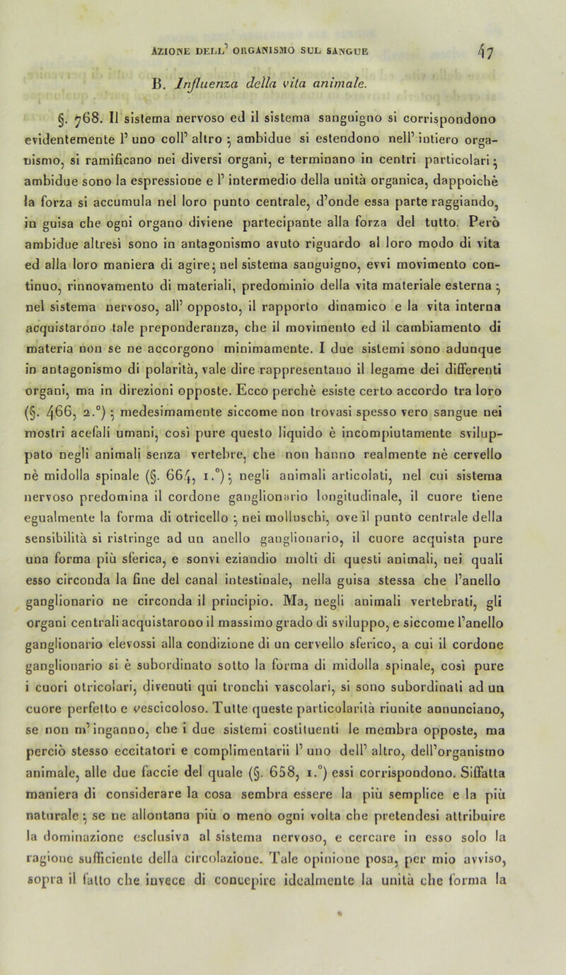 B. Inßuenza della vita animale. §. y68. II sislema nervoso eJ il sistema sanguigiio si corrlspondono evidentemente P uno colP altro ^ atnbidue si estendono nelP iutiero orga- Dismo, si ramificano nei diversi organi, e terminano in centri parlicolari ^ ambidue sono la espressione e P intermedio della unitä organica, dappoiche la forza si accumula nel loro punto centrale, d’onde essa parte raggiando, in guisa che ogni organo diviene partecipante alla forza del tutto. Pero ambidue altresi sono in antagonismo avuto riguardo al loro modo di vita ed alla loro maniera di agire; nel sistema sanguigno, evvi movimento con- tinuo, rinnovamento di materiali, predominio della vita materiale esterna ^ nel sistema nervoso, all’ opposlo, il rapporlo dinamico e la vita interna acquistarono tale preponderanza, che il movimento ed il cambiamento di materia non se ne accorgono minimamente. I due sistemi sono adunque in antagonismo di polarita, vale dire rappresentano il legame dei differenti organi, ma in direzioni opposte. Ecco perche esiste certo accordo tra loro (§. 4^6, 2.°) ^ medesimamente siccome non Irovasi spesso vero sangue nei mostri acefali umani, cosi pure questo liqnido e incompiutamente svilup- pato negli animali senza vertebre, che non banno realmente ne cervello ne midolla spinale (§. 664, i •*’)•! negli animali aiiicolati, nel cui sistema nervoso predomina il cordone ganglionario longitudinale, il cuore tiene egualmenle la forma di otricello ^ nei mollnschi, ove il punto centrale della sensibilitä si ristringe ad un anello ganglionario, il cuore acquista pure una forma plü slerica, e sonvi eziandio molti di questi animali, nei quali esso circonda la bne del canal intestinale, nella guisa stessa che Panello ganglionario ne circonda il principio. Ma, negli animali vertebrati, gU organi centrali acquistarono il massimo grado di sviluppo, e siccome Panello ganglionario elevossi alla condizlone dl un cervello sferico, a cui 11 cordone ganglionario si e subordinato sotto la forma di midolla spinale, cosi pure i cuorl otricolari, divenuti qui tronchl vascolari, si sono subordinali ad un cuore perfelto e vesclcoloso. Tutte queste partlcolarltä rlunite annunciano, se non m’lnganno, che 1 due sistemi cosliluenli le membra opposte, ma perciö stesso eccltatorl e complimentarii P uno delP altro, delPorganismo animale, alle due faccie del quäle (§. 658, i.°) essl corrlspondono. Siffatta maniera dl conslderare la cosa sembra essere la plii semplice e la plii naturale ^ se ne allontana piü o meno ogni volla che pretendesl attrlbuire la dorninazionc esclusiva al sistema nervoso, e cercure in esso solo la raglone sulPiciente della circolazioue. Tale opinione posa, per mlo avviso, sopra il fallo che iuvece di conccpire idcalmeule la unila che l’ornia la