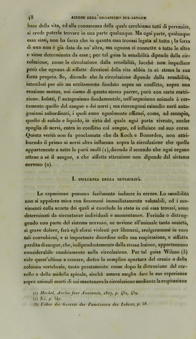 base della vita, ed alla conoscenza della quäle cerchlamo tulti di pervenirej si crede poterla trovare io una parle qualuoque. Ma ogoi parle, qualunque essa siasi, noo ha forza che ln quanto essa trovasi legata al tutto ^ la forza di una non e giä data da un’ altra, raa ognuna si connette a lulle le allre e viene delermloala da esse ^ per lal guisa la sensibilitä dipende dalla cir- colazione, corne la circolazione dalla sensibilitä, locche non impedisce perö che ognuna di si6Falte direzioni della vita abbla in se slessa la sua Ibrza propria. Se, dicendo che la circolazione dipende dalla sensibilitä, intendesi per ciö uo eccitamento fondato sopra un conllilto, sopra una reazione tnulua, noi slamo di questo stesso parere, perö con cerla restri- zione, lofalti, P antagonisrao fondameutale, nell’organismo animale e cer- tamenle quello del sangue e dei nervi \ ma rinvengonsi eziandio cerli anta* gouismi subordinati, i quali sono egualmente efficaci, come, ad esempio, quello di solido e liquido, io virlü del quäle ogni parle vivenle, anche spoglia di nervi, entra in conllitto col sangue, ed influisce sul suo corso. Questa veritä non fu proclamata che da Koch e Bonorden, non attri- buendo il primo ai nervi altra Influenza sopra la circolazione che quella appartenenle a lulle le pari! molli (i),dicendo il secondo che ogni organo attrae a se il sangue, e che silTatta attrazione non dipende dal sistema nervoso (2). I. INFLUEINZA DELLA SENSIBILITÄ. Le esperienze possooo facilmente indurre in errore. La sensibilitä Don si appalesa mica con fenomeni immediatamente valulabili, ed i mo- vimenti colla scorta dei quali si conclude lo stato in cui essa trovasi, sono determinatl da circostanze individuali e momentanee. Ferindo o distrug- geodo una parte del sistema nervoso, ne avviene all’animale tanta aosielä, si grave dolore, farä egli sforzi violenti per liberarsi, svolgeraonosi io esso tali convulsioni, e si importante disordine nella sua respirazione, e si6fatta perdita di sangue, che, indipendentemeote dalla slessa lesione, apporteranno considerabile cambiamento nella circolazione. Per lal guisa Wilson (3) vide quesl’ultiraa a cessare, dielro la semplice apertura del cranio o della colonna vertebrale, tanto prestamente come dopo la dislruzione del cei’- vello o della midolla spinale, sieche amava meglio fare le sue esperienze sopra animali morti di cui manteneva la circolazione medianle la respirazione (1) Meckel^ Archiv fuer Anatomie, *827, p. 4^2, 45g. (2) Ivi, p. 541. (3) Ueber die Gesezte der Functionen des Lebens, p. 58.